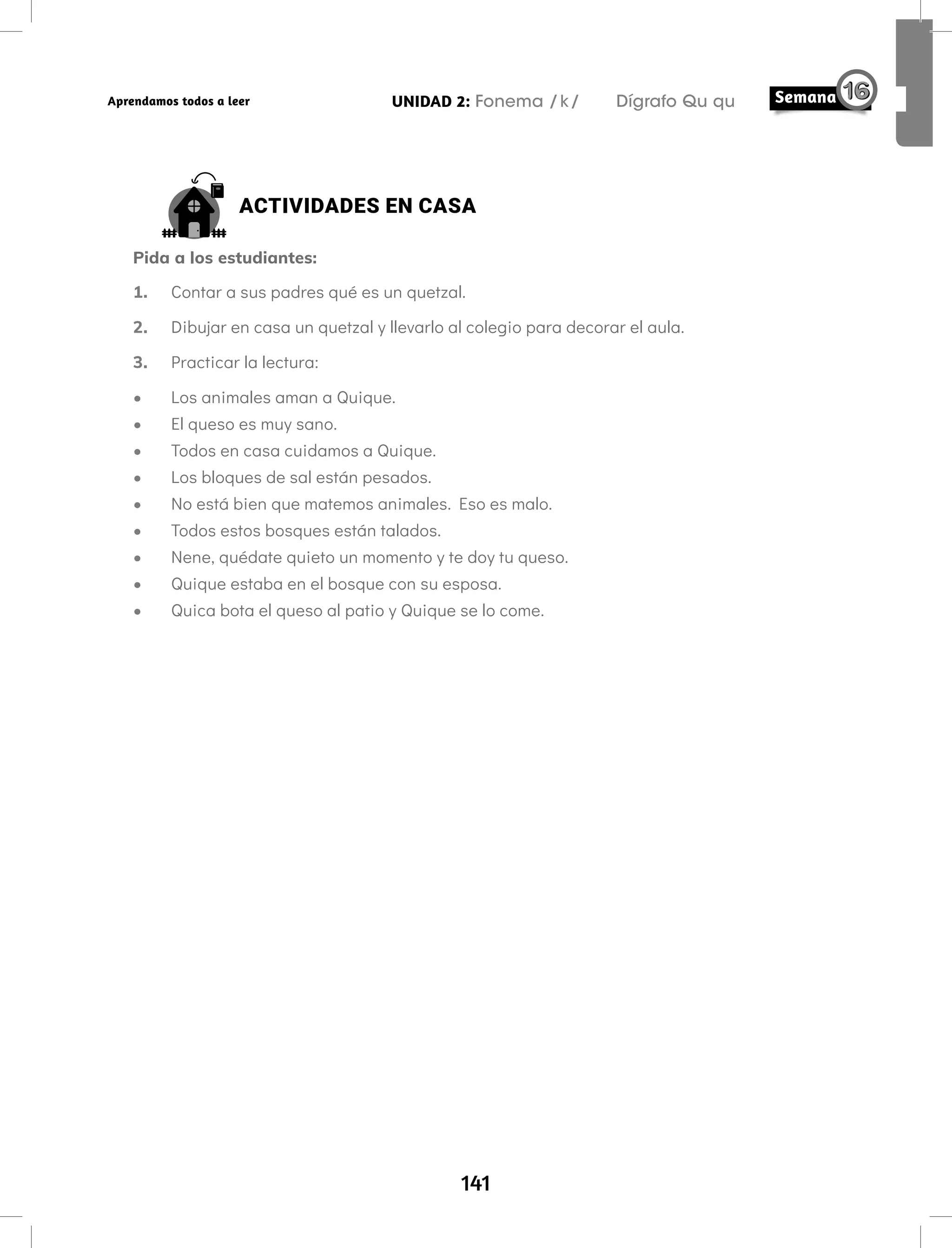 141
UNIDAD 2: Fonema /k/ Dígrafo Qu qu
Aprendamos todos a leer
ACTIVIDADES EN CASA
Pida a los estudiantes:
1. Contar a sus padres qué es un quetzal.
2. Dibujar en casa un quetzal y llevarlo al colegio para decorar el aula.
3. Practicar la lectura:
• Los animales aman a Quique.
• El queso es muy sano.
• Todos en casa cuidamos a Quique.
• Los bloques de sal están pesados.
• No está bien que matemos animales. Eso es malo.
• Todos estos bosques están talados.
• Nene, quédate quieto un momento y te doy tu queso.
• Quique estaba en el bosque con su esposa.
• Quica bota el queso al patio y Quique se lo come.
 