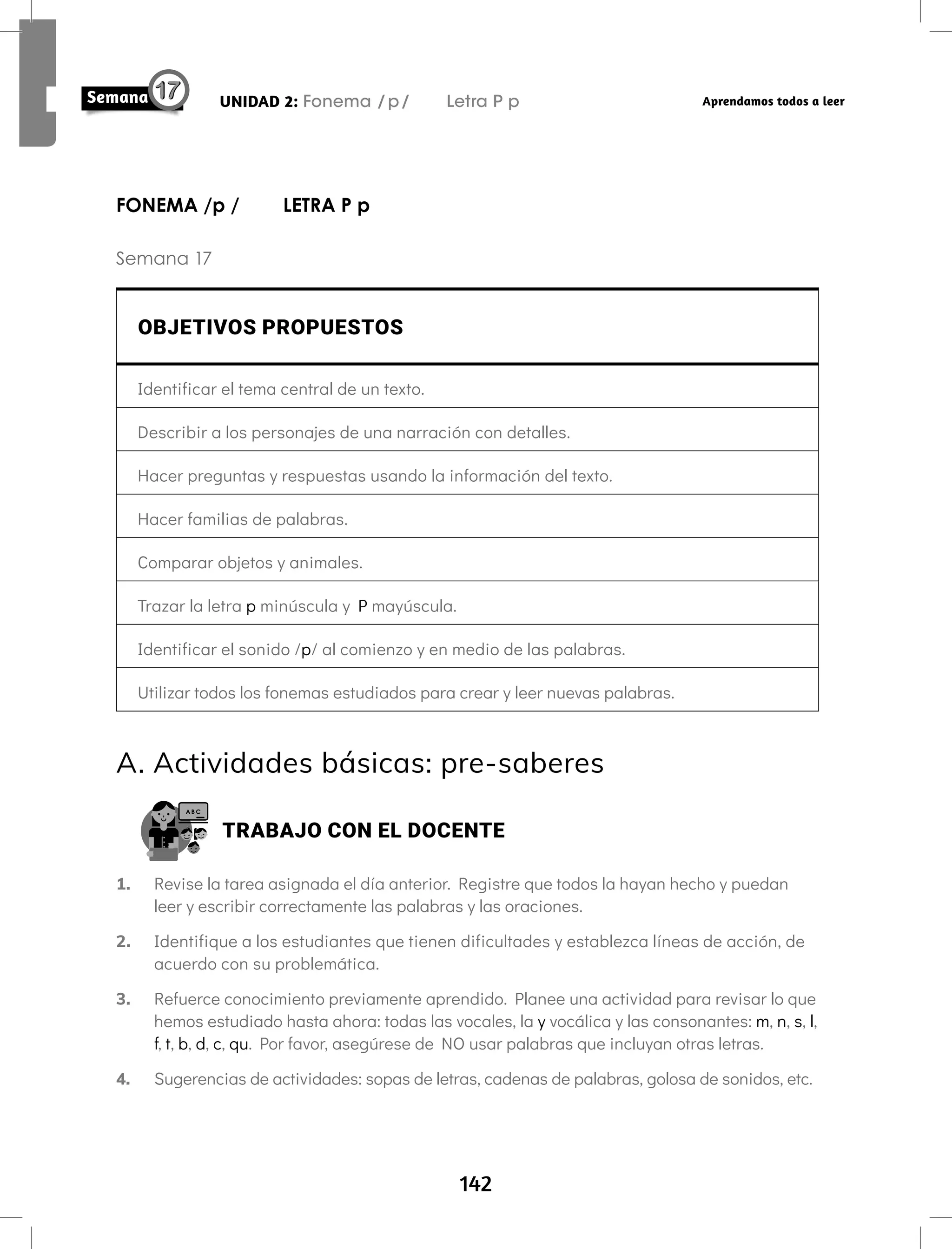 142
UNIDAD 2: Fonema /p/ Letra P p Aprendamos todos a leer
FONEMA /p / LETRA P p
Semana 17
OBJETIVOS PROPUESTOS
Identificar el tema central de un texto.
Describir a los personajes de una narración con detalles.
Hacer preguntas y respuestas usando la información del texto.
Hacer familias de palabras.
Comparar objetos y animales.
Trazar la letra p minúscula y P mayúscula.
Identificar el sonido /p/ al comienzo y en medio de las palabras.
Utilizar todos los fonemas estudiados para crear y leer nuevas palabras.
A. Actividades básicas: pre-saberes
TRABAJO CON EL DOCENTE
1. Revise la tarea asignada el día anterior. Registre que todos la hayan hecho y puedan
leer y escribir correctamente las palabras y las oraciones.
2. Identifique a los estudiantes que tienen dificultades y establezca líneas de acción, de
acuerdo con su problemática.
3. Refuerce conocimiento previamente aprendido. Planee una actividad para revisar lo que
hemos estudiado hasta ahora: todas las vocales, la y vocálica y las consonantes: m, n, s, l,
f, t, b, d, c, qu. Por favor, asegúrese de NO usar palabras que incluyan otras letras.
4. Sugerencias de actividades: sopas de letras, cadenas de palabras, golosa de sonidos, etc.
 