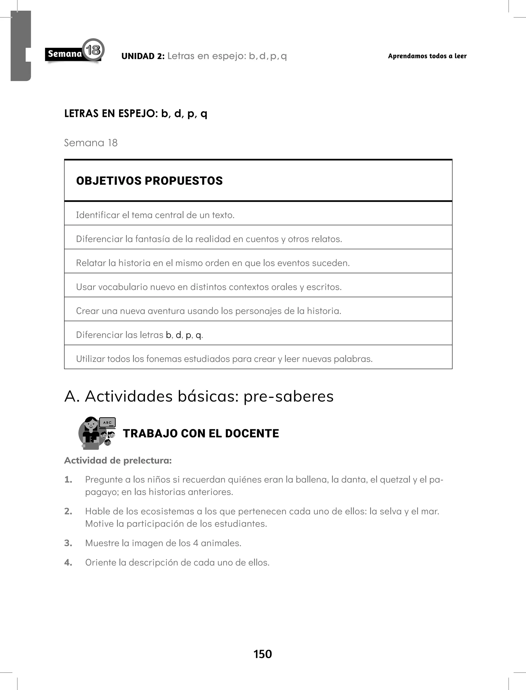 150
UNIDAD 2: Letras en espejo: b,d,p,q Aprendamos todos a leer
LETRAS EN ESPEJO: b, d, p, q
Semana 18
OBJETIVOS PROPUESTOS
Identificar el tema central de un texto.
Diferenciar la fantasía de la realidad en cuentos y otros relatos.
Relatar la historia en el mismo orden en que los eventos suceden.
Usar vocabulario nuevo en distintos contextos orales y escritos.
Crear una nueva aventura usando los personajes de la historia.
Diferenciar las letras b, d, p, q.
Utilizar todos los fonemas estudiados para crear y leer nuevas palabras.
A. Actividades básicas: pre-saberes
TRABAJO CON EL DOCENTE
Actividad de prelectura:
1. Pregunte a los niños si recuerdan quiénes eran la ballena, la danta, el quetzal y el pa-
pagayo; en las historias anteriores.
2. Hable de los ecosistemas a los que pertenecen cada uno de ellos: la selva y el mar.
Motive la participación de los estudiantes.
3. Muestre la imagen de los 4 animales.
4. Oriente la descripción de cada uno de ellos.
 
