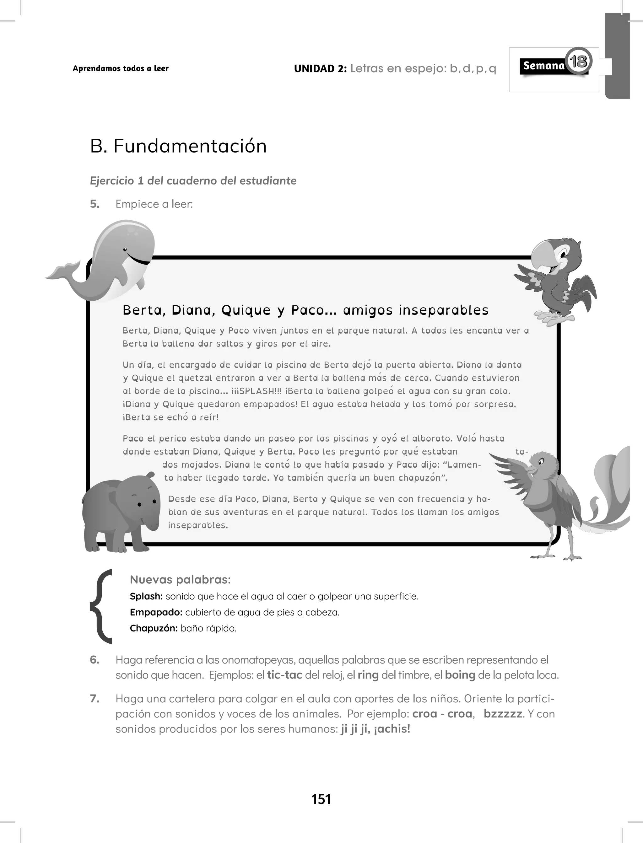 151
UNIDAD 2: Letras en espejo: b,d,p,q
Aprendamos todos a leer
Nuevas palabras:
Splash: sonido que hace el agua al caer o golpear una superficie.
Empapado: cubierto de agua de pies a cabeza.
Chapuzón: baño rápido.
6. Haga referencia a las onomatopeyas, aquellas palabras que se escriben representando el
sonido que hacen. Ejemplos: el tic-tac del reloj, el ring del timbre, el boing de la pelota loca.
7. Haga una cartelera para colgar en el aula con aportes de los niños. Oriente la partici-
pación con sonidos y voces de los animales. Por ejemplo: croa - croa, bzzzzz. Y con
sonidos producidos por los seres humanos: ji ji ji, ¡achis!
B. Fundamentación
Ejercicio 1 del cuaderno del estudiante
5. Empiece a leer:
Berta, Diana, Quique y Paco... amigos inseparables
Berta, Diana, Quique y Paco viven juntos en el parque natural. A todos les encanta ver a
Berta la ballena dar saltos y giros por el aire.
Un día, el encargado de cuidar la piscina de Berta dejó la puerta abierta. Diana la danta
y Quique el quetzal entraron a ver a Berta la ballena más de cerca. Cuando estuvieron
al borde de la piscina… ¡¡¡SPLASH!!! ¡Berta la ballena golpeó el agua con su gran cola.
¡Diana y Quique quedaron empapados! El agua estaba helada y los tomó por sorpresa.
¡Berta se echó a reír!
Paco el perico estaba dando un paseo por las piscinas y oyó el alboroto. Voló hasta
donde estaban Diana, Quique y Berta. Paco les preguntó por qué estaban to-
dos mojados. Diana le contó lo que había pasado y Paco dijo: “Lamen-
to haber llegado tarde. Yo también quería un buen chapuzón”.
Desde ese día Paco, Diana, Berta y Quique se ven con frecuencia y ha-
blan de sus aventuras en el parque natural. Todos los llaman los amigos
inseparables.
 