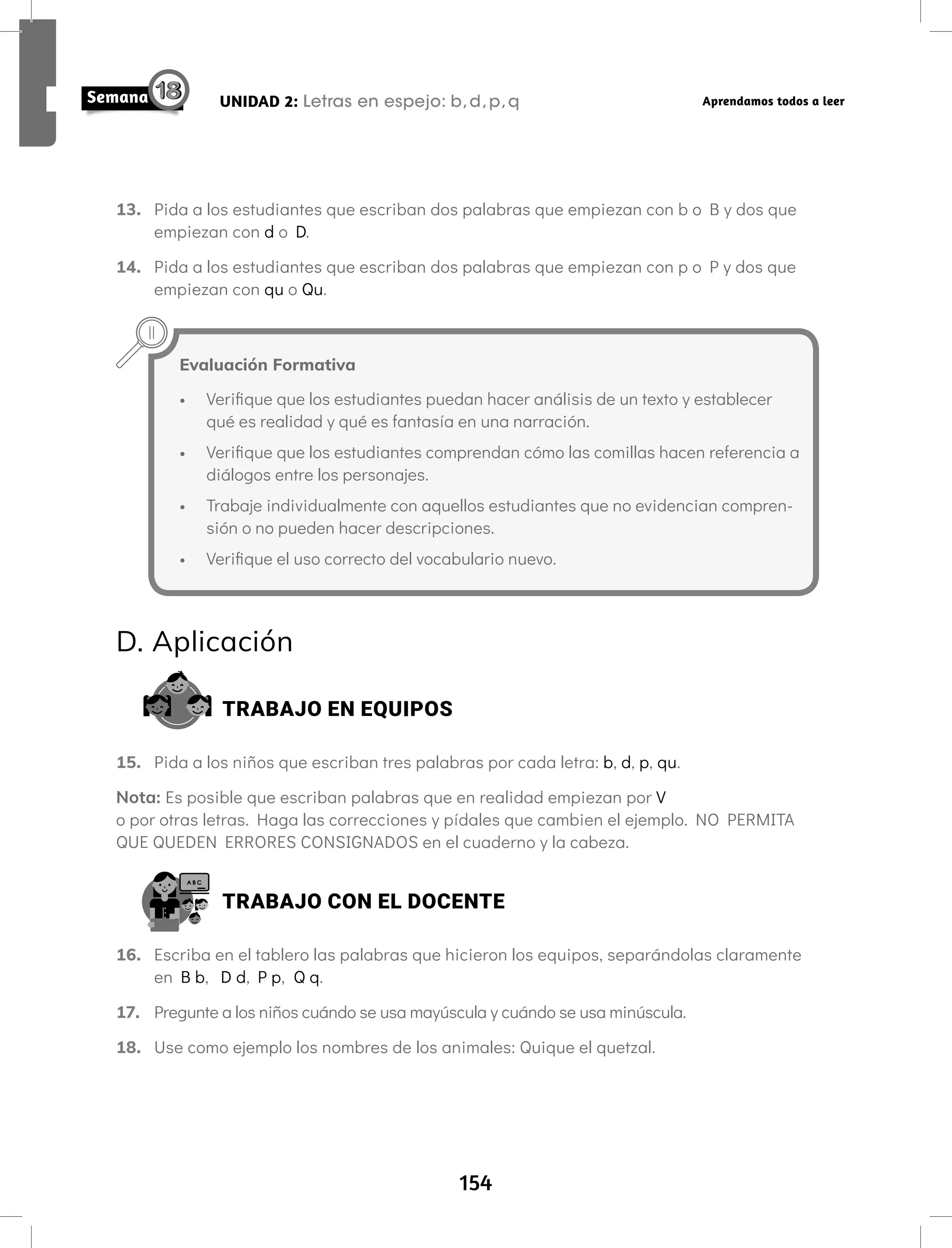 154
UNIDAD 2: Letras en espejo: b,d,p,q Aprendamos todos a leer
13. Pida a los estudiantes que escriban dos palabras que empiezan con b o B y dos que
empiezan con d o D.
14. Pida a los estudiantes que escriban dos palabras que empiezan con p o P y dos que
empiezan con qu o Qu.
Evaluación Formativa
• Verifique que los estudiantes puedan hacer análisis de un texto y establecer
qué es realidad y qué es fantasía en una narración.
• Verifique que los estudiantes comprendan cómo las comillas hacen referencia a
diálogos entre los personajes.
• Trabaje individualmente con aquellos estudiantes que no evidencian compren-
sión o no pueden hacer descripciones.
• Verifique el uso correcto del vocabulario nuevo.
D. Aplicación
TRABAJO EN EQUIPOS
15. Pida a los niños que escriban tres palabras por cada letra: b, d, p, qu.
Nota: Es posible que escriban palabras que en realidad empiezan por V
o por otras letras. Haga las correcciones y pídales que cambien el ejemplo. NO PERMITA
QUE QUEDEN ERRORES CONSIGNADOS en el cuaderno y la cabeza.
TRABAJO CON EL DOCENTE
16. Escriba en el tablero las palabras que hicieron los equipos, separándolas claramente
en B b, D d, P p, Q q.
17. Pregunte a los niños cuándo se usa mayúscula y cuándo se usa minúscula.
18. Use como ejemplo los nombres de los animales: Quique el quetzal.
 