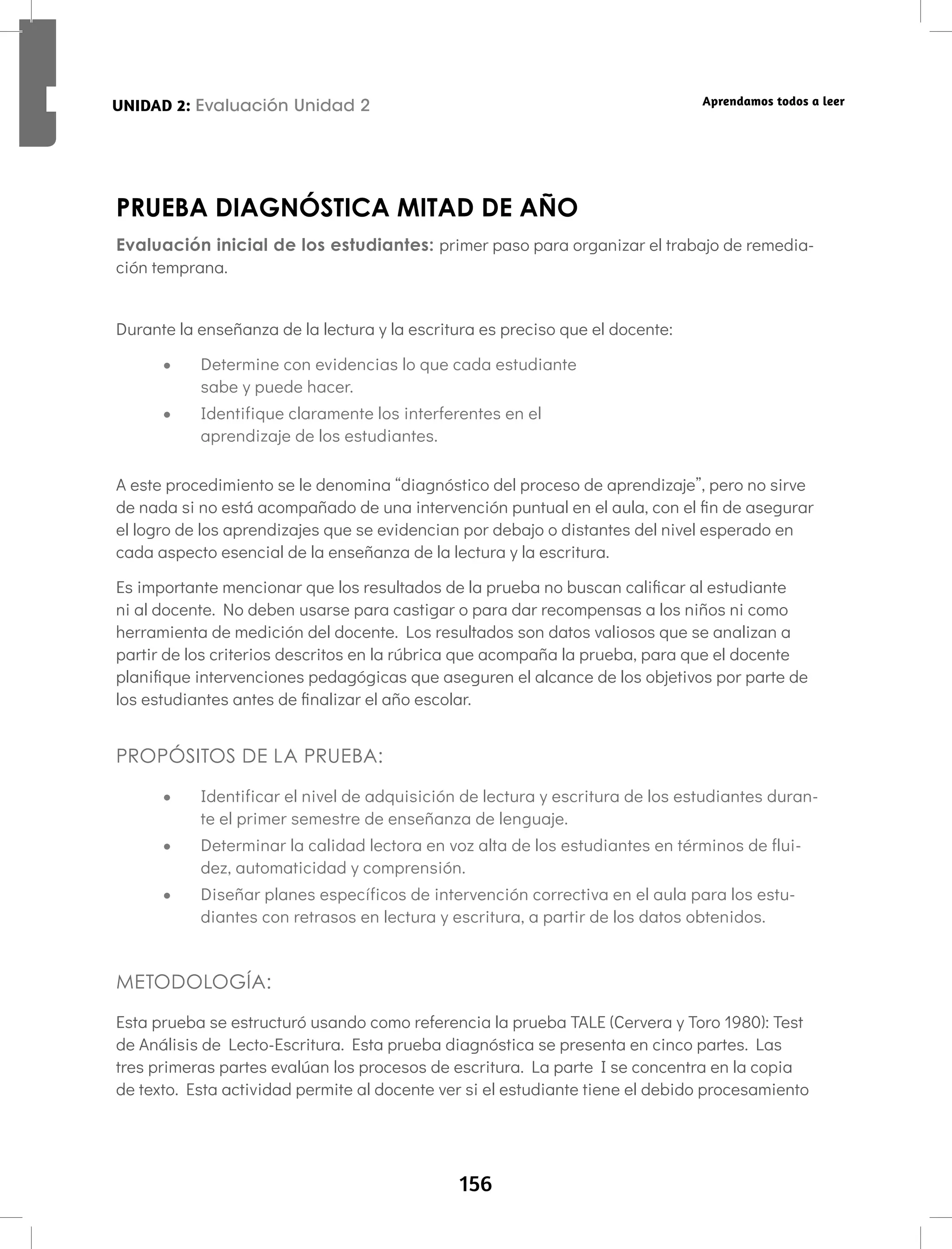 156
UNIDAD 2: Letras en espejo: b,d,p,q Aprendamos todos a leer
PRUEBA DIAGNÓSTICA MITAD DE AÑO
Evaluación inicial de los estudiantes: primer paso para organizar el trabajo de remedia-
ción temprana.
Durante la enseñanza de la lectura y la escritura es preciso que el docente:
• Determine con evidencias lo que cada estudiante
sabe y puede hacer.
• Identifique claramente los interferentes en el
aprendizaje de los estudiantes.
A este procedimiento se le denomina “diagnóstico del proceso de aprendizaje”, pero no sirve
de nada si no está acompañado de una intervención puntual en el aula, con el fin de asegurar
el logro de los aprendizajes que se evidencian por debajo o distantes del nivel esperado en
cada aspecto esencial de la enseñanza de la lectura y la escritura.
Es importante mencionar que los resultados de la prueba no buscan calificar al estudiante
ni al docente. No deben usarse para castigar o para dar recompensas a los niños ni como
herramienta de medición del docente. Los resultados son datos valiosos que se analizan a
partir de los criterios descritos en la rúbrica que acompaña la prueba, para que el docente
planifique intervenciones pedagógicas que aseguren el alcance de los objetivos por parte de
los estudiantes antes de finalizar el año escolar.
PROPÓSITOS DE LA PRUEBA:
• Identificar el nivel de adquisición de lectura y escritura de los estudiantes duran-
te el primer semestre de enseñanza de lenguaje.
• Determinar la calidad lectora en voz alta de los estudiantes en términos de flui-
dez, automaticidad y comprensión.
• Diseñar planes específicos de intervención correctiva en el aula para los estu-
diantes con retrasos en lectura y escritura, a partir de los datos obtenidos.
METODOLOGÍA:
Esta prueba se estructuró usando como referencia la prueba TALE (Cervera y Toro 1980): Test
de Análisis de Lecto-Escritura. Esta prueba diagnóstica se presenta en cinco partes. Las
tres primeras partes evalúan los procesos de escritura. La parte I se concentra en la copia
de texto. Esta actividad permite al docente ver si el estudiante tiene el debido procesamiento
UNIDAD 2: Evaluación Unidad 2
 