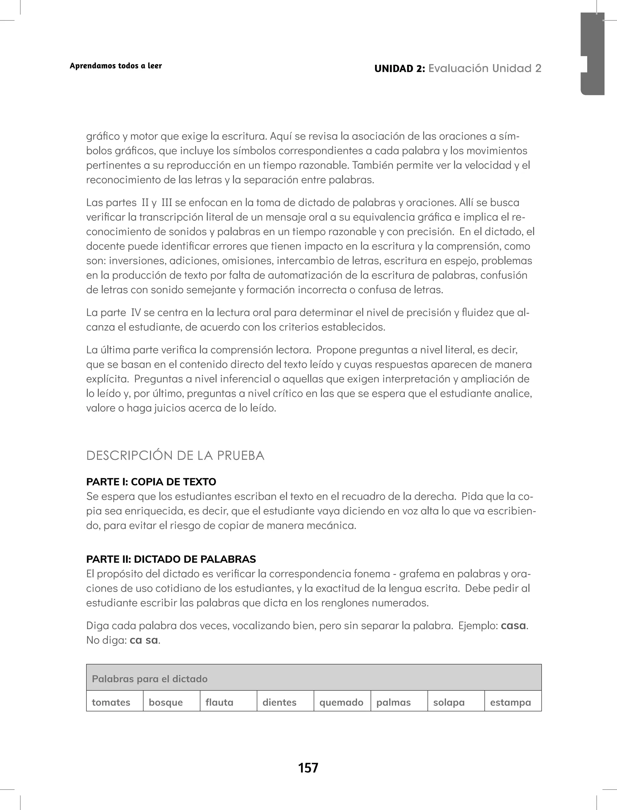 157
UNIDAD 2: Letras en espejo: b,d,p,q
Aprendamos todos a leer
gráfico y motor que exige la escritura. Aquí se revisa la asociación de las oraciones a sím-
bolos gráficos, que incluye los símbolos correspondientes a cada palabra y los movimientos
pertinentes a su reproducción en un tiempo razonable. También permite ver la velocidad y el
reconocimiento de las letras y la separación entre palabras.
Las partes II y III se enfocan en la toma de dictado de palabras y oraciones. Allí se busca
verificar la transcripción literal de un mensaje oral a su equivalencia gráfica e implica el re-
conocimiento de sonidos y palabras en un tiempo razonable y con precisión. En el dictado, el
docente puede identificar errores que tienen impacto en la escritura y la comprensión, como
son: inversiones, adiciones, omisiones, intercambio de letras, escritura en espejo, problemas
en la producción de texto por falta de automatización de la escritura de palabras, confusión
de letras con sonido semejante y formación incorrecta o confusa de letras.
La parte IV se centra en la lectura oral para determinar el nivel de precisión y fluidez que al-
canza el estudiante, de acuerdo con los criterios establecidos.
La última parte verifica la comprensión lectora. Propone preguntas a nivel literal, es decir,
que se basan en el contenido directo del texto leído y cuyas respuestas aparecen de manera
explícita. Preguntas a nivel inferencial o aquellas que exigen interpretación y ampliación de
lo leído y, por último, preguntas a nivel crítico en las que se espera que el estudiante analice,
valore o haga juicios acerca de lo leído.
DESCRIPCIÓN DE LA PRUEBA
PARTE I: COPIA DE TEXTO
Se espera que los estudiantes escriban el texto en el recuadro de la derecha. Pida que la co-
pia sea enriquecida, es decir, que el estudiante vaya diciendo en voz alta lo que va escribien-
do, para evitar el riesgo de copiar de manera mecánica.
PARTE II: DICTADO DE PALABRAS
El propósito del dictado es verificar la correspondencia fonema - grafema en palabras y ora-
ciones de uso cotidiano de los estudiantes, y la exactitud de la lengua escrita. Debe pedir al
estudiante escribir las palabras que dicta en los renglones numerados.
Diga cada palabra dos veces, vocalizando bien, pero sin separar la palabra. Ejemplo: casa.
No diga: ca sa.
Palabras para el dictado
tomates bosque flauta dientes quemado palmas solapa estampa
UNIDAD 2: Evaluación Unidad 2
 