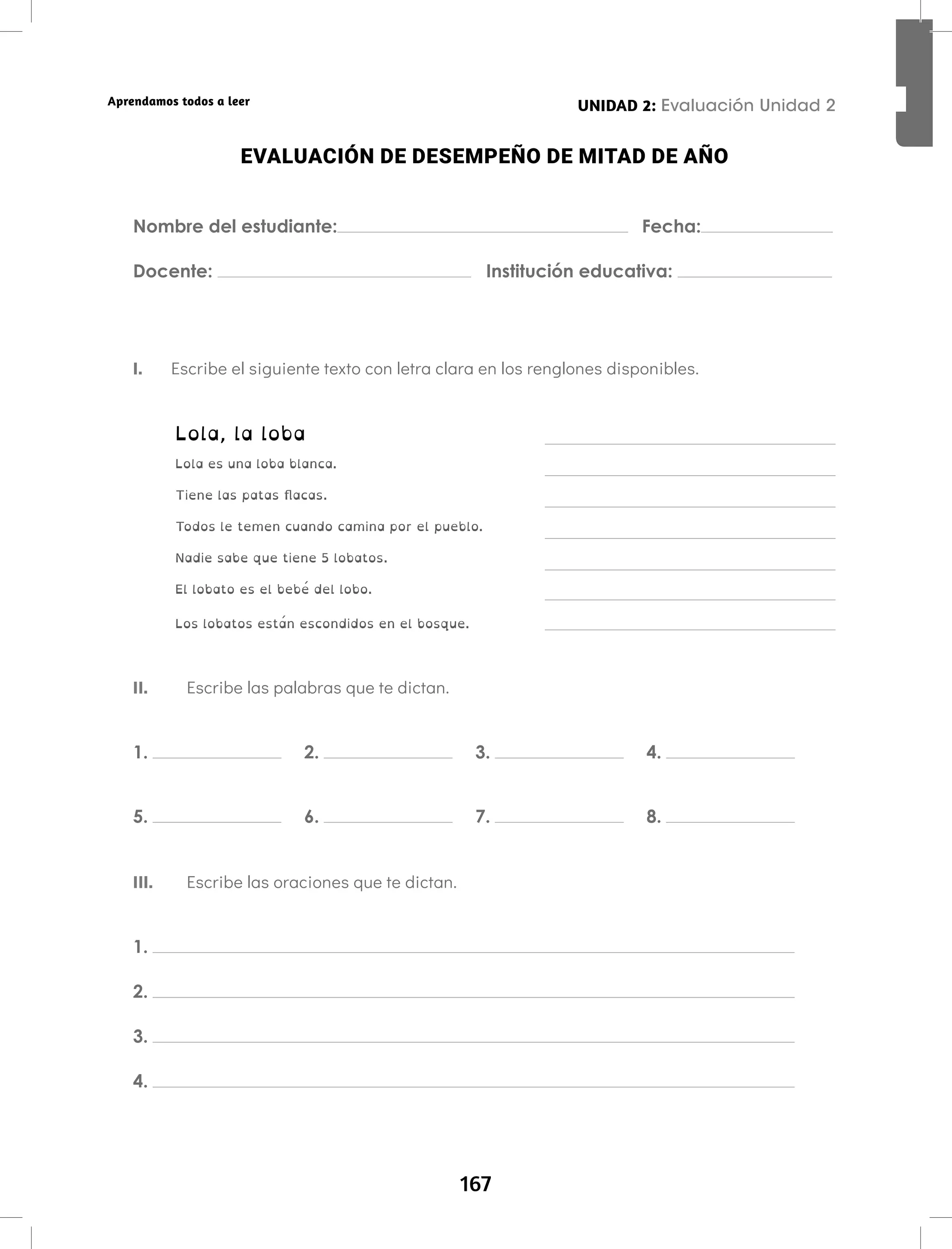 167
Aprendamos todos a leer
EVALUACIÓN DE DESEMPEÑO DE MITAD DE AÑO
Nombre del estudiante: Fecha:
Docente: Institución educativa:
I. Escribe el siguiente texto con letra clara en los renglones disponibles.
Lola, la loba
Lola es una loba blanca.
Tiene las patas flacas.
Todos le temen cuando camina por el pueblo.
Nadie sabe que tiene 5 lobatos.
El lobato es el bebé del lobo.
Los lobatos están escondidos en el bosque.
II. Escribe las palabras que te dictan.
1. 2. 3. 4.
5. 6. 7. 8.
III. Escribe las oraciones que te dictan.
1.
2.
3.
4.
UNIDAD 2: Evaluación Unidad 2
 
