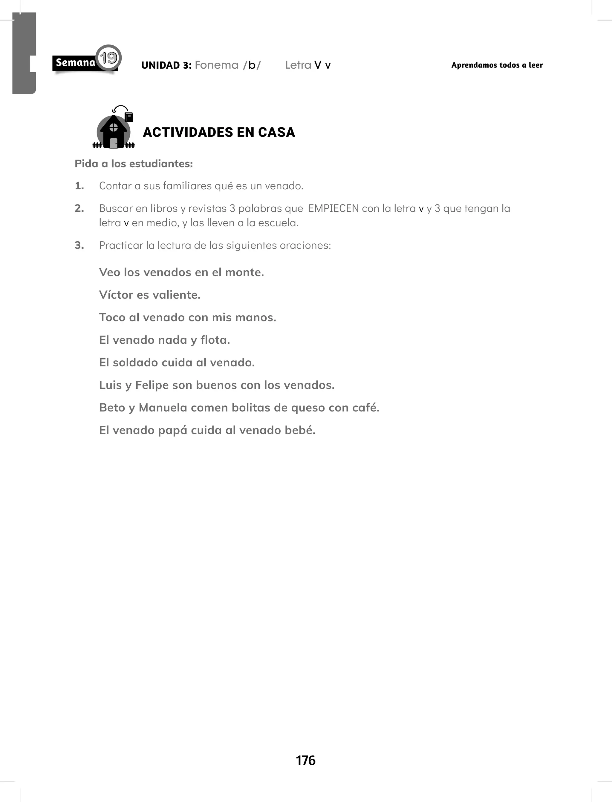 176
UNIDAD 3: Fonema /b/ Letra V v Aprendamos todos a leer
ACTIVIDADES EN CASA
Pida a los estudiantes:
1. Contar a sus familiares qué es un venado.
2. Buscar en libros y revistas 3 palabras que EMPIECEN con la letra v y 3 que tengan la
letra v en medio, y las lleven a la escuela.
3. Practicar la lectura de las siguientes oraciones:
Veo los venados en el monte.
Víctor es valiente.
Toco al venado con mis manos.
El venado nada y flota.
El soldado cuida al venado.
Luis y Felipe son buenos con los venados.
Beto y Manuela comen bolitas de queso con café.
El venado papá cuida al venado bebé.
 