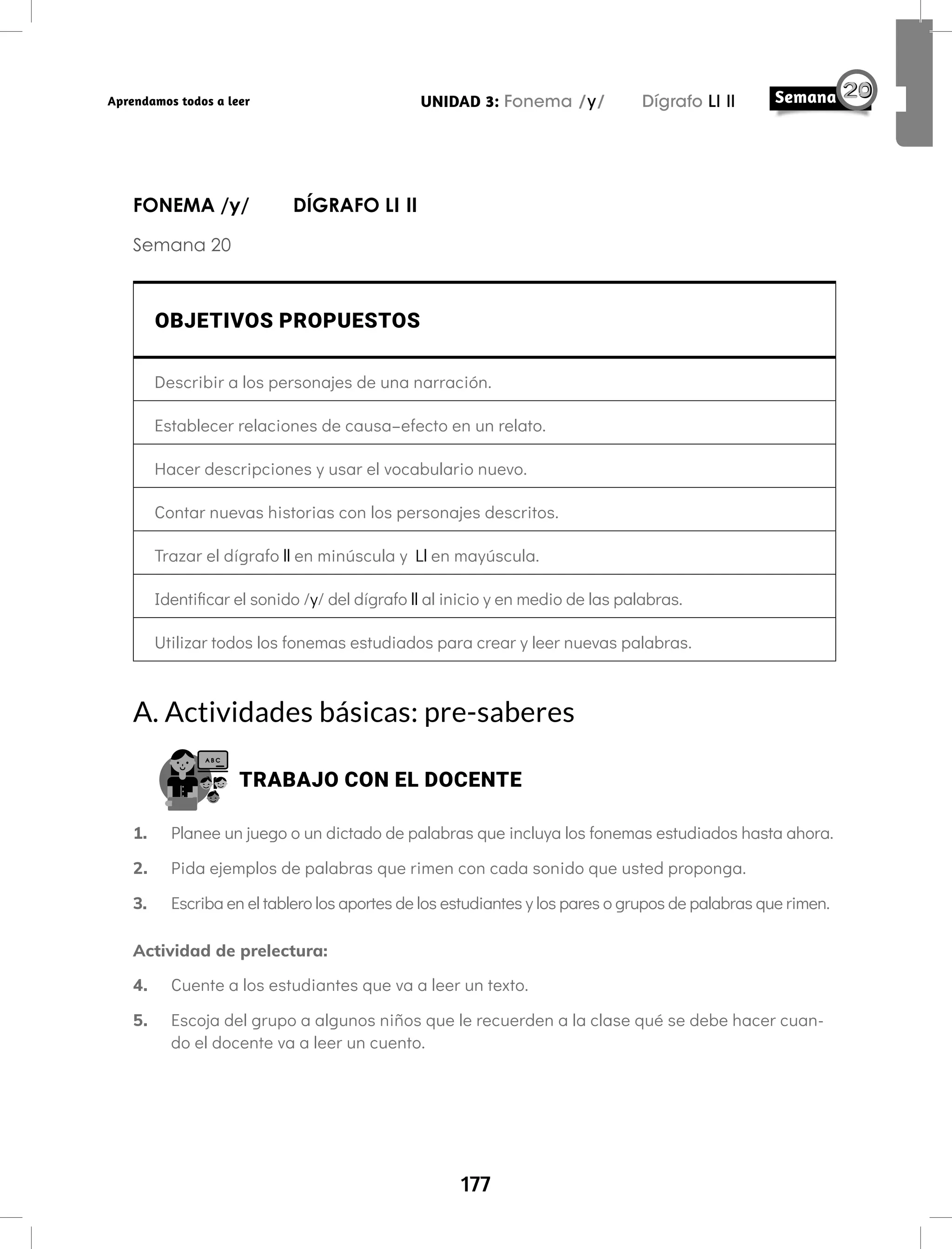 177
UNIDAD 3: Fonema /y/ Dígrafo Ll ll
Aprendamos todos a leer
FONEMA /y/ DÍGRAFO Ll ll
Semana 20
OBJETIVOS PROPUESTOS
Describir a los personajes de una narración.
Establecer relaciones de causa–efecto en un relato.
Hacer descripciones y usar el vocabulario nuevo.
Contar nuevas historias con los personajes descritos.
Trazar el dígrafo ll en minúscula y Ll en mayúscula.
Identificar el sonido /y/ del dígrafo ll al inicio y en medio de las palabras.
Utilizar todos los fonemas estudiados para crear y leer nuevas palabras.
A. Actividades básicas: pre-saberes
TRABAJO CON EL DOCENTE
1. Planee un juego o un dictado de palabras que incluya los fonemas estudiados hasta ahora.
2. Pida ejemplos de palabras que rimen con cada sonido que usted proponga.
3. Escriba en el tablero los aportes de los estudiantes y los pares o grupos de palabras que rimen.
Actividad de prelectura:
4. Cuente a los estudiantes que va a leer un texto.
5. Escoja del grupo a algunos niños que le recuerden a la clase qué se debe hacer cuan-
do el docente va a leer un cuento.
 