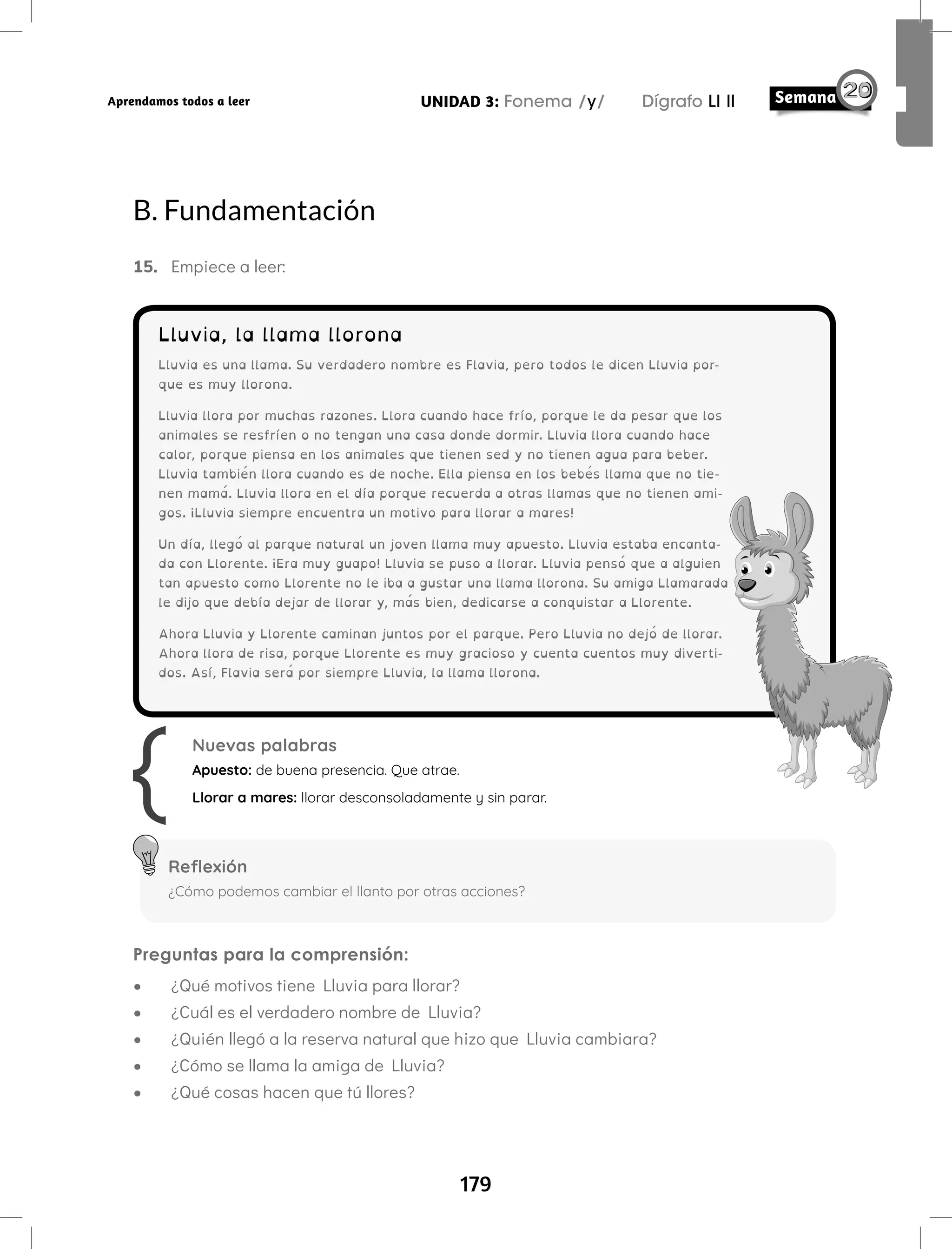 179
UNIDAD 3: Fonema /y/ Dígrafo Ll ll
Aprendamos todos a leer
B. Fundamentación
15. Empiece a leer:
Lluvia, la llama llorona
Lluvia es una llama. Su verdadero nombre es Flavia, pero todos le dicen Lluvia por-
que es muy llorona.
Lluvia llora por muchas razones. Llora cuando hace frío, porque le da pesar que los
animales se resfríen o no tengan una casa donde dormir. Lluvia llora cuando hace
calor, porque piensa en los animales que tienen sed y no tienen agua para beber.
Lluvia también llora cuando es de noche. Ella piensa en los bebés llama que no tie-
nen mamá. Lluvia llora en el día porque recuerda a otras llamas que no tienen ami-
gos. ¡Lluvia siempre encuentra un motivo para llorar a mares!
Un día, llegó al parque natural un joven llama muy apuesto. Lluvia estaba encanta-
da con Llorente. ¡Era muy guapo! Lluvia se puso a llorar. Lluvia pensó que a alguien
tan apuesto como Llorente no le iba a gustar una llama llorona. Su amiga Llamarada
le dijo que debía dejar de llorar y, más bien, dedicarse a conquistar a Llorente.
Ahora Lluvia y Llorente caminan juntos por el parque. Pero Lluvia no dejó de llorar.
Ahora llora de risa, porque Llorente es muy gracioso y cuenta cuentos muy diverti-
dos. Así, Flavia será por siempre Lluvia, la llama llorona.
Preguntas para la comprensión:
• ¿Qué motivos tiene Lluvia para llorar?
• ¿Cuál es el verdadero nombre de Lluvia?
• ¿Quién llegó a la reserva natural que hizo que Lluvia cambiara?
• ¿Cómo se llama la amiga de Lluvia?
• ¿Qué cosas hacen que tú llores?
Nuevas palabras
Apuesto: de buena presencia. Que atrae.
Llorar a mares: llorar desconsoladamente y sin parar.
Reflexión
¿Cómo podemos cambiar el llanto por otras acciones?
 