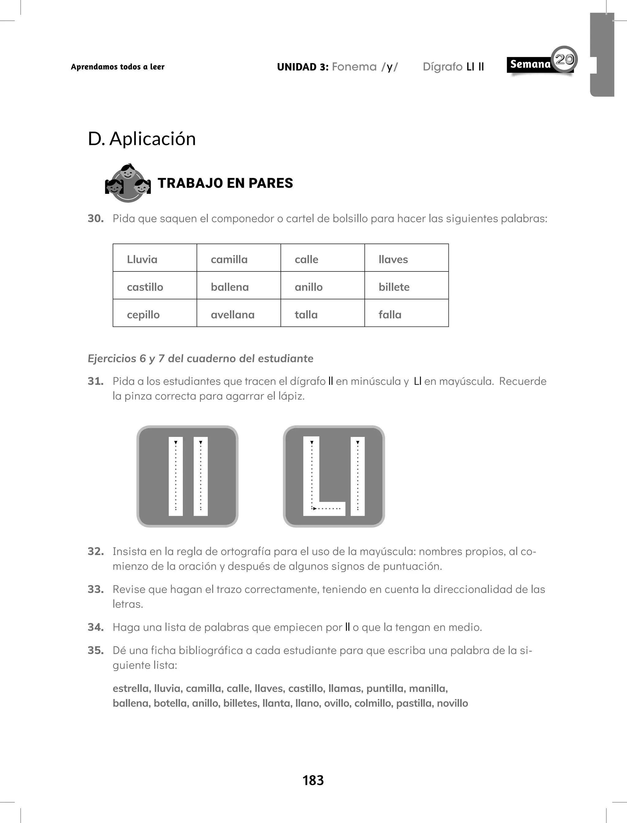 183
UNIDAD 3: Fonema /y/ Dígrafo Ll ll
Aprendamos todos a leer
D. Aplicación
TRABAJO EN PARES
30. Pida que saquen el componedor o cartel de bolsillo para hacer las siguientes palabras:
Lluvia camilla calle llaves
castillo ballena anillo billete
cepillo avellana talla falla
Ejercicios 6 y 7 del cuaderno del estudiante
31. Pida a los estudiantes que tracen el dígrafo ll en minúscula y Ll en mayúscula. Recuerde
la pinza correcta para agarrar el lápiz.
32. Insista en la regla de ortografía para el uso de la mayúscula: nombres propios, al co-
mienzo de la oración y después de algunos signos de puntuación.
33. Revise que hagan el trazo correctamente, teniendo en cuenta la direccionalidad de las
letras.
34. Haga una lista de palabras que empiecen por ll o que la tengan en medio.
35. Dé una ficha bibliográfica a cada estudiante para que escriba una palabra de la si-
guiente lista:
estrella, lluvia, camilla, calle, llaves, castillo, llamas, puntilla, manilla,
ballena, botella, anillo, billetes, llanta, llano, ovillo, colmillo, pastilla, novillo
 
