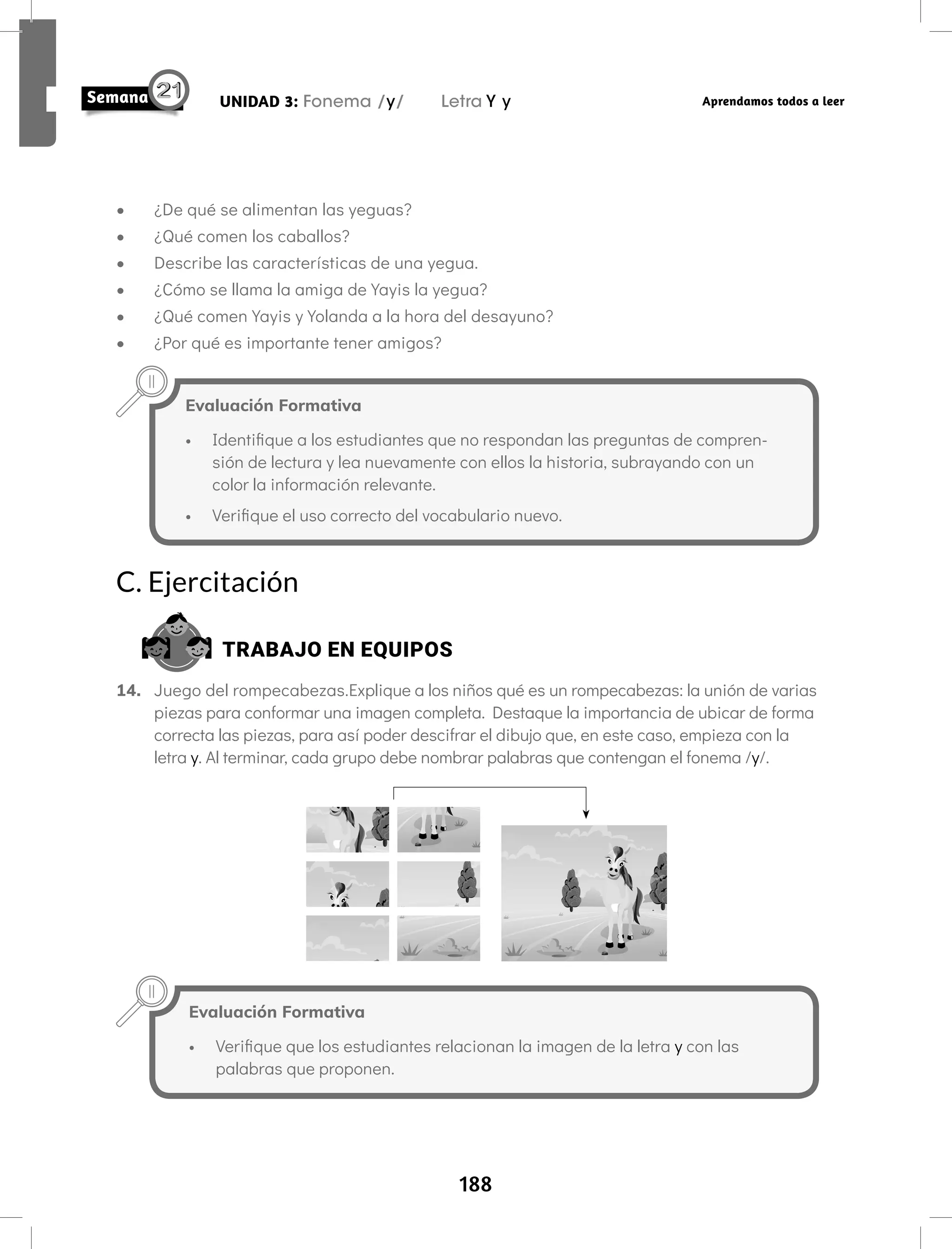188
UNIDAD 3: Fonema /y/ Letra Y y Aprendamos todos a leer
C. Ejercitación
TRABAJO EN EQUIPOS
14. Juego del rompecabezas.Explique a los niños qué es un rompecabezas: la unión de varias
piezas para conformar una imagen completa. Destaque la importancia de ubicar de forma
correcta las piezas, para así poder descifrar el dibujo que, en este caso, empieza con la
letra y. Al terminar, cada grupo debe nombrar palabras que contengan el fonema /y/.
Evaluación Formativa
• Verifique que los estudiantes relacionan la imagen de la letra y con las
palabras que proponen.
Evaluación Formativa
• Identifique a los estudiantes que no respondan las preguntas de compren-
sión de lectura y lea nuevamente con ellos la historia, subrayando con un
color la información relevante.
• Verifique el uso correcto del vocabulario nuevo.
• ¿De qué se alimentan las yeguas?
• ¿Qué comen los caballos?
• Describe las características de una yegua.
• ¿Cómo se llama la amiga de Yayis la yegua?
• ¿Qué comen Yayis y Yolanda a la hora del desayuno?
• ¿Por qué es importante tener amigos?
 