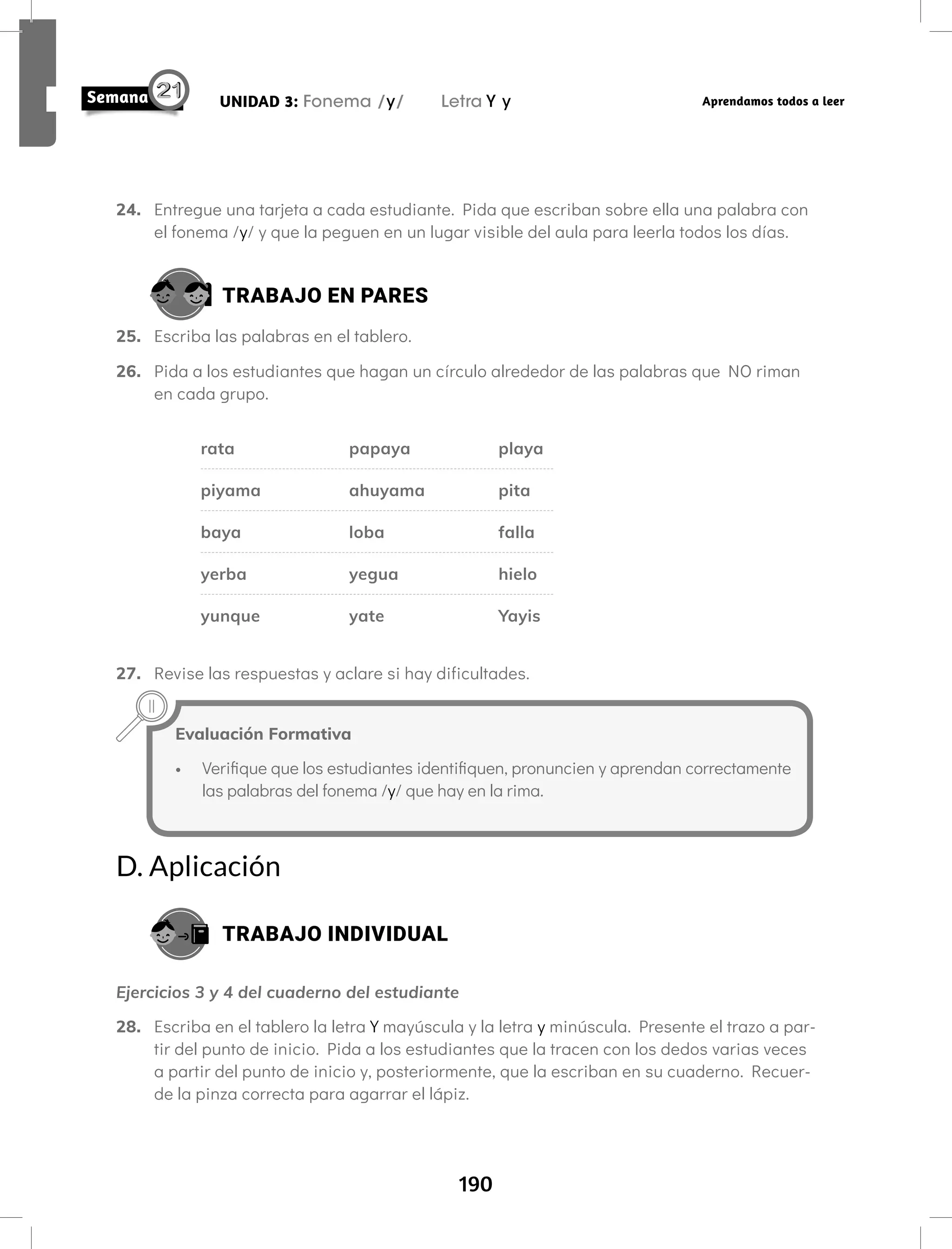190
UNIDAD 3: Fonema /y/ Letra Y y Aprendamos todos a leer
24. Entregue una tarjeta a cada estudiante. Pida que escriban sobre ella una palabra con
el fonema /y/ y que la peguen en un lugar visible del aula para leerla todos los días.
TRABAJO EN PARES
25. Escriba las palabras en el tablero.
26. Pida a los estudiantes que hagan un círculo alrededor de las palabras que NO riman
en cada grupo.
rata papaya playa
piyama ahuyama pita
baya loba falla
yerba yegua hielo
yunque yate Yayis
27. Revise las respuestas y aclare si hay dificultades.
Evaluación Formativa
• Verifique que los estudiantes identifiquen, pronuncien y aprendan correctamente
las palabras del fonema /y/ que hay en la rima.
D. Aplicación
TRABAJO INDIVIDUAL
Ejercicios 3 y 4 del cuaderno del estudiante
28. Escriba en el tablero la letra Y mayúscula y la letra y minúscula. Presente el trazo a par-
tir del punto de inicio. Pida a los estudiantes que la tracen con los dedos varias veces
a partir del punto de inicio y, posteriormente, que la escriban en su cuaderno. Recuer-
de la pinza correcta para agarrar el lápiz.
 