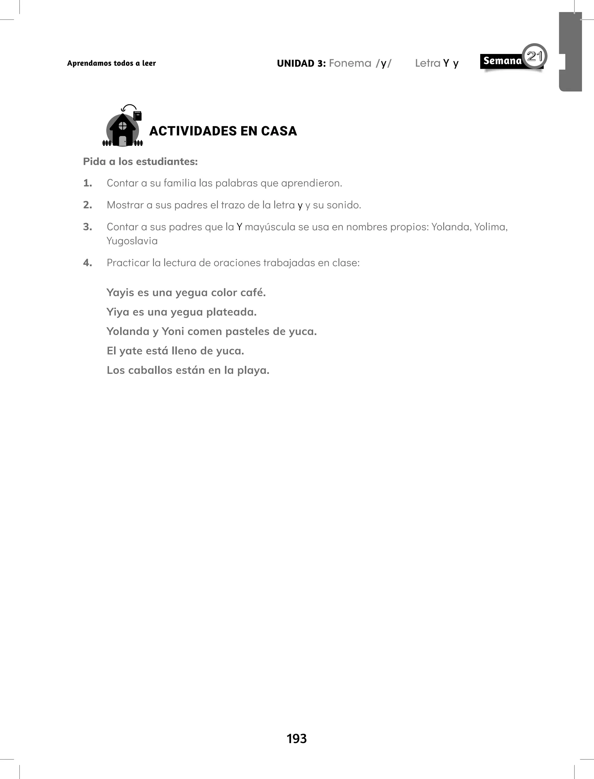 193
UNIDAD 3: Fonema /y/ Letra Y y
Aprendamos todos a leer
ACTIVIDADES EN CASA
Pida a los estudiantes:
1. Contar a su familia las palabras que aprendieron.
2. Mostrar a sus padres el trazo de la letra y y su sonido.
3. Contar a sus padres que la Y mayúscula se usa en nombres propios: Yolanda, Yolima,
Yugoslavia
4. Practicar la lectura de oraciones trabajadas en clase:
Yayis es una yegua color café.
Yiya es una yegua plateada.
Yolanda y Yoni comen pasteles de yuca.
El yate está lleno de yuca.
Los caballos están en la playa.
 