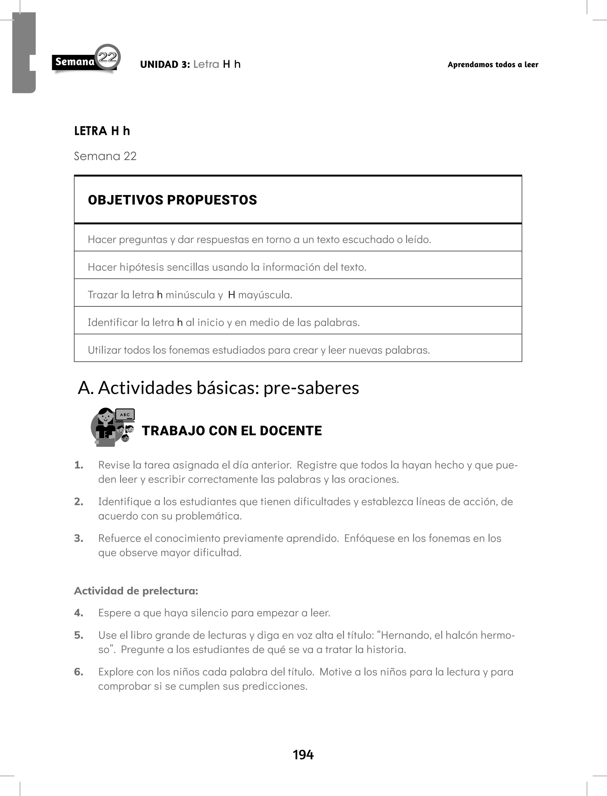 194
UNIDAD 3: Letra H h Aprendamos todos a leer
LETRA H h
Semana 22
OBJETIVOS PROPUESTOS
Hacer preguntas y dar respuestas en torno a un texto escuchado o leído.
Hacer hipótesis sencillas usando la información del texto.
Trazar la letra h minúscula y H mayúscula.
Identificar la letra h al inicio y en medio de las palabras.
Utilizar todos los fonemas estudiados para crear y leer nuevas palabras.
A. Actividades básicas: pre-saberes
TRABAJO CON EL DOCENTE
1. Revise la tarea asignada el día anterior. Registre que todos la hayan hecho y que pue-
den leer y escribir correctamente las palabras y las oraciones.
2. Identifique a los estudiantes que tienen dificultades y establezca líneas de acción, de
acuerdo con su problemática.
3. Refuerce el conocimiento previamente aprendido. Enfóquese en los fonemas en los
que observe mayor dificultad.
Actividad de prelectura:
4. Espere a que haya silencio para empezar a leer.
5. Use el libro grande de lecturas y diga en voz alta el título: “Hernando, el halcón hermo-
so”. Pregunte a los estudiantes de qué se va a tratar la historia.
6. Explore con los niños cada palabra del título. Motive a los niños para la lectura y para
comprobar si se cumplen sus predicciones.
 