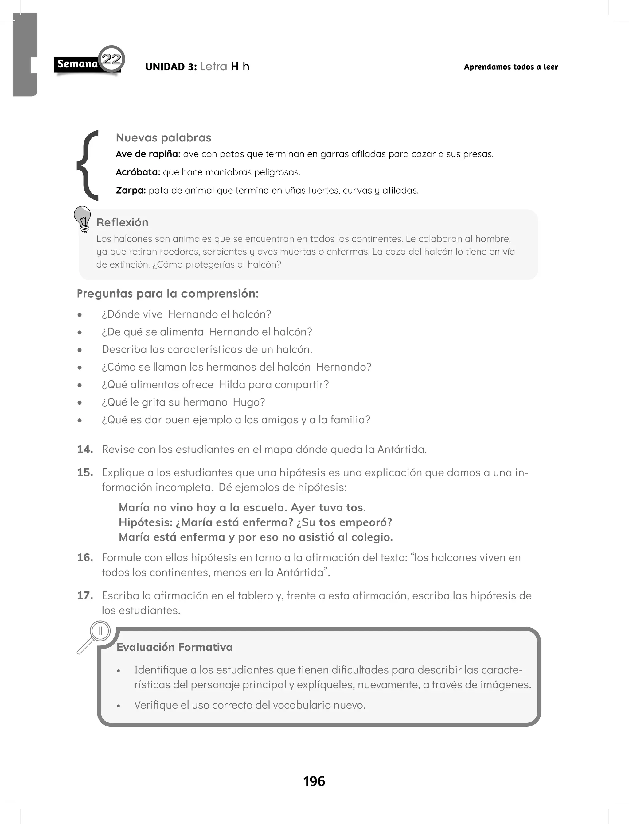 196
UNIDAD 3: Letra H h Aprendamos todos a leer
Preguntas para la comprensión:
• ¿Dónde vive Hernando el halcón?
• ¿De qué se alimenta Hernando el halcón?
• Describa las características de un halcón.
• ¿Cómo se llaman los hermanos del halcón Hernando?
• ¿Qué alimentos ofrece Hilda para compartir?
• ¿Qué le grita su hermano Hugo?
• ¿Qué es dar buen ejemplo a los amigos y a la familia?
14. Revise con los estudiantes en el mapa dónde queda la Antártida.
15. Explique a los estudiantes que una hipótesis es una explicación que damos a una in-
formación incompleta. Dé ejemplos de hipótesis:
María no vino hoy a la escuela. Ayer tuvo tos.
Hipótesis: ¿María está enferma? ¿Su tos empeoró?
María está enferma y por eso no asistió al colegio.
16. Formule con ellos hipótesis en torno a la afirmación del texto: “los halcones viven en
todos los continentes, menos en la Antártida”.
17. Escriba la afirmación en el tablero y, frente a esta afirmación, escriba las hipótesis de
los estudiantes.
Nuevas palabras
Ave de rapiña: ave con patas que terminan en garras afiladas para cazar a sus presas.
Acróbata: que hace maniobras peligrosas.
Zarpa: pata de animal que termina en uñas fuertes, curvas y afiladas.
Reflexión
Los halcones son animales que se encuentran en todos los continentes. Le colaboran al hombre,
ya que retiran roedores, serpientes y aves muertas o enfermas. La caza del halcón lo tiene en vía
de extinción. ¿Cómo protegerías al halcón?
Evaluación Formativa
• Identifique a los estudiantes que tienen dificultades para describir las caracte-
rísticas del personaje principal y explíqueles, nuevamente, a través de imágenes.
• Verifique el uso correcto del vocabulario nuevo.
 