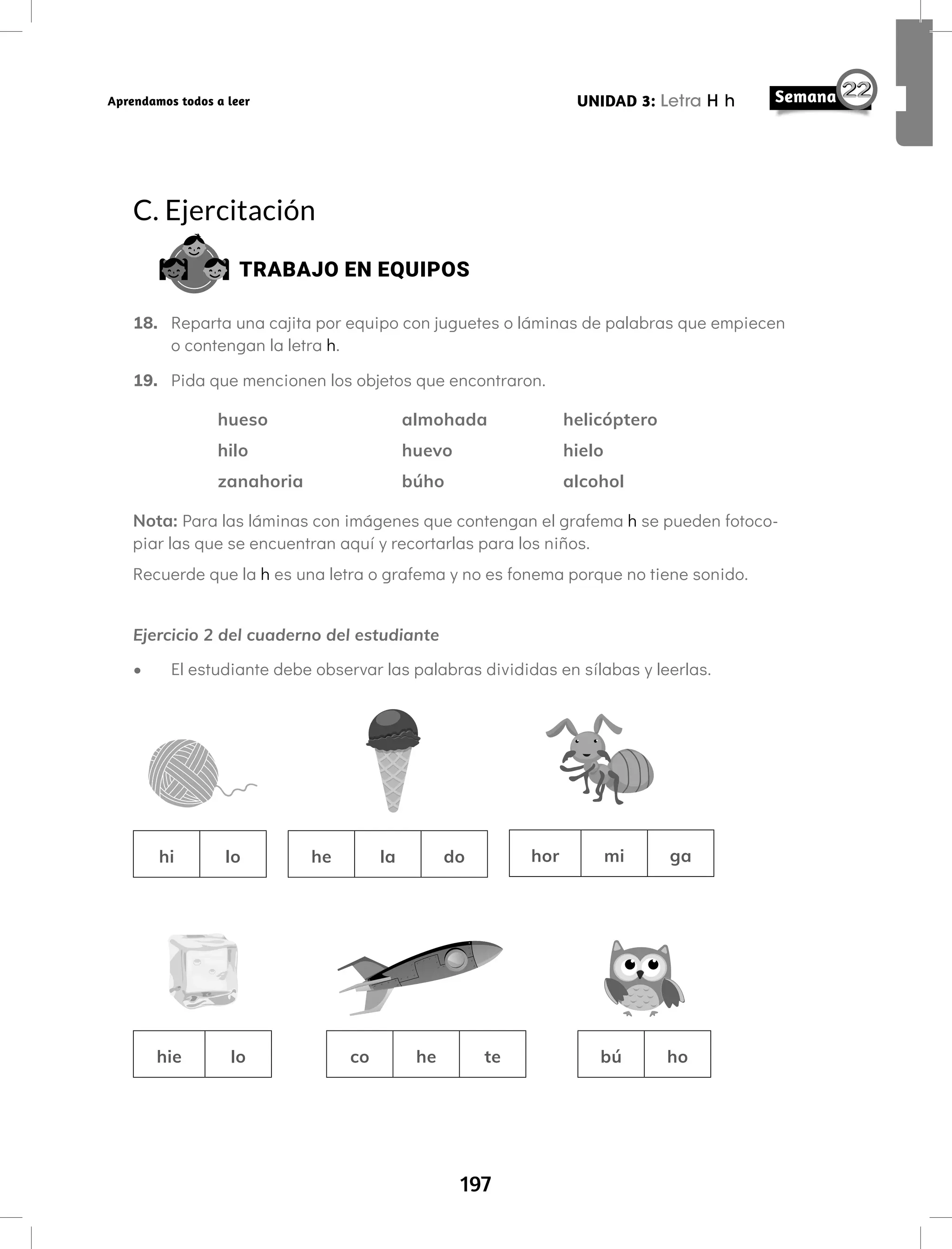197
UNIDAD 3: Letra H h
Aprendamos todos a leer
C. Ejercitación
TRABAJO EN EQUIPOS
18. Reparta una cajita por equipo con juguetes o láminas de palabras que empiecen
o contengan la letra h.
19. Pida que mencionen los objetos que encontraron.
hueso			 almohada		 helicóptero
hilo			 huevo			 hielo
zanahoria		 búho			 alcohol
Nota: Para las láminas con imágenes que contengan el grafema h se pueden fotoco-
piar las que se encuentran aquí y recortarlas para los niños.
Recuerde que la h es una letra o grafema y no es fonema porque no tiene sonido.
Ejercicio 2 del cuaderno del estudiante
• El estudiante debe observar las palabras divididas en sílabas y leerlas.
hi lo he la do hor mi ga
hie lo co he te bú ho
 