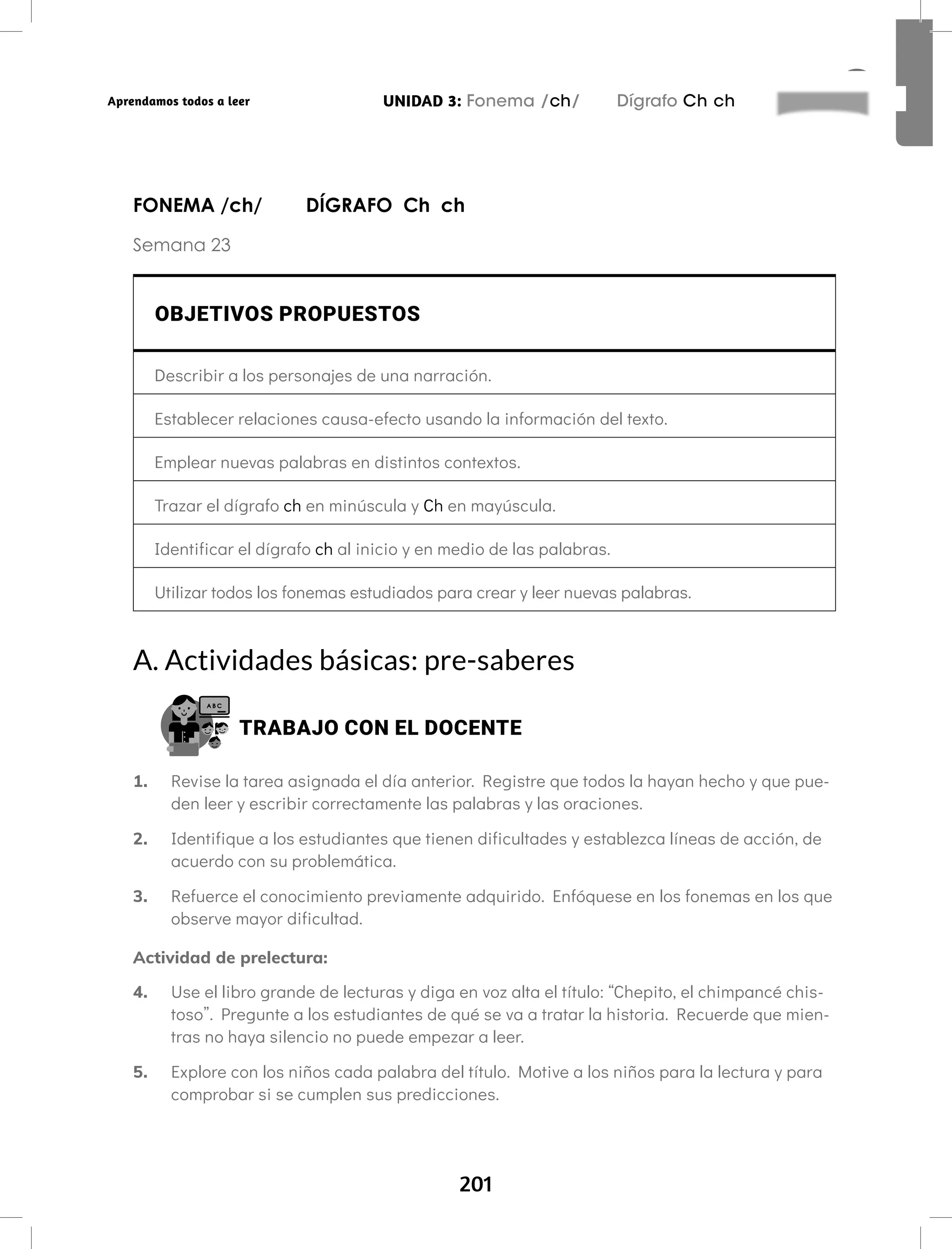 201
UNIDAD 3: Fonema /ch/ Dígrafo Ch ch
Aprendamos todos a leer
FONEMA /ch/ DÍGRAFO Ch ch
Semana 23
OBJETIVOS PROPUESTOS
Describir a los personajes de una narración.
Establecer relaciones causa-efecto usando la información del texto.
Emplear nuevas palabras en distintos contextos.
Trazar el dígrafo ch en minúscula y Ch en mayúscula.
Identificar el dígrafo ch al inicio y en medio de las palabras.
Utilizar todos los fonemas estudiados para crear y leer nuevas palabras.
A. Actividades básicas: pre-saberes
TRABAJO CON EL DOCENTE
1. Revise la tarea asignada el día anterior. Registre que todos la hayan hecho y que pue-
den leer y escribir correctamente las palabras y las oraciones.
2. Identifique a los estudiantes que tienen dificultades y establezca líneas de acción, de
acuerdo con su problemática.
3. Refuerce el conocimiento previamente adquirido. Enfóquese en los fonemas en los que
observe mayor dificultad.
Actividad de prelectura:
4. Use el libro grande de lecturas y diga en voz alta el título: “Chepito, el chimpancé chis-
toso”. Pregunte a los estudiantes de qué se va a tratar la historia. Recuerde que mien-
tras no haya silencio no puede empezar a leer.
5. Explore con los niños cada palabra del título. Motive a los niños para la lectura y para
comprobar si se cumplen sus predicciones.
 