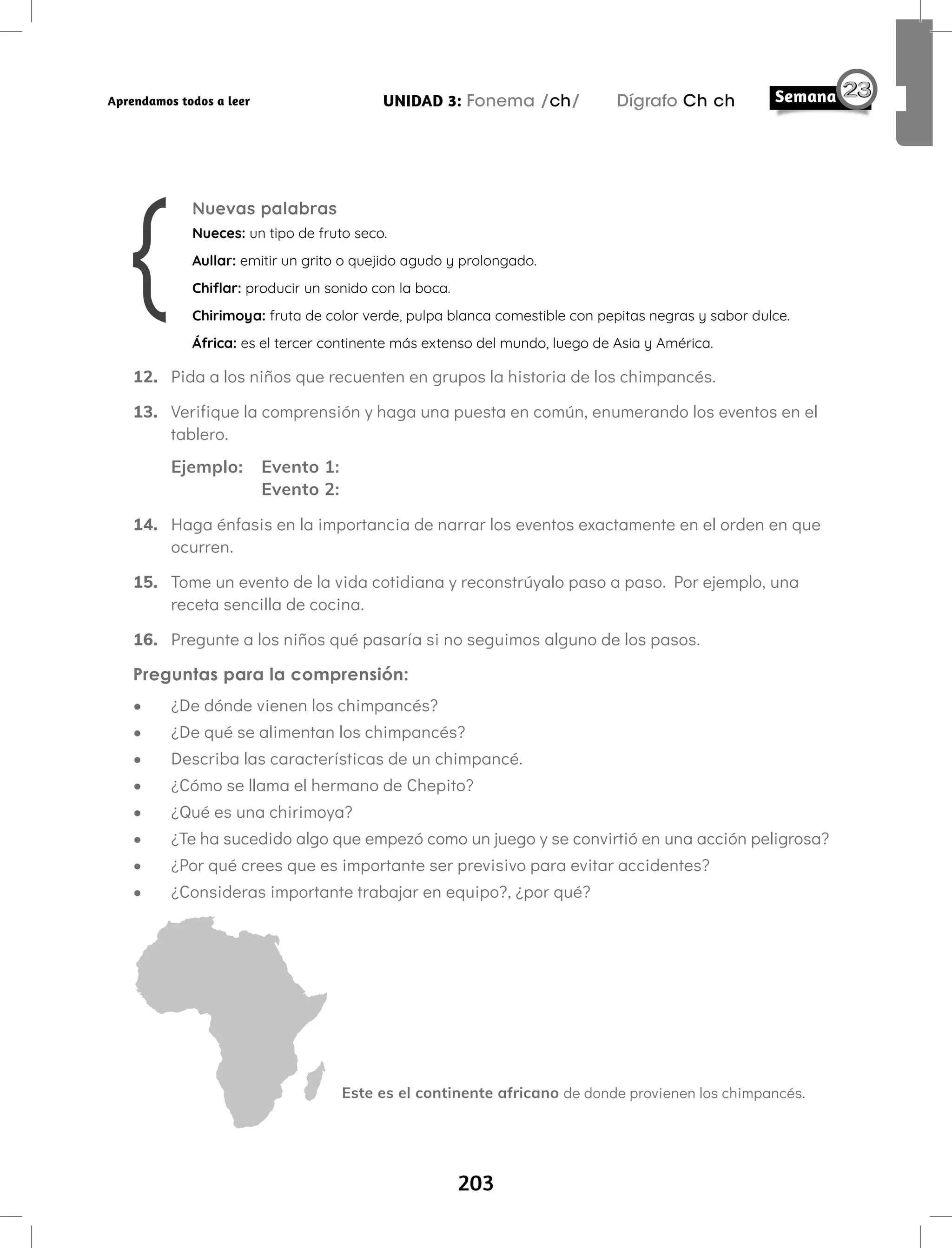 203
UNIDAD 3: Fonema /ch/ Dígrafo Ch ch
Aprendamos todos a leer
12. Pida a los niños que recuenten en grupos la historia de los chimpancés.
13. Verifique la comprensión y haga una puesta en común, enumerando los eventos en el
tablero.
Ejemplo: Evento 1:
Evento 2:
14. Haga énfasis en la importancia de narrar los eventos exactamente en el orden en que
ocurren.
15. Tome un evento de la vida cotidiana y reconstrúyalo paso a paso. Por ejemplo, una
receta sencilla de cocina.
16. Pregunte a los niños qué pasaría si no seguimos alguno de los pasos.
Preguntas para la comprensión:
• ¿De dónde vienen los chimpancés?
• ¿De qué se alimentan los chimpancés?
• Describa las características de un chimpancé.
• ¿Cómo se llama el hermano de Chepito?
• ¿Qué es una chirimoya?
• ¿Te ha sucedido algo que empezó como un juego y se convirtió en una acción peligrosa?
• ¿Por qué crees que es importante ser previsivo para evitar accidentes?
• ¿Consideras importante trabajar en equipo?, ¿por qué?
Nuevas palabras
Nueces: un tipo de fruto seco.
Aullar: emitir un grito o quejido agudo y prolongado.
Chiflar: producir un sonido con la boca.
Chirimoya: fruta de color verde, pulpa blanca comestible con pepitas negras y sabor dulce.
África: es el tercer continente más extenso del mundo, luego de Asia y América.
Este es el continente africano de donde provienen los chimpancés.
 