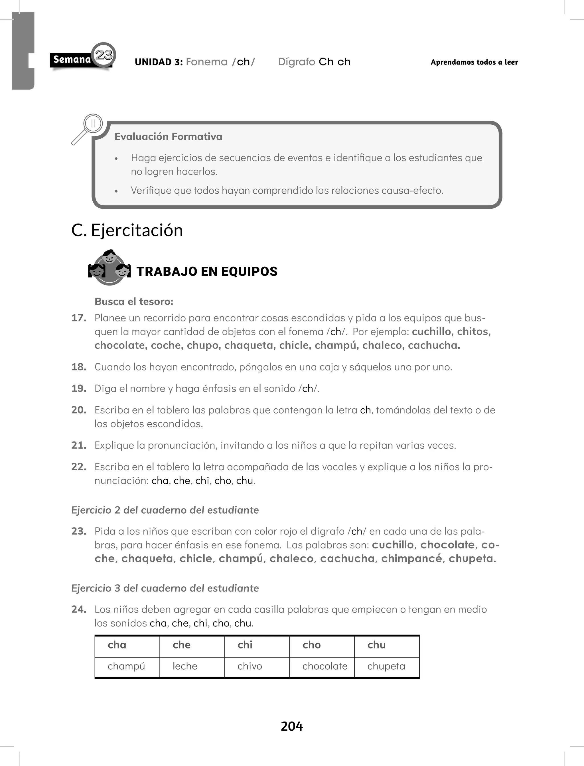 204
UNIDAD 3: Fonema /ch/ Dígrafo Ch ch Aprendamos todos a leer
C. Ejercitación
TRABAJO EN EQUIPOS
Busca el tesoro:
17. Planee un recorrido para encontrar cosas escondidas y pida a los equipos que bus-
quen la mayor cantidad de objetos con el fonema /ch/. Por ejemplo: cuchillo, chitos,
chocolate, coche, chupo, chaqueta, chicle, champú, chaleco, cachucha.
18. Cuando los hayan encontrado, póngalos en una caja y sáquelos uno por uno.
19. Diga el nombre y haga énfasis en el sonido /ch/.
20. Escriba en el tablero las palabras que contengan la letra ch, tomándolas del texto o de
los objetos escondidos.
21. Explique la pronunciación, invitando a los niños a que la repitan varias veces.
22. Escriba en el tablero la letra acompañada de las vocales y explique a los niños la pro-
nunciación: cha, che, chi, cho, chu.
Ejercicio 2 del cuaderno del estudiante
23. Pida a los niños que escriban con color rojo el dígrafo /ch/ en cada una de las pala-
bras, para hacer énfasis en ese fonema. Las palabras son: cuchillo, chocolate, co-
che, chaqueta, chicle, champú, chaleco, cachucha, chimpancé, chupeta.
Ejercicio 3 del cuaderno del estudiante
24. Los niños deben agregar en cada casilla palabras que empiecen o tengan en medio
los sonidos cha, che, chi, cho, chu.
cha che chi cho chu
champú leche chivo chocolate chupeta
Evaluación Formativa
• Haga ejercicios de secuencias de eventos e identifique a los estudiantes que
no logren hacerlos.
• Verifique que todos hayan comprendido las relaciones causa-efecto.
 