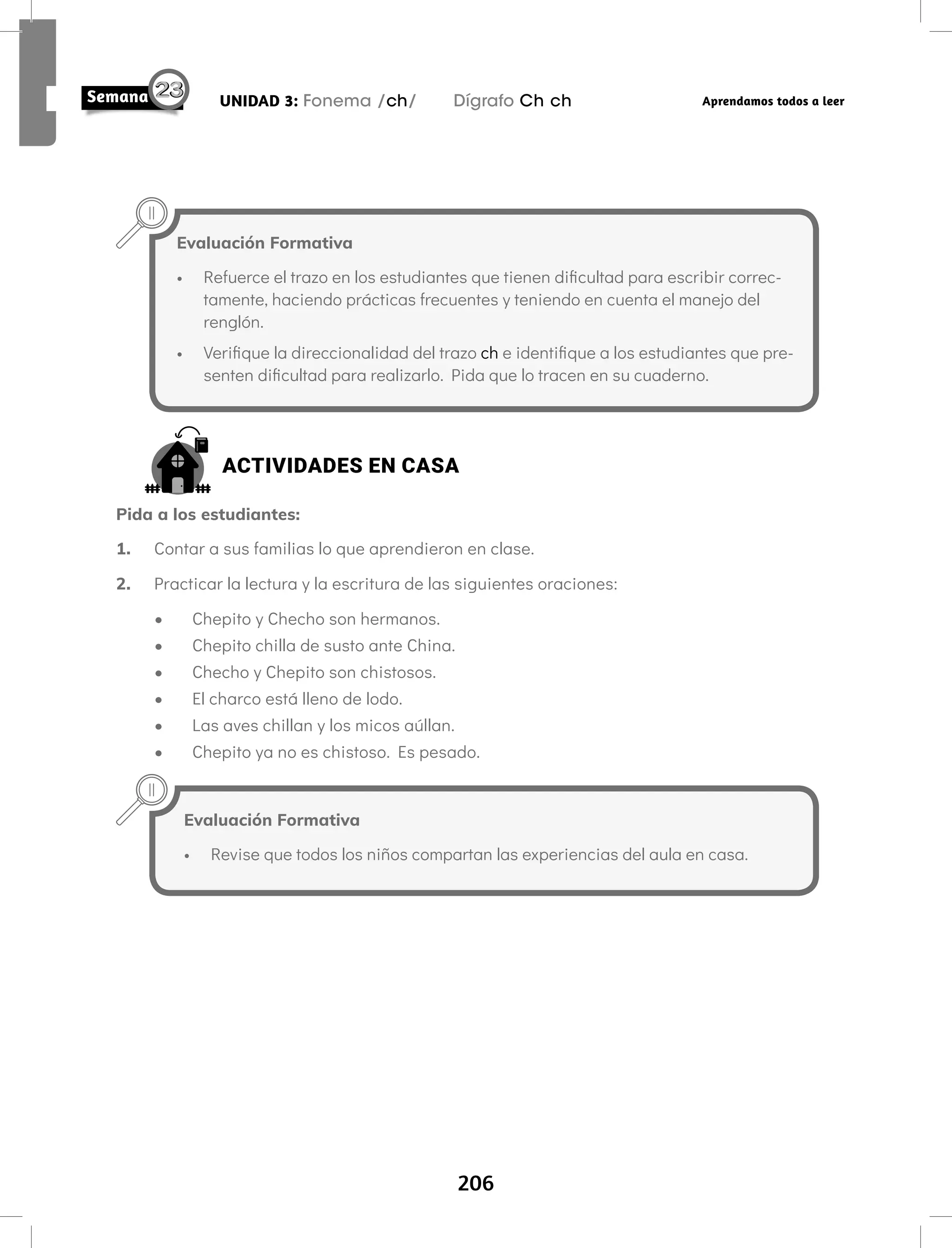 206
UNIDAD 3: Fonema /ch/ Dígrafo Ch ch Aprendamos todos a leer
Evaluación Formativa
• Refuerce el trazo en los estudiantes que tienen dificultad para escribir correc-
tamente, haciendo prácticas frecuentes y teniendo en cuenta el manejo del
renglón.
• Verifique la direccionalidad del trazo ch e identifique a los estudiantes que pre-
senten dificultad para realizarlo. Pida que lo tracen en su cuaderno.
ACTIVIDADES EN CASA
Pida a los estudiantes:
1. Contar a sus familias lo que aprendieron en clase.
2. Practicar la lectura y la escritura de las siguientes oraciones:
• Chepito y Checho son hermanos.
• Chepito chilla de susto ante China.
• Checho y Chepito son chistosos.
• El charco está lleno de lodo.
• Las aves chillan y los micos aúllan.
• Chepito ya no es chistoso. Es pesado.
Evaluación Formativa
• Revise que todos los niños compartan las experiencias del aula en casa.
 