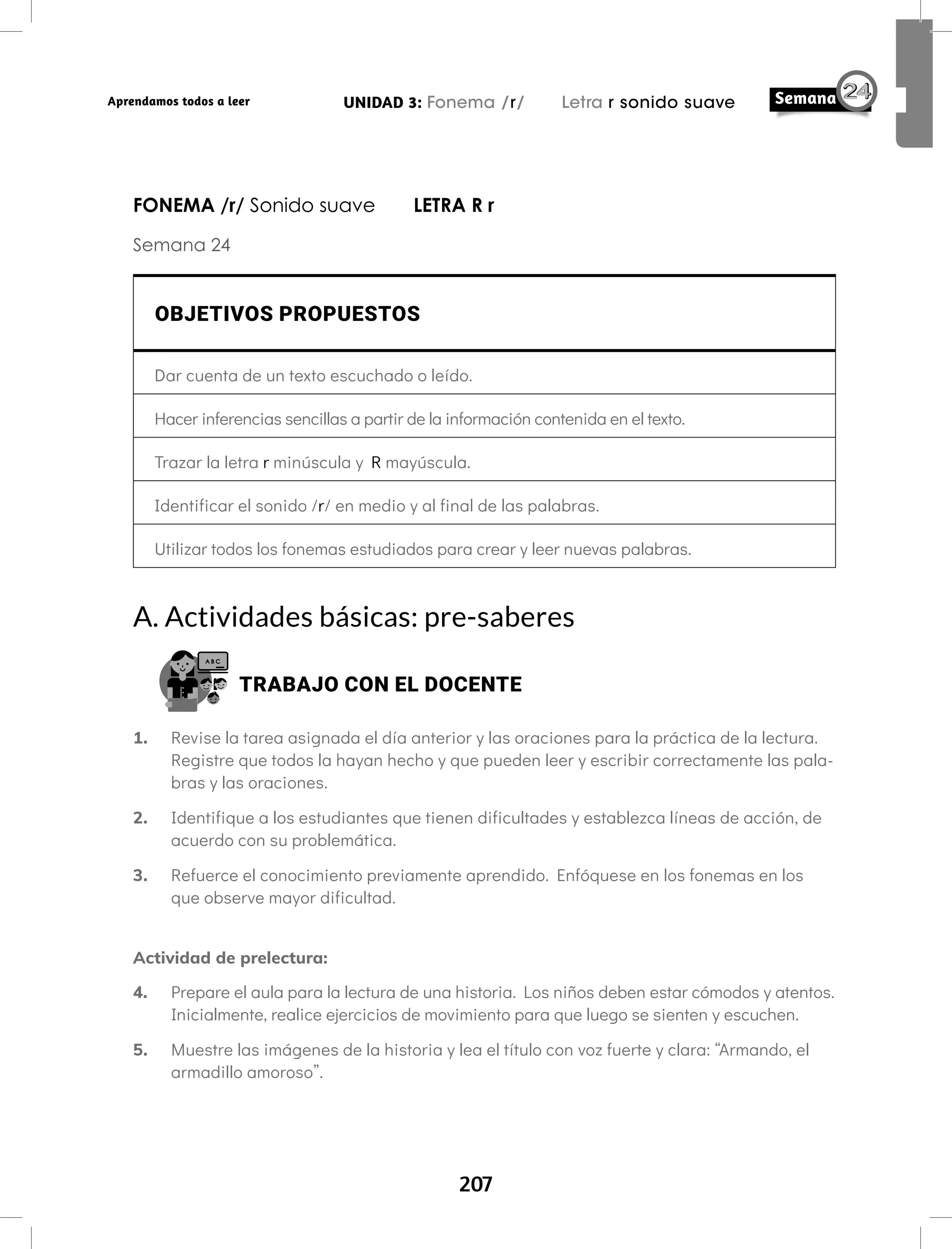 207
UNIDAD 3: Fonema /r/ Letra r sonido suave
Aprendamos todos a leer
FONEMA /r/ Sonido suave LETRA R r
Semana 24
OBJETIVOS PROPUESTOS
Dar cuenta de un texto escuchado o leído.
Hacer inferencias sencillas a partir de la información contenida en el texto.
Trazar la letra r minúscula y R mayúscula.
Identificar el sonido /r/ en medio y al final de las palabras.
Utilizar todos los fonemas estudiados para crear y leer nuevas palabras.
A. Actividades básicas: pre-saberes
TRABAJO CON EL DOCENTE
1. Revise la tarea asignada el día anterior y las oraciones para la práctica de la lectura.
Registre que todos la hayan hecho y que pueden leer y escribir correctamente las pala-
bras y las oraciones.
2. Identifique a los estudiantes que tienen dificultades y establezca líneas de acción, de
acuerdo con su problemática.
3. Refuerce el conocimiento previamente aprendido. Enfóquese en los fonemas en los
que observe mayor dificultad.
Actividad de prelectura:
4. Prepare el aula para la lectura de una historia. Los niños deben estar cómodos y atentos.
Inicialmente, realice ejercicios de movimiento para que luego se sienten y escuchen.
5. Muestre las imágenes de la historia y lea el título con voz fuerte y clara: “Armando, el
armadillo amoroso”.
 