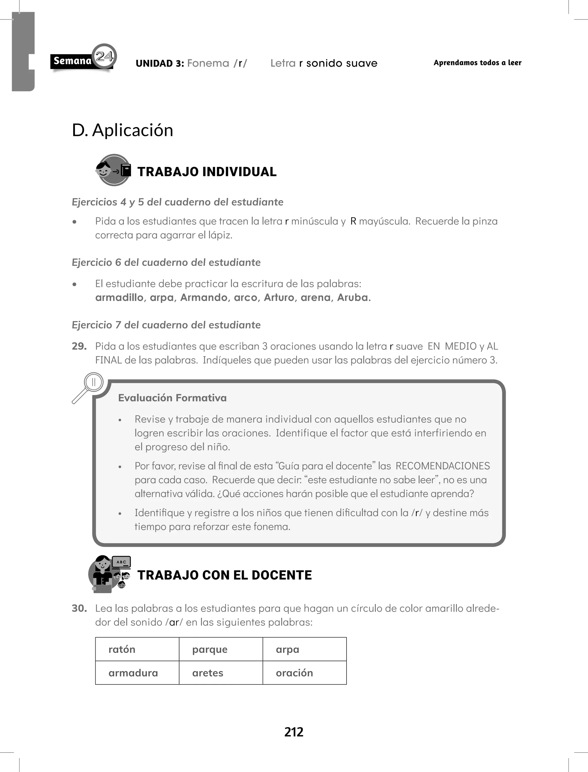 212
UNIDAD 3: Fonema /r/ Letra r sonido suave Aprendamos todos a leer
D. Aplicación
TRABAJO INDIVIDUAL
Ejercicios 4 y 5 del cuaderno del estudiante
• Pida a los estudiantes que tracen la letra r minúscula y R mayúscula. Recuerde la pinza
correcta para agarrar el lápiz.
Ejercicio 6 del cuaderno del estudiante
• El estudiante debe practicar la escritura de las palabras:
armadillo, arpa, Armando, arco, Arturo, arena, Aruba.
Ejercicio 7 del cuaderno del estudiante
29. Pida a los estudiantes que escriban 3 oraciones usando la letra r suave EN MEDIO y AL
FINAL de las palabras. Indíqueles que pueden usar las palabras del ejercicio número 3.
Evaluación Formativa
• Revise y trabaje de manera individual con aquellos estudiantes que no
logren escribir las oraciones. Identifique el factor que está interfiriendo en
el progreso del niño.
• Por favor, revise al final de esta “Guía para el docente” las RECOMENDACIONES
para cada caso. Recuerde que decir: “este estudiante no sabe leer”, no es una
alternativa válida. ¿Qué acciones harán posible que el estudiante aprenda?
• Identifique y registre a los niños que tienen dificultad con la /r/ y destine más
tiempo para reforzar este fonema.
TRABAJO CON EL DOCENTE
30. Lea las palabras a los estudiantes para que hagan un círculo de color amarillo alrede-
dor del sonido /ar/ en las siguientes palabras:
ratón parque arpa
armadura aretes oración
 