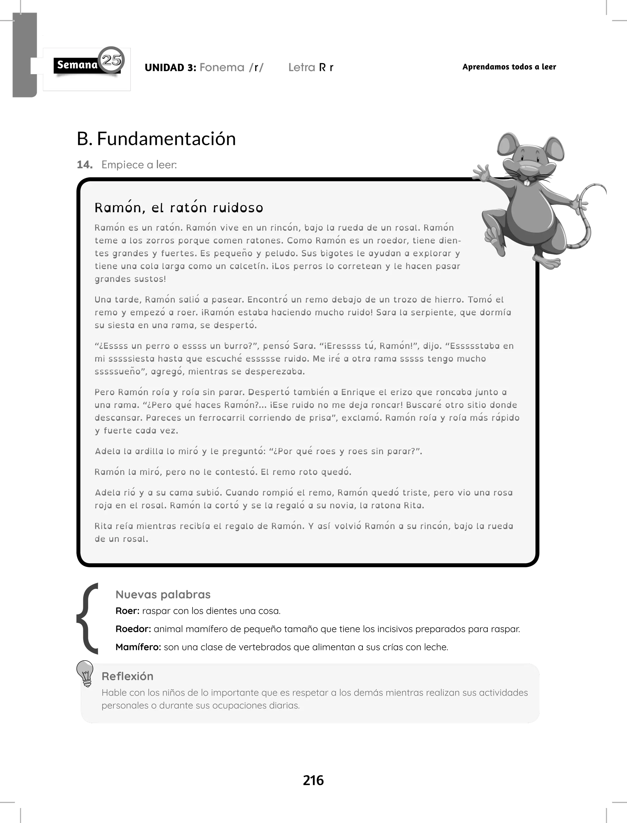 216
UNIDAD 3: Fonema /r/ Letra R r Aprendamos todos a leer
Ramón, el ratón ruidoso
Ramón es un ratón. Ramón vive en un rincón, bajo la rueda de un rosal. Ramón
teme a los zorros porque comen ratones. Como Ramón es un roedor, tiene dien-
tes grandes y fuertes. Es pequeño y peludo. Sus bigotes le ayudan a explorar y
tiene una cola larga como un calcetín. ¡Los perros lo corretean y le hacen pasar
grandes sustos!
Una tarde, Ramón salió a pasear. Encontró un remo debajo de un trozo de hierro. Tomó el
remo y empezó a roer. ¡Ramón estaba haciendo mucho ruido! Sara la serpiente, que dormía
su siesta en una rama, se despertó.
“¿Essss un perro o essss un burro?”, pensó Sara. “¡Eressss tú, Ramón!”, dijo. “Essssstaba en
mi sssssiesta hasta que escuché essssse ruido. Me iré a otra rama sssss tengo mucho
sssssueño”, agregó, mientras se desperezaba.
Pero Ramón roía y roía sin parar. Despertó también a Enrique el erizo que roncaba junto a
una rama. “¿Pero qué haces Ramón?... ¡Ese ruido no me deja roncar! Buscaré otro sitio donde
descansar. Pareces un ferrocarril corriendo de prisa”, exclamó. Ramón roía y roía más rápido
y fuerte cada vez.
Adela la ardilla lo miró y le preguntó: “¿Por qué roes y roes sin parar?”.
Ramón la miró, pero no le contestó. El remo roto quedó.
Adela rió y a su cama subió. Cuando rompió el remo, Ramón quedó triste, pero vio una rosa
roja en el rosal. Ramón la cortó y se la regaló a su novia, la ratona Rita.
Rita reía mientras recibía el regalo de Ramón. Y así volvió Ramón a su rincón, bajo la rueda
de un rosal.
Nuevas palabras
Roer: raspar con los dientes una cosa.
Roedor: animal mamífero de pequeño tamaño que tiene los incisivos preparados para raspar.
Mamífero: son una clase de vertebrados que alimentan a sus crías con leche.
Reflexión
Hable con los niños de lo importante que es respetar a los demás mientras realizan sus actividades
personales o durante sus ocupaciones diarias.
B. Fundamentación
14. Empiece a leer:
 