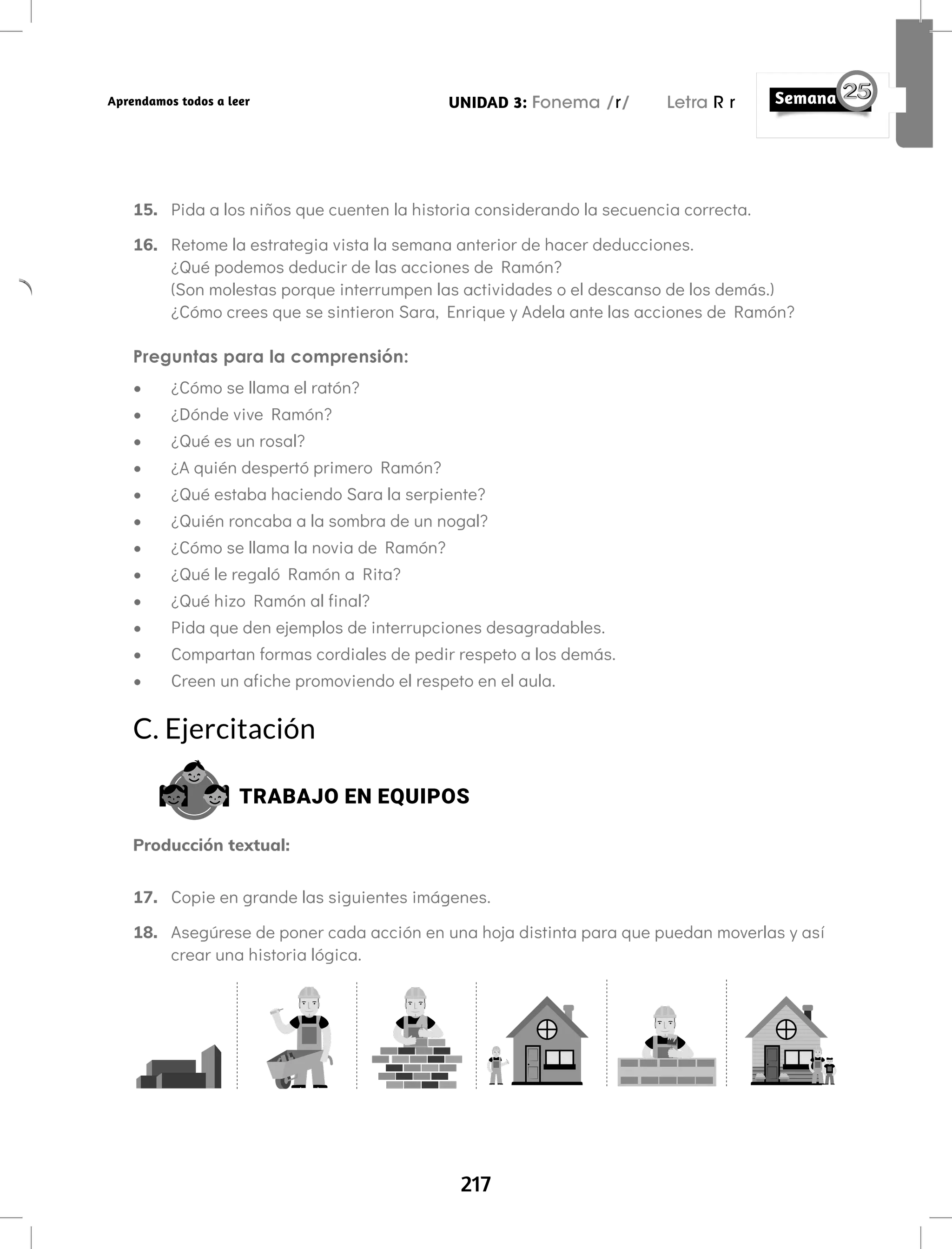 217
UNIDAD 3: Fonema /r/ Letra R r
Aprendamos todos a leer
15. Pida a los niños que cuenten la historia considerando la secuencia correcta.
16. Retome la estrategia vista la semana anterior de hacer deducciones.
¿Qué podemos deducir de las acciones de Ramón?
(Son molestas porque interrumpen las actividades o el descanso de los demás.)
¿Cómo crees que se sintieron Sara, Enrique y Adela ante las acciones de Ramón?
Preguntas para la comprensión:
• ¿Cómo se llama el ratón?
• ¿Dónde vive Ramón?
• ¿Qué es un rosal?
• ¿A quién despertó primero Ramón?
• ¿Qué estaba haciendo Sara la serpiente?
• ¿Quién roncaba a la sombra de un nogal?
• ¿Cómo se llama la novia de Ramón?
• ¿Qué le regaló Ramón a Rita?
• ¿Qué hizo Ramón al final?
• Pida que den ejemplos de interrupciones desagradables.
• Compartan formas cordiales de pedir respeto a los demás.
• Creen un afiche promoviendo el respeto en el aula.
C. Ejercitación
TRABAJO EN EQUIPOS
Producción textual:
17. Copie en grande las siguientes imágenes.
18. Asegúrese de poner cada acción en una hoja distinta para que puedan moverlas y así
crear una historia lógica.
 
