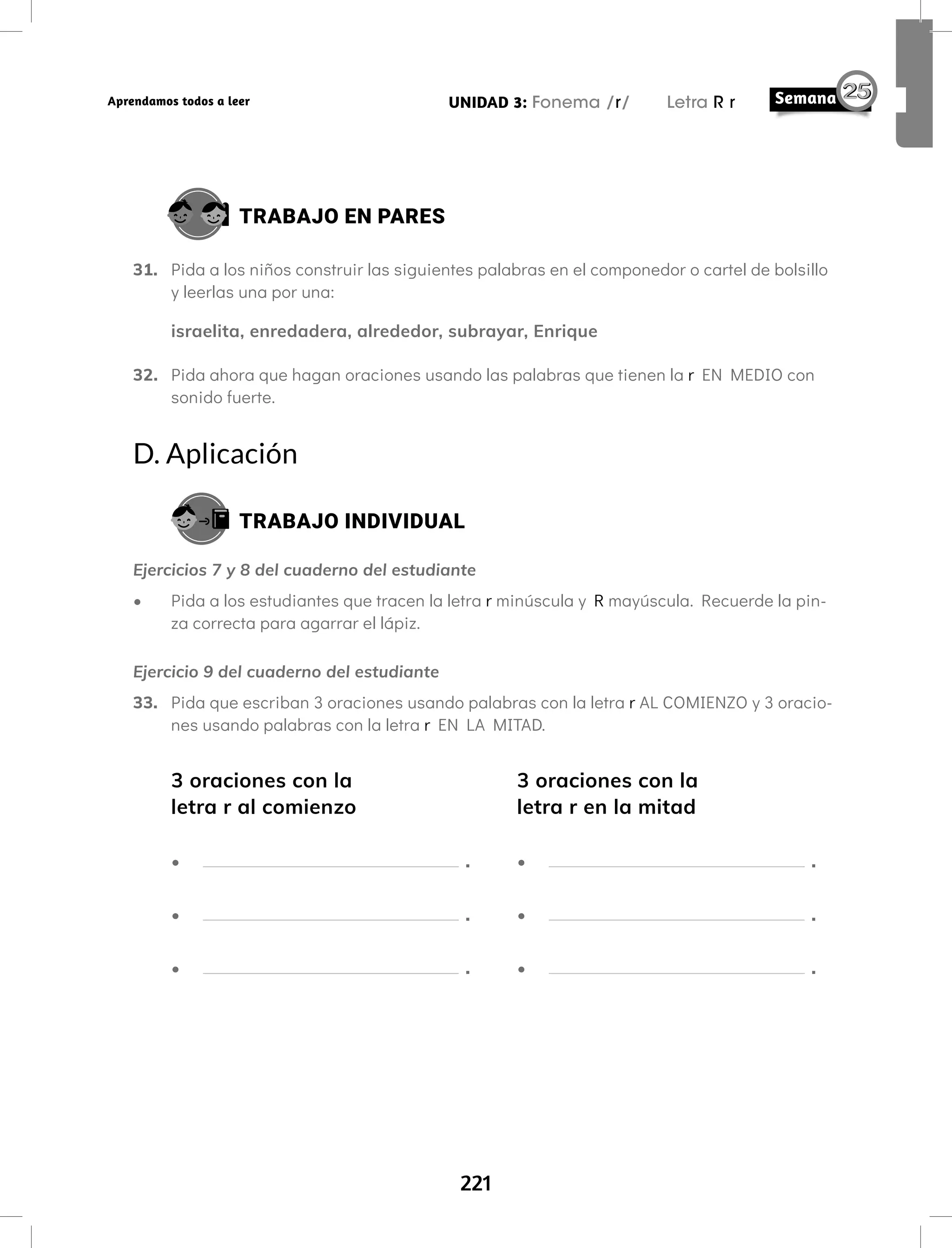 221
UNIDAD 3: Fonema /r/ Letra R r
Aprendamos todos a leer
TRABAJO EN PARES
31. Pida a los niños construir las siguientes palabras en el componedor o cartel de bolsillo
y leerlas una por una:
israelita, enredadera, alrededor, subrayar, Enrique
32. Pida ahora que hagan oraciones usando las palabras que tienen la r EN MEDIO con
sonido fuerte.
D. Aplicación
TRABAJO INDIVIDUAL
Ejercicios 7 y 8 del cuaderno del estudiante
• Pida a los estudiantes que tracen la letra r minúscula y R mayúscula. Recuerde la pin-
za correcta para agarrar el lápiz.
Ejercicio 9 del cuaderno del estudiante
33. Pida que escriban 3 oraciones usando palabras con la letra r AL COMIENZO y 3 oracio-
nes usando palabras con la letra r EN LA MITAD.
3 oraciones con la
letra r al comienzo
• .
• .
• .
3 oraciones con la
letra r en la mitad
• .
• .
• .
 
