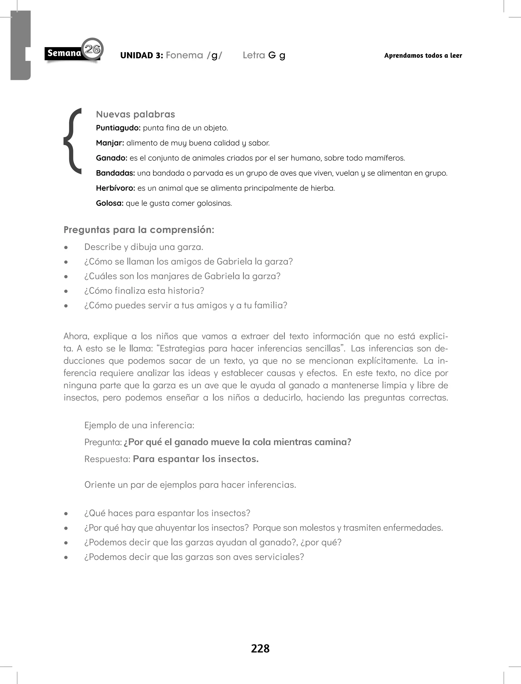 228
UNIDAD 3: Fonema /g/ Letra G g Aprendamos todos a leer
Preguntas para la comprensión:
• Describe y dibuja una garza.
• ¿Cómo se llaman los amigos de Gabriela la garza?
• ¿Cuáles son los manjares de Gabriela la garza?
• ¿Cómo finaliza esta historia?
• ¿Cómo puedes servir a tus amigos y a tu familia?
Ahora, explique a los niños que vamos a extraer del texto información que no está explici-
ta. A esto se le llama: “Estrategias para hacer inferencias sencillas”. Las inferencias son de-
ducciones que podemos sacar de un texto, ya que no se mencionan explícitamente. La in-
ferencia requiere analizar las ideas y establecer causas y efectos. En este texto, no dice por
ninguna parte que la garza es un ave que le ayuda al ganado a mantenerse limpia y libre de
insectos, pero podemos enseñar a los niños a deducirlo, haciendo las preguntas correctas.
Ejemplo de una inferencia:
Pregunta: ¿Por qué el ganado mueve la cola mientras camina?
Respuesta: Para espantar los insectos.
Oriente un par de ejemplos para hacer inferencias.
• ¿Qué haces para espantar los insectos?
• ¿Por qué hay que ahuyentar los insectos? Porque son molestos y trasmiten enfermedades.
• ¿Podemos decir que las garzas ayudan al ganado?, ¿por qué?
• ¿Podemos decir que las garzas son aves serviciales?
Nuevas palabras
Puntiagudo: punta fina de un objeto.
Manjar: alimento de muy buena calidad y sabor.
Ganado: es el conjunto de animales criados por el ser humano, sobre todo mamíferos.
Bandadas: una bandada o parvada es un grupo de aves que viven, vuelan y se alimentan en grupo.
Herbívoro: es un animal que se alimenta principalmente de hierba.
Golosa: que le gusta comer golosinas.
 