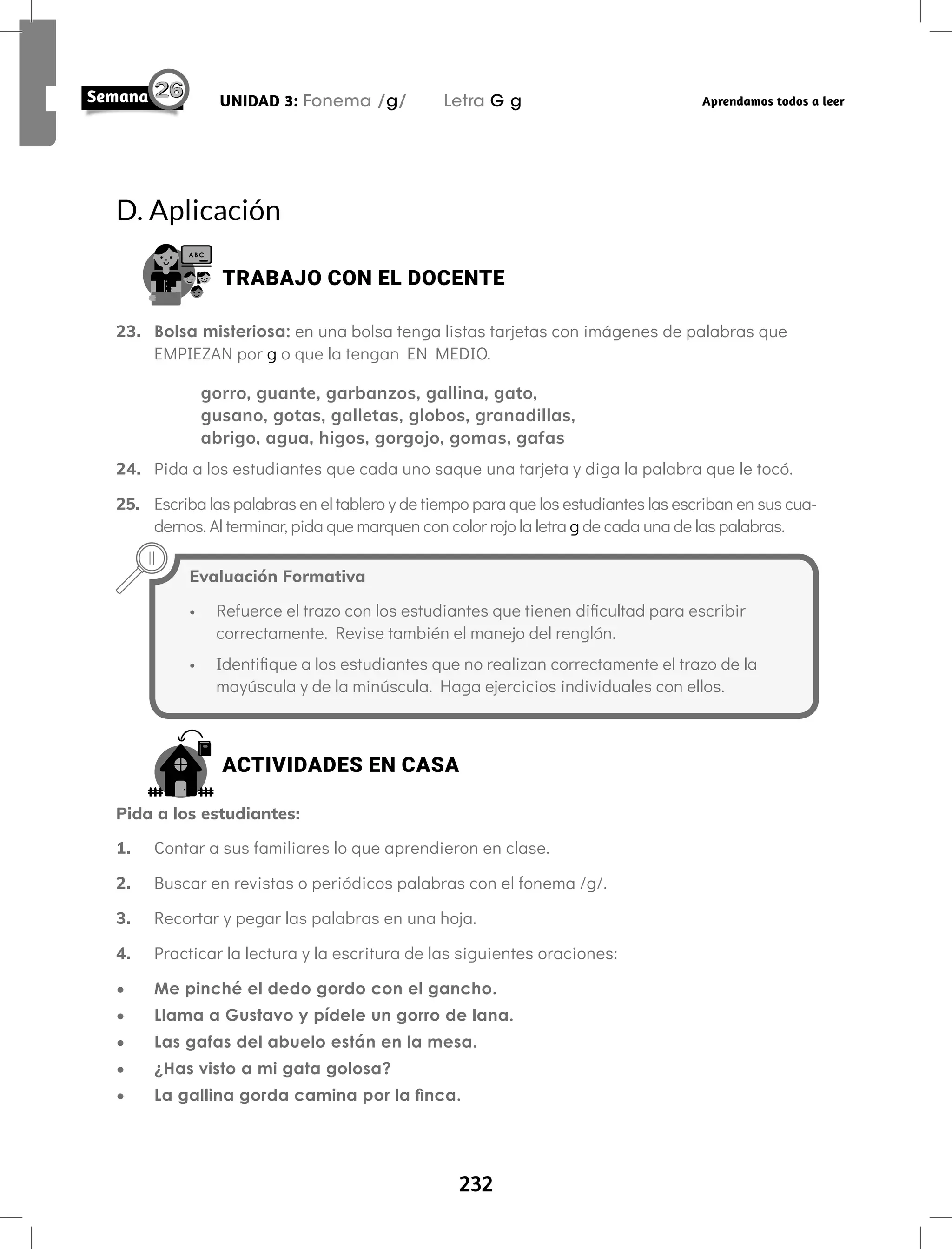 232
UNIDAD 3: Fonema /g/ Letra G g Aprendamos todos a leer
Evaluación Formativa
• Refuerce el trazo con los estudiantes que tienen dificultad para escribir
correctamente. Revise también el manejo del renglón.
• Identifique a los estudiantes que no realizan correctamente el trazo de la
mayúscula y de la minúscula. Haga ejercicios individuales con ellos.
D. Aplicación
TRABAJO CON EL DOCENTE
23. Bolsa misteriosa: en una bolsa tenga listas tarjetas con imágenes de palabras que
EMPIEZAN por g o que la tengan EN MEDIO.
gorro, guante, garbanzos, gallina, gato,
gusano, gotas, galletas, globos, granadillas,
abrigo, agua, higos, gorgojo, gomas, gafas
24. Pida a los estudiantes que cada uno saque una tarjeta y diga la palabra que le tocó.
25. Escriba las palabras en el tablero y de tiempo para que los estudiantes las escriban en sus cua-
dernos. Al terminar, pida que marquen con color rojo la letra g de cada una de las palabras.
ACTIVIDADES EN CASA
Pida a los estudiantes:
1. Contar a sus familiares lo que aprendieron en clase.
2. Buscar en revistas o periódicos palabras con el fonema /g/.
3. Recortar y pegar las palabras en una hoja.
4. Practicar la lectura y la escritura de las siguientes oraciones:
• Me pinché el dedo gordo con el gancho.
• Llama a Gustavo y pídele un gorro de lana.
• Las gafas del abuelo están en la mesa.
• ¿Has visto a mi gata golosa?
• La gallina gorda camina por la finca.
 