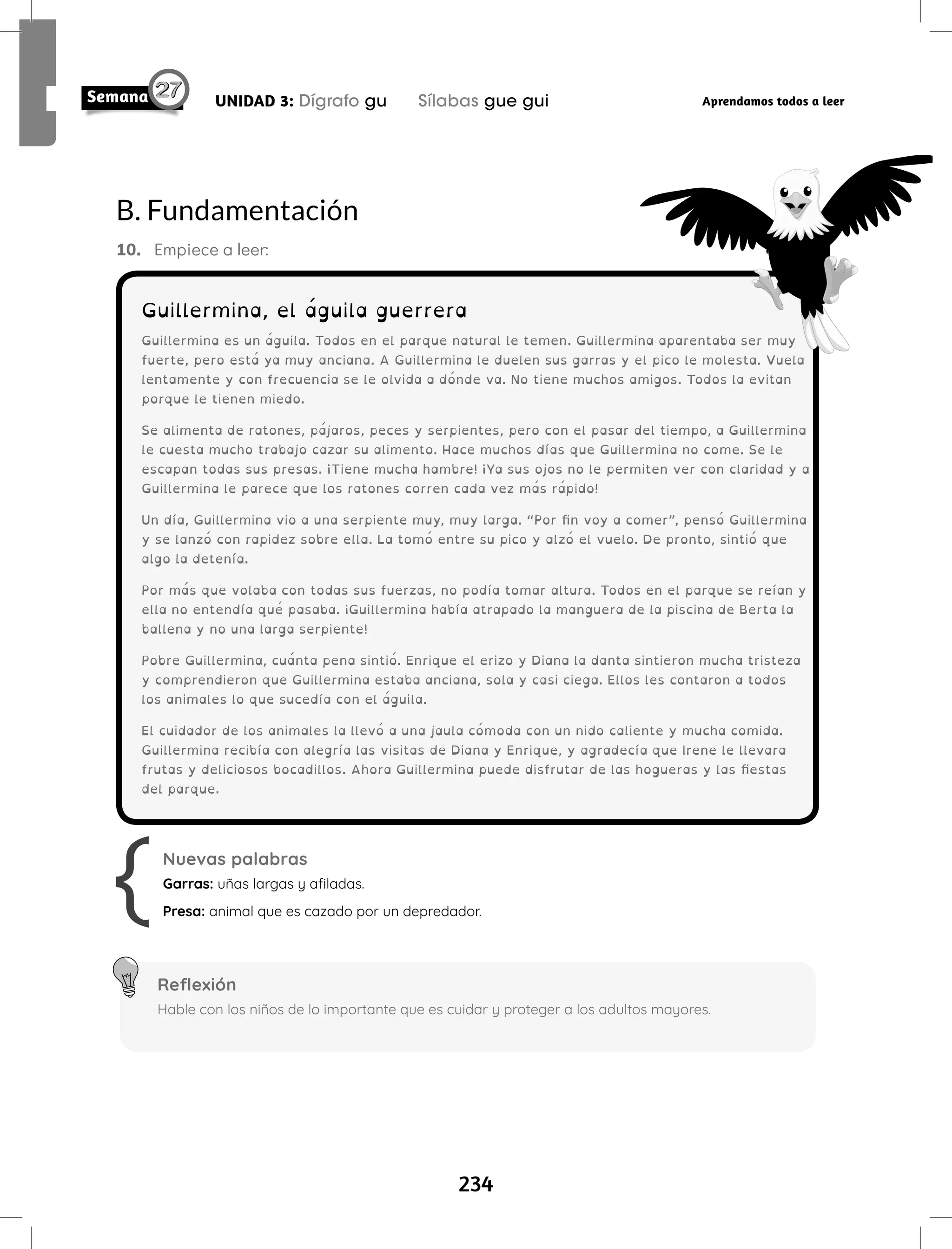 234
UNIDAD 3: Dígrafo gu Sílabas gue gui Aprendamos todos a leer
B. Fundamentación
10. Empiece a leer:
Nuevas palabras
Garras: uñas largas y afiladas.
Presa: animal que es cazado por un depredador.
Reflexión
Hable con los niños de lo importante que es cuidar y proteger a los adultos mayores.
Guillermina, el águila guerrera
Guillermina es un águila. Todos en el parque natural le temen. Guillermina aparentaba ser muy
fuerte, pero está ya muy anciana. A Guillermina le duelen sus garras y el pico le molesta. Vuela
lentamente y con frecuencia se le olvida a dónde va. No tiene muchos amigos. Todos la evitan
porque le tienen miedo.
Se alimenta de ratones, pájaros, peces y serpientes, pero con el pasar del tiempo, a Guillermina
le cuesta mucho trabajo cazar su alimento. Hace muchos días que Guillermina no come. Se le
escapan todas sus presas. ¡Tiene mucha hambre! ¡Ya sus ojos no le permiten ver con claridad y a
Guillermina le parece que los ratones corren cada vez más rápido!
Un día, Guillermina vio a una serpiente muy, muy larga. “Por fin voy a comer”, pensó Guillermina
y se lanzó con rapidez sobre ella. La tomó entre su pico y alzó el vuelo. De pronto, sintió que
algo la detenía.
Por más que volaba con todas sus fuerzas, no podía tomar altura. Todos en el parque se reían y
ella no entendía qué pasaba. ¡Guillermina había atrapado la manguera de la piscina de Berta la
ballena y no una larga serpiente!
Pobre Guillermina, cuánta pena sintió. Enrique el erizo y Diana la danta sintieron mucha tristeza
y comprendieron que Guillermina estaba anciana, sola y casi ciega. Ellos les contaron a todos
los animales lo que sucedía con el águila.
El cuidador de los animales la llevó a una jaula cómoda con un nido caliente y mucha comida.
Guillermina recibía con alegría las visitas de Diana y Enrique, y agradecía que Irene le llevara
frutas y deliciosos bocadillos. Ahora Guillermina puede disfrutar de las hogueras y las fiestas
del parque.
 