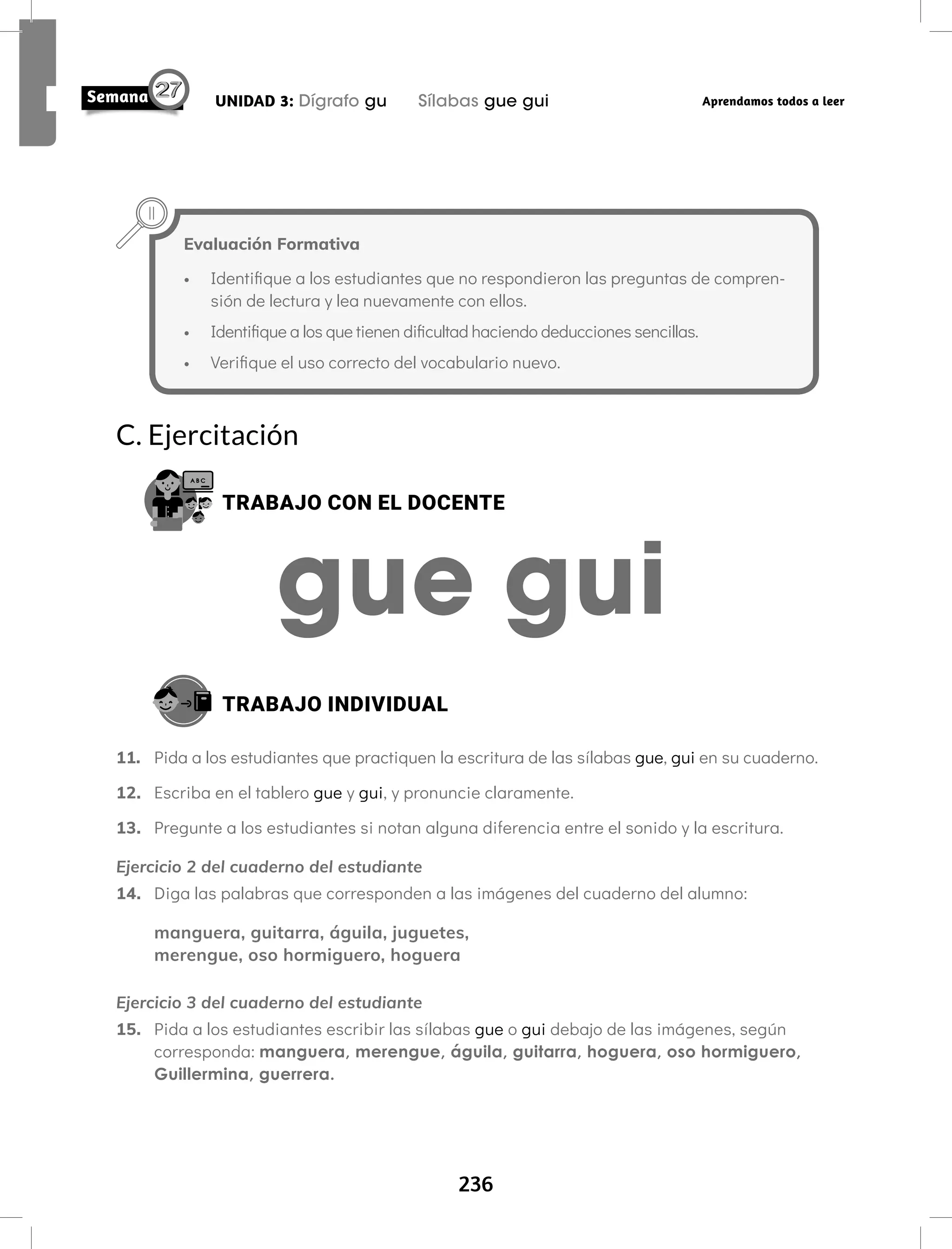236
UNIDAD 3: Dígrafo gu Sílabas gue gui Aprendamos todos a leer
C. Ejercitación
TRABAJO CON EL DOCENTE
TRABAJO INDIVIDUAL
11. Pida a los estudiantes que practiquen la escritura de las sílabas gue, gui en su cuaderno.
12. Escriba en el tablero gue y gui, y pronuncie claramente.
13. Pregunte a los estudiantes si notan alguna diferencia entre el sonido y la escritura.
Ejercicio 2 del cuaderno del estudiante
14. Diga las palabras que corresponden a las imágenes del cuaderno del alumno:
manguera, guitarra, águila, juguetes,
merengue, oso hormiguero, hoguera
Ejercicio 3 del cuaderno del estudiante
15. Pida a los estudiantes escribir las sílabas gue o gui debajo de las imágenes, según
corresponda: manguera, merengue, águila, guitarra, hoguera, oso hormiguero,
Guillermina, guerrera.
Evaluación Formativa
• Identifique a los estudiantes que no respondieron las preguntas de compren-
sión de lectura y lea nuevamente con ellos.
• Identifique a los que tienen dificultad haciendo deducciones sencillas.
• Verifique el uso correcto del vocabulario nuevo.
 