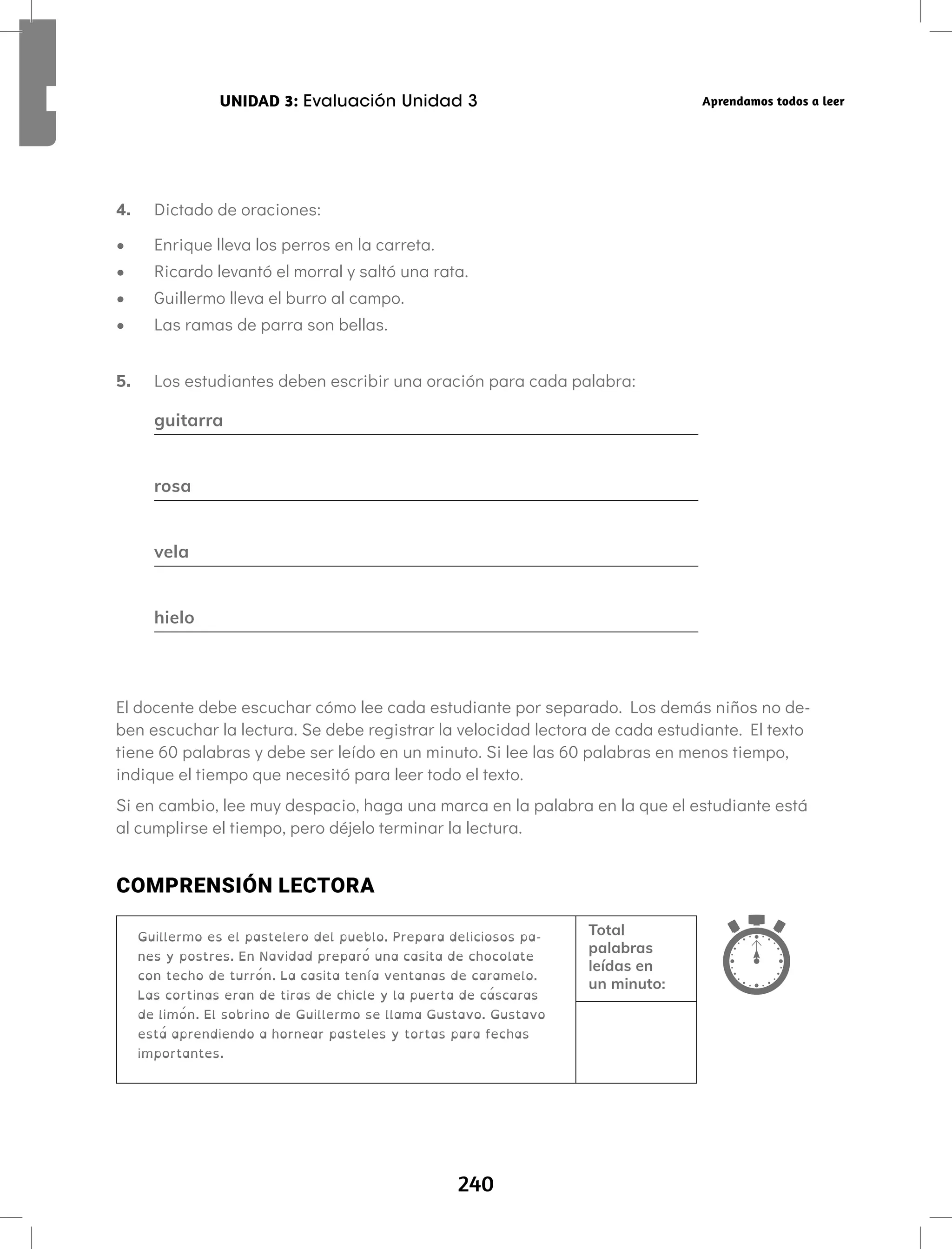240
UNIDAD 3: Evaluación Unidad 3 Aprendamos todos a leer
4. Dictado de oraciones:
• Enrique lleva los perros en la carreta.
• Ricardo levantó el morral y saltó una rata.
• Guillermo lleva el burro al campo.
• Las ramas de parra son bellas.
5. Los estudiantes deben escribir una oración para cada palabra:
guitarra
rosa
vela
hielo
El docente debe escuchar cómo lee cada estudiante por separado. Los demás niños no de-
ben escuchar la lectura. Se debe registrar la velocidad lectora de cada estudiante. El texto
tiene 60 palabras y debe ser leído en un minuto. Si lee las 60 palabras en menos tiempo,
indique el tiempo que necesitó para leer todo el texto.
Si en cambio, lee muy despacio, haga una marca en la palabra en la que el estudiante está
al cumplirse el tiempo, pero déjelo terminar la lectura.
COMPRENSIÓN LECTORA
Guillermo es el pastelero del pueblo. Prepara deliciosos pa-
nes y postres. En Navidad preparó una casita de chocolate
con techo de turrón. La casita tenía ventanas de caramelo.
Las cortinas eran de tiras de chicle y la puerta de cáscaras
de limón. El sobrino de Guillermo se llama Gustavo. Gustavo
está aprendiendo a hornear pasteles y tortas para fechas
importantes.
Total
palabras
leídas en
un minuto:
 