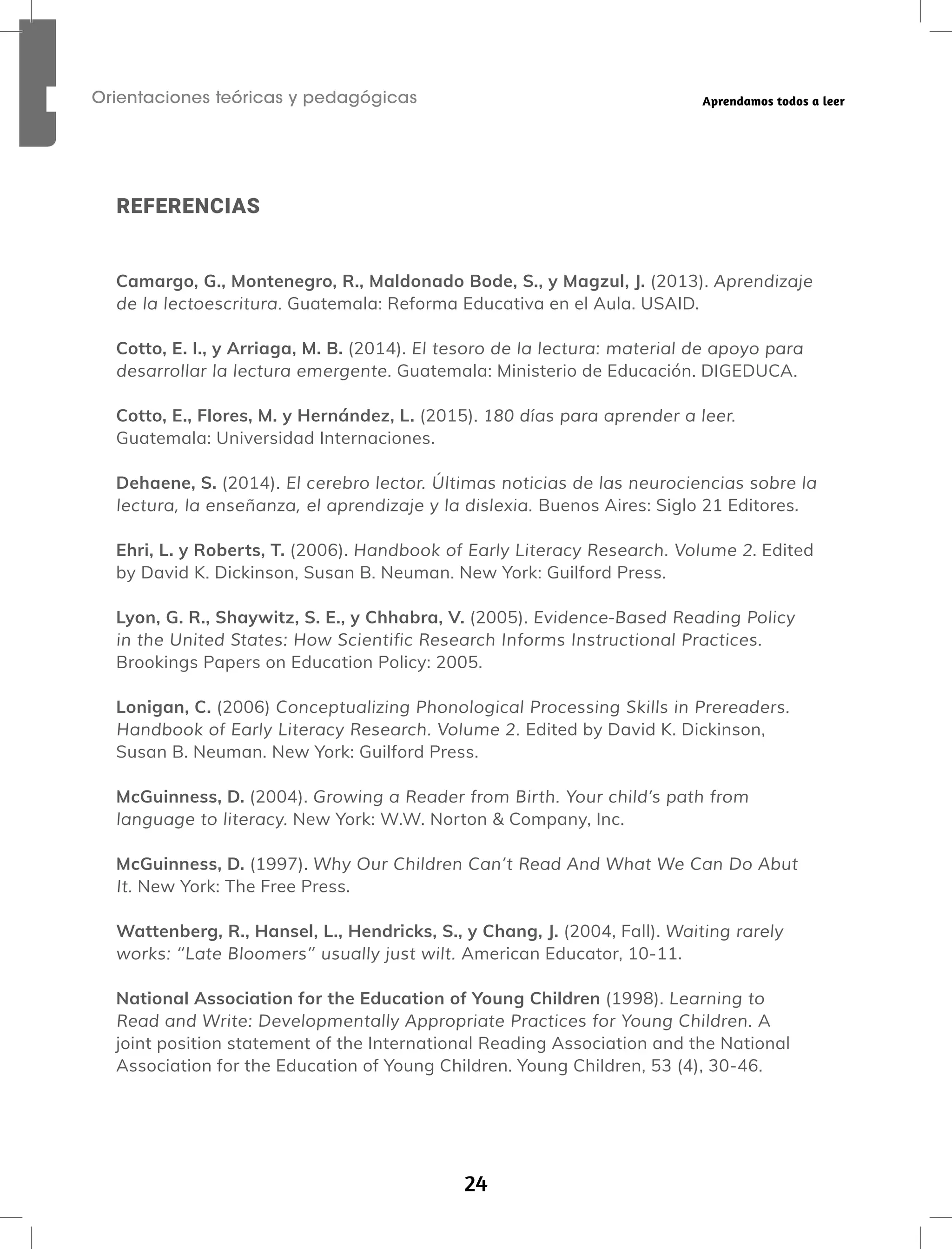 24
Orientaciones teóricas y pedagógicas Aprendamos todos a leer
REFERENCIAS
Camargo, G., Montenegro, R., Maldonado Bode, S., y Magzul, J. (2013). Aprendizaje
de la lectoescritura. Guatemala: Reforma Educativa en el Aula. USAID.
Cotto, E. I., y Arriaga, M. B. (2014). El tesoro de la lectura: material de apoyo para
desarrollar la lectura emergente. Guatemala: Ministerio de Educación. DIGEDUCA.
Cotto, E., Flores, M. y Hernández, L. (2015). 180 días para aprender a leer.
Guatemala: Universidad Internaciones.
Dehaene, S. (2014). El cerebro lector. Últimas noticias de las neurociencias sobre la
lectura, la enseñanza, el aprendizaje y la dislexia. Buenos Aires: Siglo 21 Editores.
Ehri, L. y Roberts, T. (2006). Handbook of Early Literacy Research. Volume 2. Edited
by David K. Dickinson, Susan B. Neuman. New York: Guilford Press.
Lyon, G. R., Shaywitz, S. E., y Chhabra, V. (2005). Evidence-Based Reading Policy
in the United States: How Scientific Research Informs Instructional Practices.
Brookings Papers on Education Policy: 2005.
Lonigan, C. (2006) Conceptualizing Phonological Processing Skills in Prereaders.
Handbook of Early Literacy Research. Volume 2. Edited by David K. Dickinson,
Susan B. Neuman. New York: Guilford Press.
McGuinness, D. (2004). Growing a Reader from Birth. Your child’s path from
language to literacy. New York: W.W. Norton & Company, Inc.
McGuinness, D. (1997). Why Our Children Can’t Read And What We Can Do Abut
It. New York: The Free Press.
Wattenberg, R., Hansel, L., Hendricks, S., y Chang, J. (2004, Fall). Waiting rarely
works: ‘‘Late Bloomers’’ usually just wilt. American Educator, 10-11.
National Association for the Education of Young Children (1998). Learning to
Read and Write: Developmentally Appropriate Practices for Young Children. A
joint position statement of the International Reading Association and the National
Association for the Education of Young Children. Young Children, 53 (4), 30-46.
 