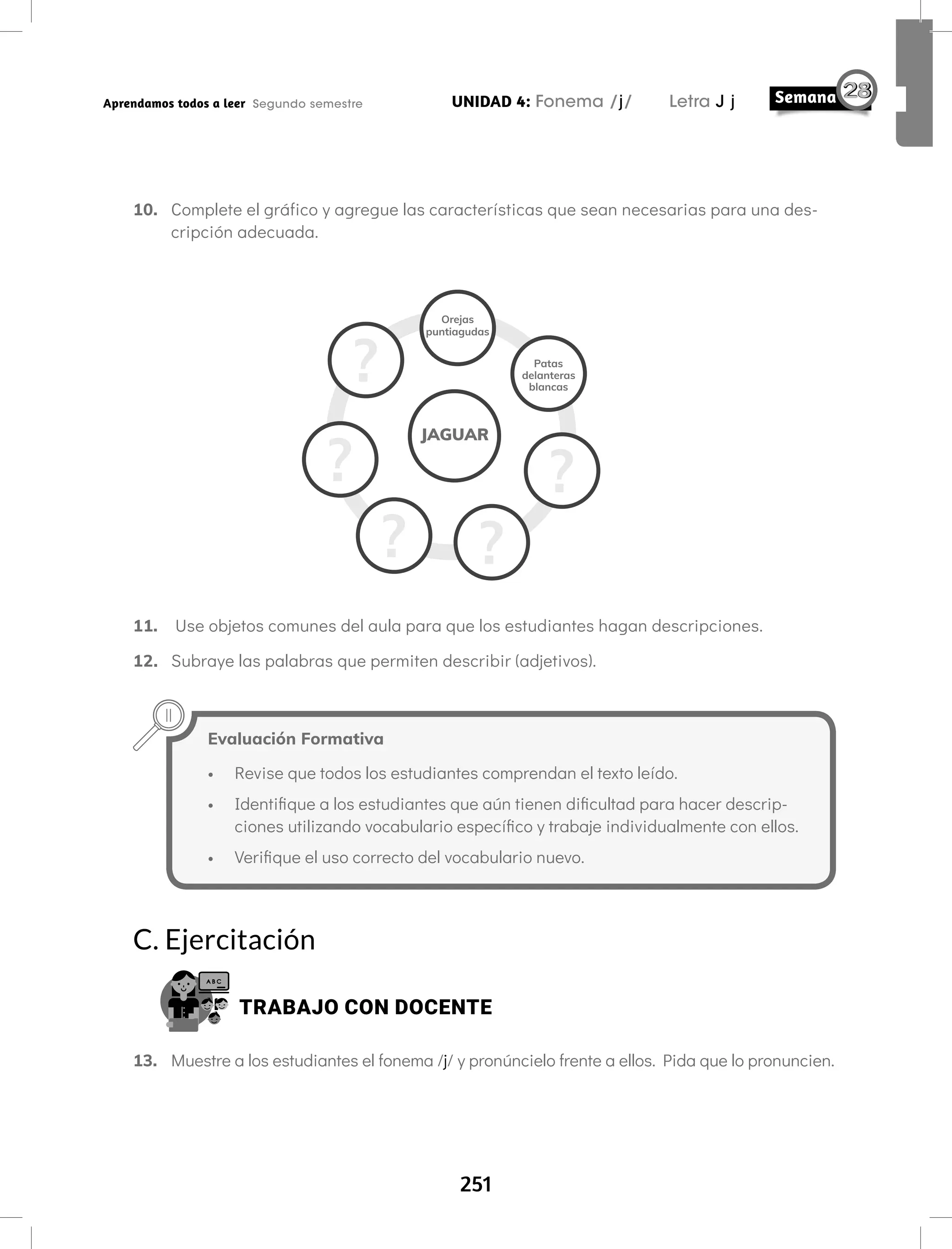 251
UNIDAD 4: Fonema /j/ Letra J j
Aprendamos todos a leer Segundo semestre
10. Complete el gráfico y agregue las características que sean necesarias para una des-
cripción adecuada.
11. Use objetos comunes del aula para que los estudiantes hagan descripciones.
12. Subraye las palabras que permiten describir (adjetivos).
Evaluación Formativa
• Revise que todos los estudiantes comprendan el texto leído.
• Identifique a los estudiantes que aún tienen dificultad para hacer descrip-
ciones utilizando vocabulario específico y trabaje individualmente con ellos.
• Verifique el uso correcto del vocabulario nuevo.
C. Ejercitación
TRABAJO CON DOCENTE
13. Muestre a los estudiantes el fonema /j/ y pronúncielo frente a ellos. Pida que lo pronuncien.
 
