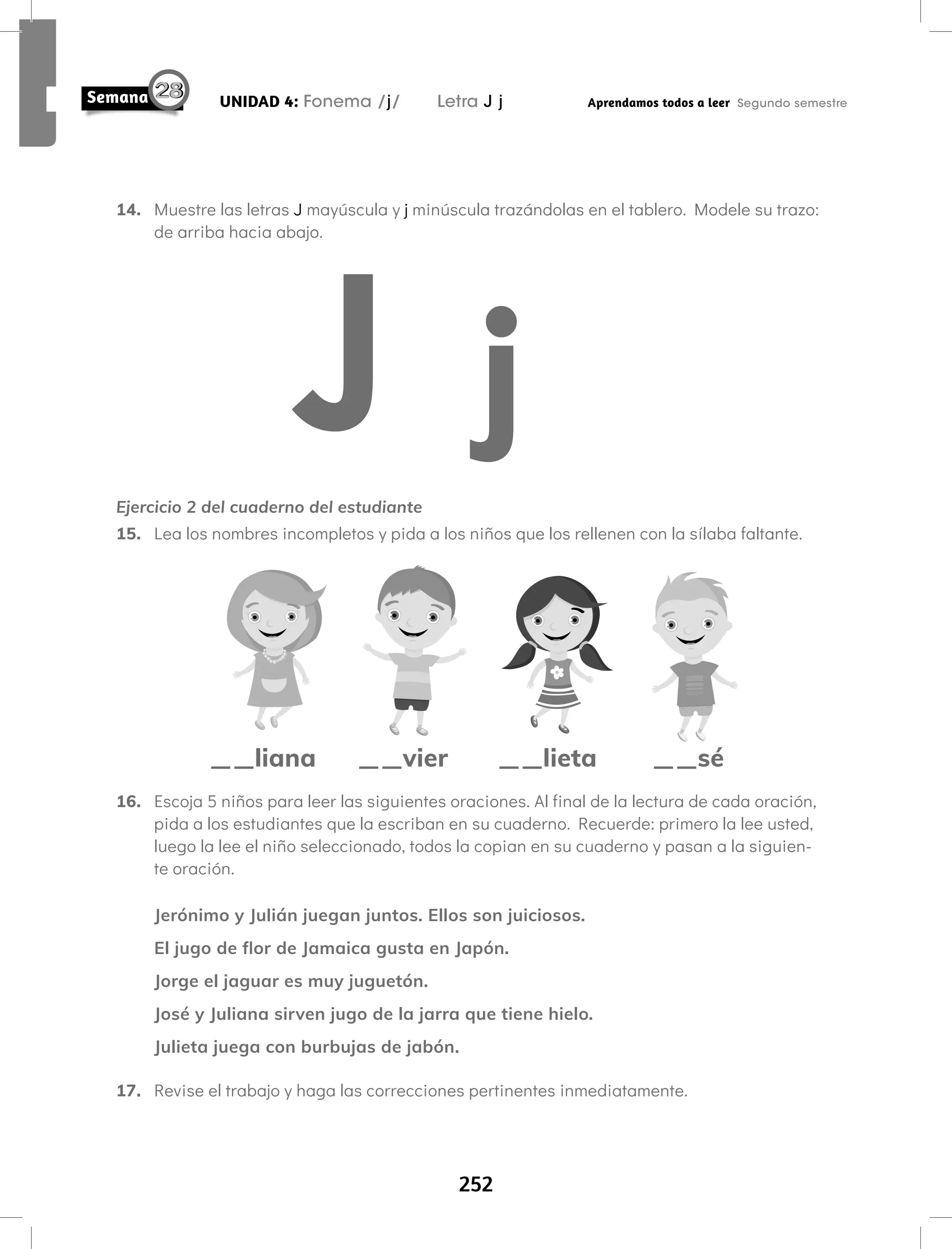 252
UNIDAD 4: Fonema /j/ Letra J j Aprendamos todos a leer Segundo semestre
14. Muestre las letras J mayúscula y j minúscula trazándolas en el tablero. Modele su trazo:
de arriba hacia abajo.
Ejercicio 2 del cuaderno del estudiante
15. Lea los nombres incompletos y pida a los niños que los rellenen con la sílaba faltante.
__liana __lieta __sé
__vier
16. Escoja 5 niños para leer las siguientes oraciones. Al final de la lectura de cada oración,
pida a los estudiantes que la escriban en su cuaderno. Recuerde: primero la lee usted,
luego la lee el niño seleccionado, todos la copian en su cuaderno y pasan a la siguien-
te oración.
Jerónimo y Julián juegan juntos. Ellos son juiciosos.
El jugo de flor de Jamaica gusta en Japón.
Jorge el jaguar es muy juguetón.
José y Juliana sirven jugo de la jarra que tiene hielo.
Julieta juega con burbujas de jabón.
17. Revise el trabajo y haga las correcciones pertinentes inmediatamente.
 