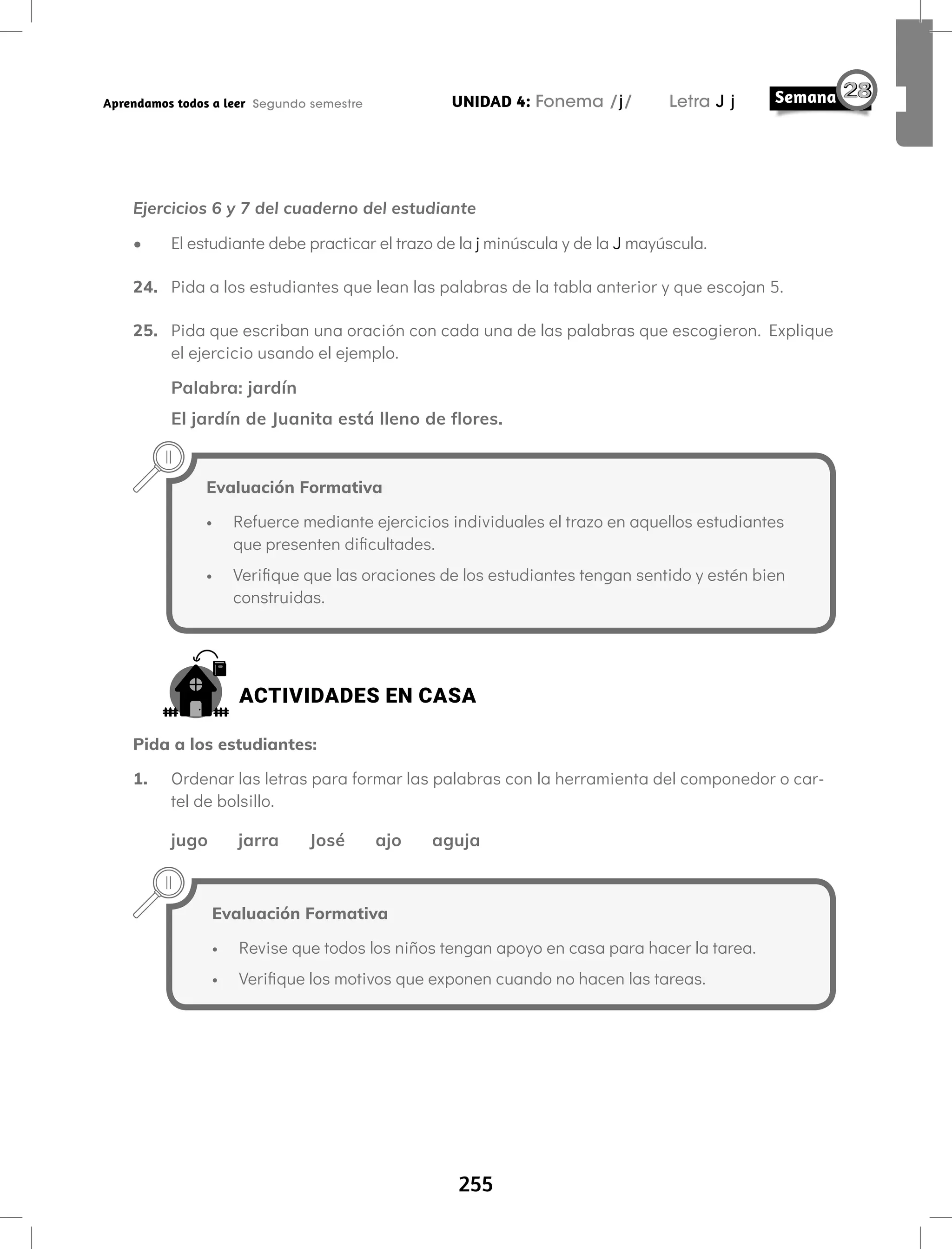 255
UNIDAD 4: Fonema /j/ Letra J j
Aprendamos todos a leer Segundo semestre
Ejercicios 6 y 7 del cuaderno del estudiante
• El estudiante debe practicar el trazo de la j minúscula y de la J mayúscula.
24. Pida a los estudiantes que lean las palabras de la tabla anterior y que escojan 5.
25. Pida que escriban una oración con cada una de las palabras que escogieron. Explique
el ejercicio usando el ejemplo.
Palabra: jardín
El jardín de Juanita está lleno de flores.
Evaluación Formativa
• Refuerce mediante ejercicios individuales el trazo en aquellos estudiantes
que presenten dificultades.
• Verifique que las oraciones de los estudiantes tengan sentido y estén bien
construidas.
ACTIVIDADES EN CASA
Pida a los estudiantes:
1. Ordenar las letras para formar las palabras con la herramienta del componedor o car-
tel de bolsillo.
jugo jarra José ajo aguja
Evaluación Formativa
• Revise que todos los niños tengan apoyo en casa para hacer la tarea.
• Verifique los motivos que exponen cuando no hacen las tareas.
 