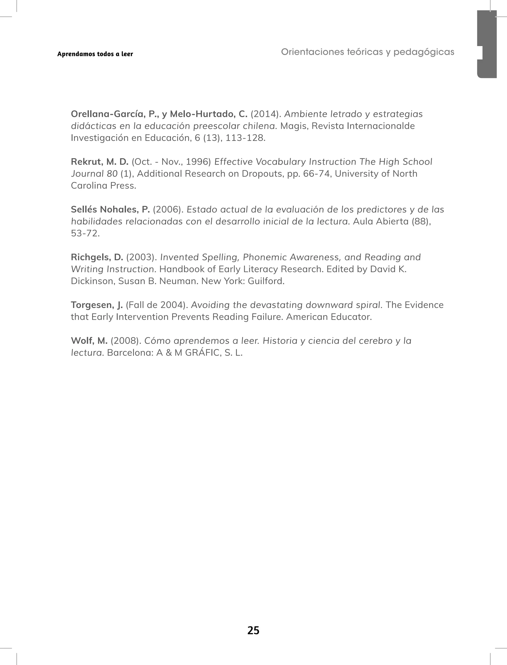 25
Orientaciones teóricas y pedagógicas
Aprendamos todos a leer
Orellana-García, P., y Melo-Hurtado, C. (2014). Ambiente letrado y estrategias
didácticas en la educación preescolar chilena. Magis, Revista Internacionalde
Investigación en Educación, 6 (13), 113-128.
Rekrut, M. D. (Oct. - Nov., 1996) Effective Vocabulary Instruction The High School
Journal 80 (1), Additional Research on Dropouts, pp. 66-74, University of North
Carolina Press.
Sellés Nohales, P. (2006). Estado actual de la evaluación de los predictores y de las
habilidades relacionadas con el desarrollo inicial de la lectura. Aula Abierta (88),
53-72.
Richgels, D. (2003). Invented Spelling, Phonemic Awareness, and Reading and
Writing Instruction. Handbook of Early Literacy Research. Edited by David K.
Dickinson, Susan B. Neuman. New York: Guilford.
Torgesen, J. (Fall de 2004). Avoiding the devastating downward spiral. The Evidence
that Early Intervention Prevents Reading Failure. American Educator.
Wolf, M. (2008). Cómo aprendemos a leer. Historia y ciencia del cerebro y la
lectura. Barcelona: A & M GRÁFIC, S. L.
 