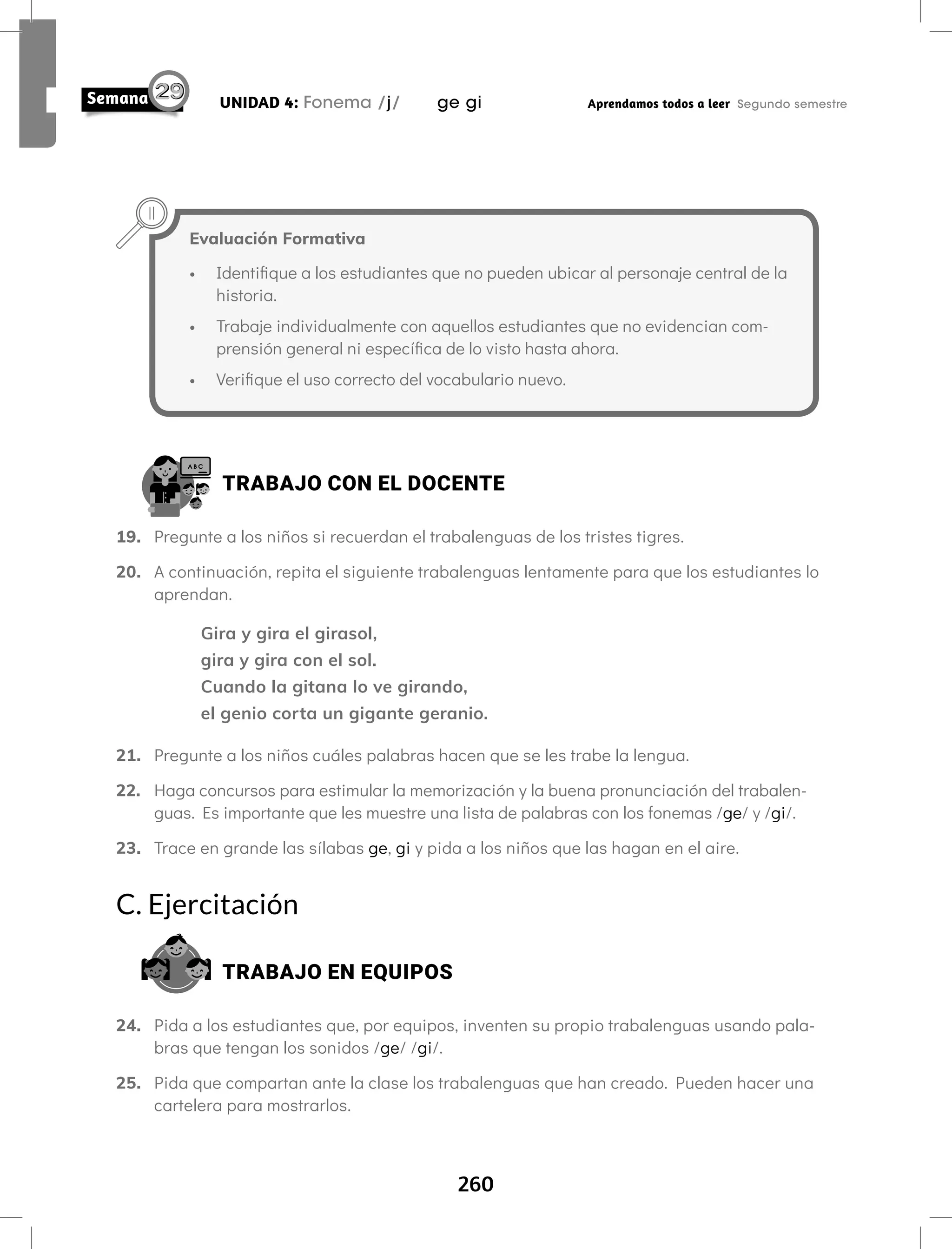 260
UNIDAD 4: Fonema /j/ ge gi Aprendamos todos a leer Segundo semestre
TRABAJO CON EL DOCENTE
19. Pregunte a los niños si recuerdan el trabalenguas de los tristes tigres.
20. A continuación, repita el siguiente trabalenguas lentamente para que los estudiantes lo
aprendan.
Gira y gira el girasol,
gira y gira con el sol.
Cuando la gitana lo ve girando,
el genio corta un gigante geranio.
21. Pregunte a los niños cuáles palabras hacen que se les trabe la lengua.
22. Haga concursos para estimular la memorización y la buena pronunciación del trabalen-
guas. Es importante que les muestre una lista de palabras con los fonemas /ge/ y /gi/.
23. Trace en grande las sílabas ge, gi y pida a los niños que las hagan en el aire.
C. Ejercitación
TRABAJO EN EQUIPOS
24. Pida a los estudiantes que, por equipos, inventen su propio trabalenguas usando pala-
bras que tengan los sonidos /ge/ /gi/.
25. Pida que compartan ante la clase los trabalenguas que han creado. Pueden hacer una
cartelera para mostrarlos.
Evaluación Formativa
• Identifique a los estudiantes que no pueden ubicar al personaje central de la
historia.
• Trabaje individualmente con aquellos estudiantes que no evidencian com-
prensión general ni específica de lo visto hasta ahora.
• Verifique el uso correcto del vocabulario nuevo.
 