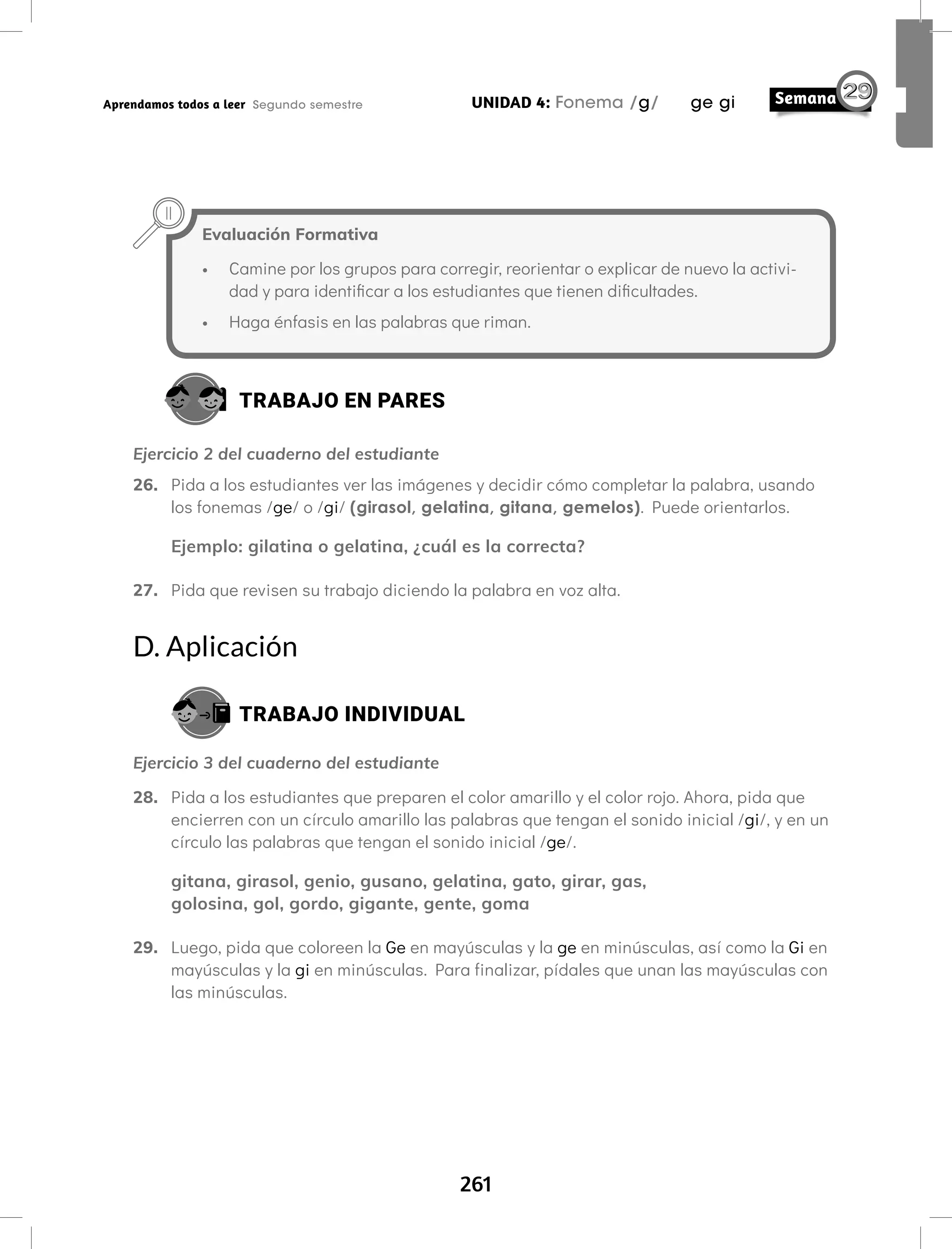 261
UNIDAD 4: Fonema /g/ ge gi
Aprendamos todos a leer Segundo semestre
Evaluación Formativa
• Camine por los grupos para corregir, reorientar o explicar de nuevo la activi-
dad y para identificar a los estudiantes que tienen dificultades.
• Haga énfasis en las palabras que riman.
TRABAJO EN PARES
Ejercicio 2 del cuaderno del estudiante
26. Pida a los estudiantes ver las imágenes y decidir cómo completar la palabra, usando
los fonemas /ge/ o /gi/ (girasol, gelatina, gitana, gemelos). Puede orientarlos.
Ejemplo: gilatina o gelatina, ¿cuál es la correcta?
27. Pida que revisen su trabajo diciendo la palabra en voz alta.
D. Aplicación
TRABAJO INDIVIDUAL
Ejercicio 3 del cuaderno del estudiante
28. Pida a los estudiantes que preparen el color amarillo y el color rojo. Ahora, pida que
encierren con un círculo amarillo las palabras que tengan el sonido inicial /gi/, y en un
círculo las palabras que tengan el sonido inicial /ge/.
gitana, girasol, genio, gusano, gelatina, gato, girar, gas,
golosina, gol, gordo, gigante, gente, goma
29. Luego, pida que coloreen la Ge en mayúsculas y la ge en minúsculas, así como la Gi en
mayúsculas y la gi en minúsculas. Para finalizar, pídales que unan las mayúsculas con
las minúsculas.
 