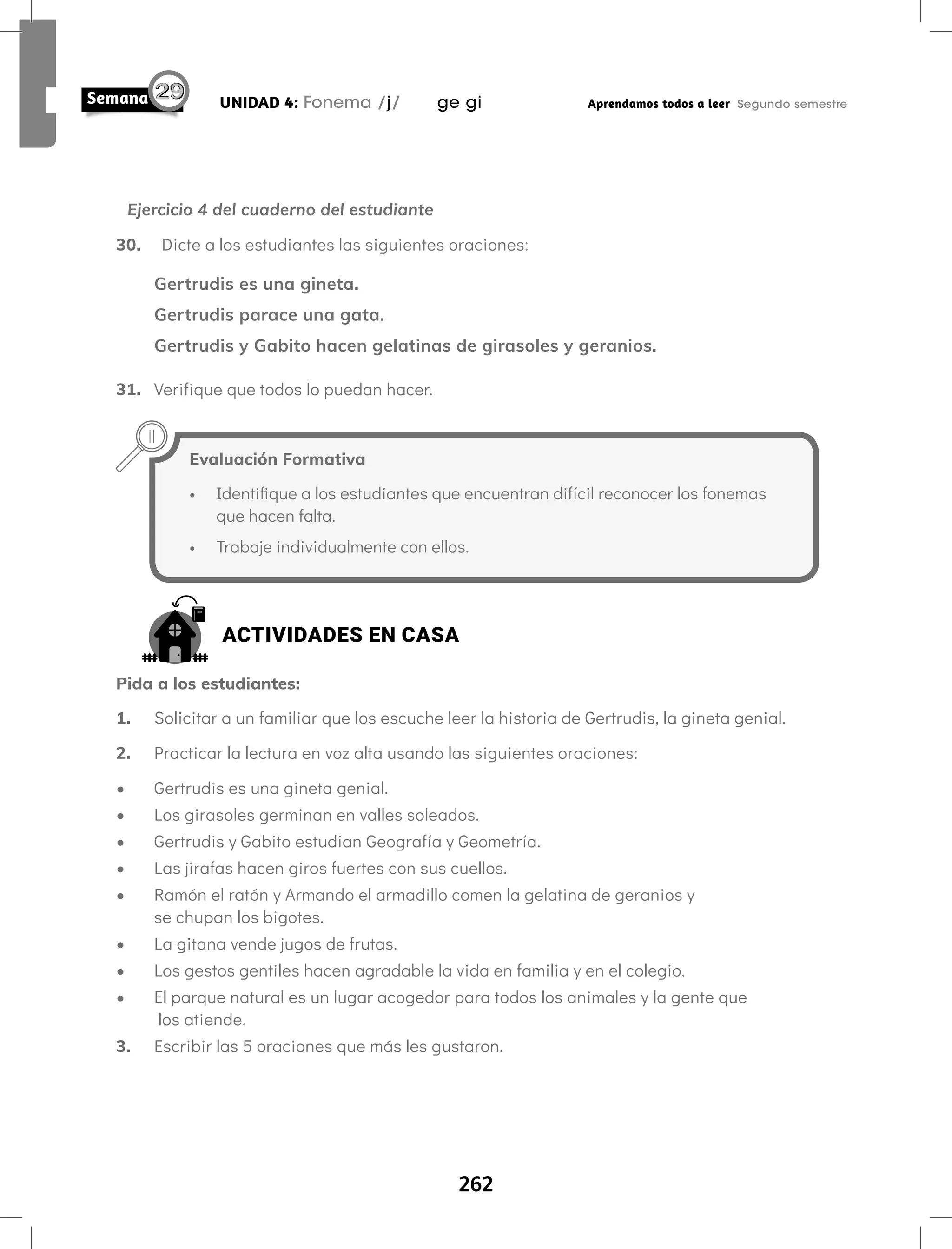 262
UNIDAD 4: Fonema /j/ ge gi Aprendamos todos a leer Segundo semestre
Evaluación Formativa
• Identifique a los estudiantes que encuentran difícil reconocer los fonemas
que hacen falta.
• Trabaje individualmente con ellos.
Ejercicio 4 del cuaderno del estudiante
30. Dicte a los estudiantes las siguientes oraciones:
Gertrudis es una gineta.
Gertrudis parace una gata.
Gertrudis y Gabito hacen gelatinas de girasoles y geranios.
31. Verifique que todos lo puedan hacer.
ACTIVIDADES EN CASA
Pida a los estudiantes:
1. Solicitar a un familiar que los escuche leer la historia de Gertrudis, la gineta genial.
2. Practicar la lectura en voz alta usando las siguientes oraciones:
• Gertrudis es una gineta genial.
• Los girasoles germinan en valles soleados.
• Gertrudis y Gabito estudian Geografía y Geometría.
• Las jirafas hacen giros fuertes con sus cuellos.
• Ramón el ratón y Armando el armadillo comen la gelatina de geranios y
se chupan los bigotes.
• La gitana vende jugos de frutas.
• Los gestos gentiles hacen agradable la vida en familia y en el colegio.
• El parque natural es un lugar acogedor para todos los animales y la gente que
los atiende.
3. Escribir las 5 oraciones que más les gustaron.
 