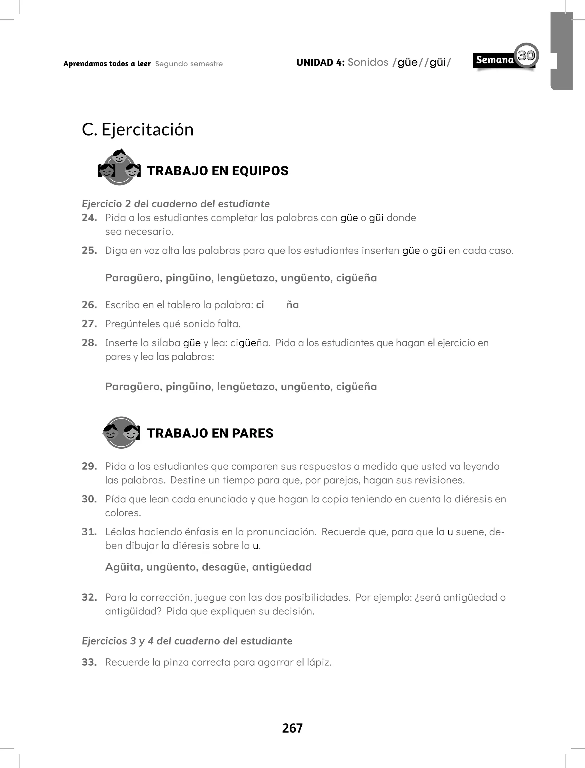 267
UNIDAD 4: Sonidos /güe//güi/
Aprendamos todos a leer Segundo semestre
C. Ejercitación
TRABAJO EN EQUIPOS
Ejercicio 2 del cuaderno del estudiante
24. Pida a los estudiantes completar las palabras con güe o güi donde
sea necesario.
25. Diga en voz alta las palabras para que los estudiantes inserten güe o güi en cada caso.
Paragüero, pingüino, lengüetazo, ungüento, cigüeña
26. Escriba en el tablero la palabra: ci ña
27. Pregúnteles qué sonido falta.
28. Inserte la silaba güe y lea: cigüeña. Pida a los estudiantes que hagan el ejercicio en
pares y lea las palabras:
Paragüero, pingüino, lengüetazo, ungüento, cigüeña
TRABAJO EN PARES
29. Pida a los estudiantes que comparen sus respuestas a medida que usted va leyendo
las palabras. Destine un tiempo para que, por parejas, hagan sus revisiones.
30. Pída que lean cada enunciado y que hagan la copia teniendo en cuenta la diéresis en
colores.
31. Léalas haciendo énfasis en la pronunciación. Recuerde que, para que la u suene, de-
ben dibujar la diéresis sobre la u.
Agüita, ungüento, desagüe, antigüedad
32. Para la corrección, juegue con las dos posibilidades. Por ejemplo: ¿será antigüedad o
antigüidad? Pida que expliquen su decisión.
Ejercicios 3 y 4 del cuaderno del estudiante
33. Recuerde la pinza correcta para agarrar el lápiz.
 