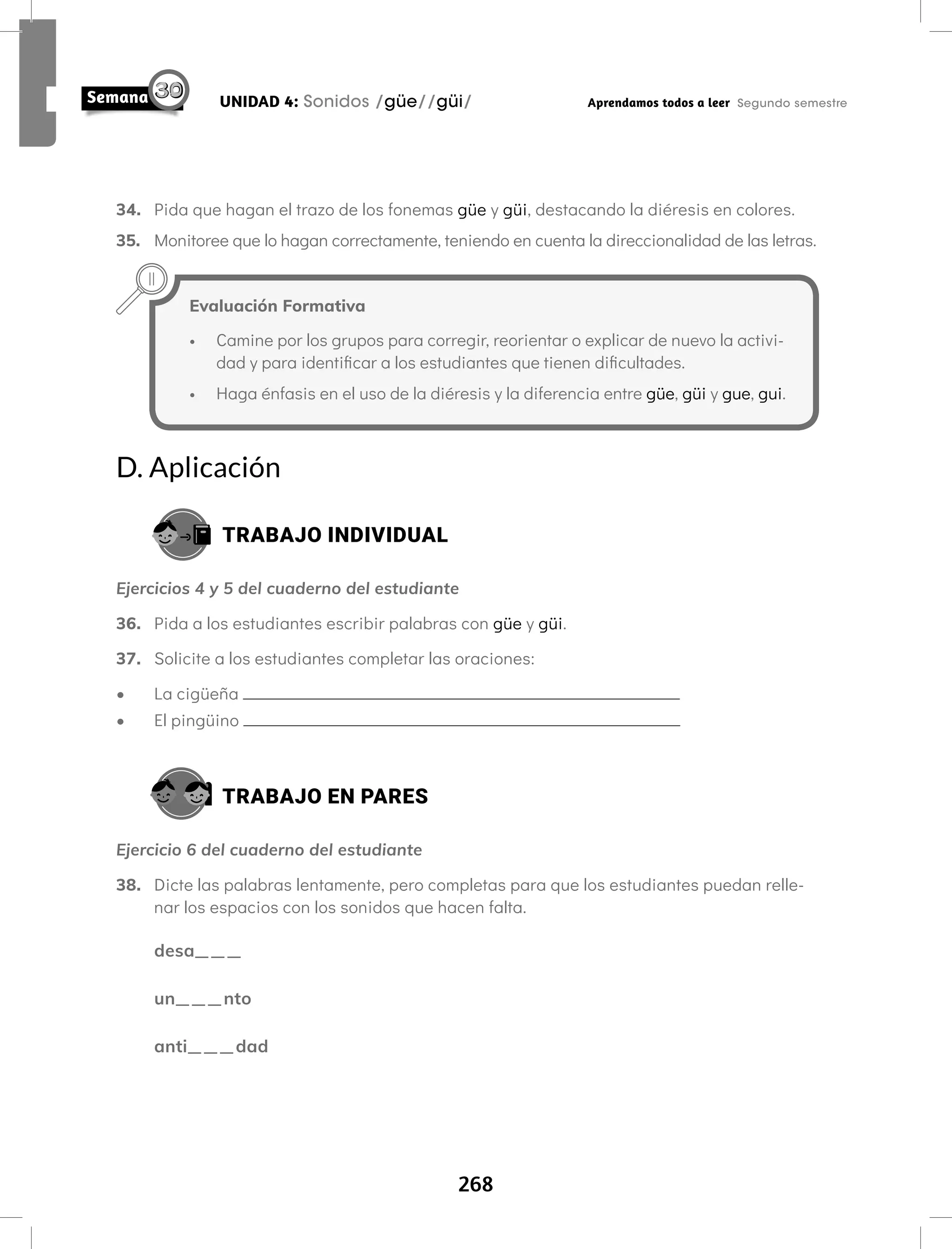 268
UNIDAD 4: Sonidos /güe//güi/ Aprendamos todos a leer Segundo semestre
34. Pida que hagan el trazo de los fonemas güe y güi, destacando la diéresis en colores.
35. Monitoree que lo hagan correctamente, teniendo en cuenta la direccionalidad de las letras.
Evaluación Formativa
• Camine por los grupos para corregir, reorientar o explicar de nuevo la activi-
dad y para identificar a los estudiantes que tienen dificultades.
• Haga énfasis en el uso de la diéresis y la diferencia entre güe, güi y gue, gui.
D. Aplicación
TRABAJO INDIVIDUAL
Ejercicios 4 y 5 del cuaderno del estudiante
36. Pida a los estudiantes escribir palabras con güe y güi.
37. Solicite a los estudiantes completar las oraciones:
• La cigüeña
• El pingüino
TRABAJO EN PARES
Ejercicio 6 del cuaderno del estudiante
38. Dicte las palabras lentamente, pero completas para que los estudiantes puedan relle-
nar los espacios con los sonidos que hacen falta.
desa___
un___nto
anti___dad
 
