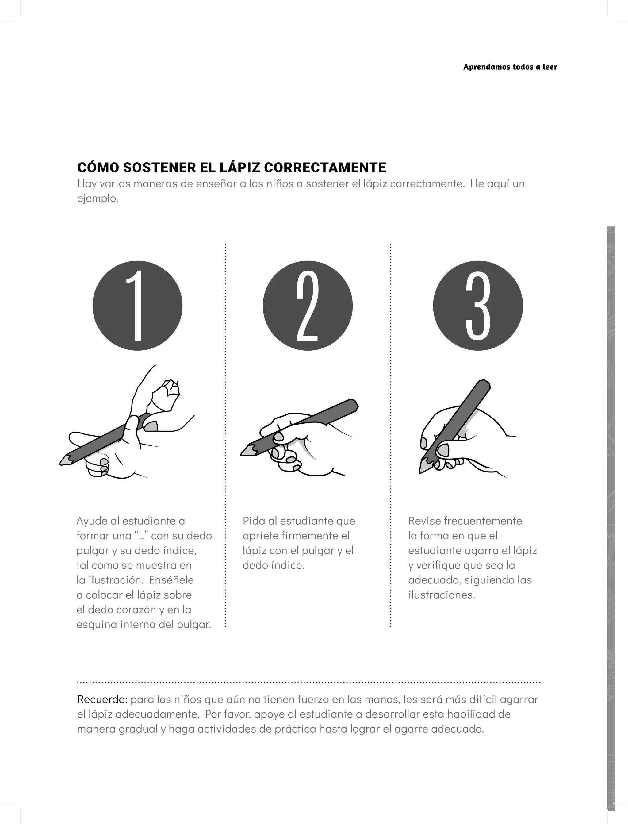 Aprendamos todos a leer
CÓMO SOSTENER EL LÁPIZ CORRECTAMENTE
Hay varias maneras de enseñar a los niños a sostener el lápiz correctamente. He aquí un
ejemplo.
Ayude al estudiante a
formar una “L” con su dedo
pulgar y su dedo índice,
tal como se muestra en
la ilustración. Enséñele
a colocar el lápiz sobre
el dedo corazón y en la
esquina interna del pulgar.
Pida al estudiante que
apriete firmemente el
lápiz con el pulgar y el
dedo índice.
Revise frecuentemente
la forma en que el
estudiante agarra el lápiz
y verifique que sea la
adecuada, siguiendo las
ilustraciones.
Recuerde: para los niños que aún no tienen fuerza en las manos, les será más difícil agarrar
el lápiz adecuadamente. Por favor, apoye al estudiante a desarrollar esta habilidad de
manera gradual y haga actividades de práctica hasta lograr el agarre adecuado.
 