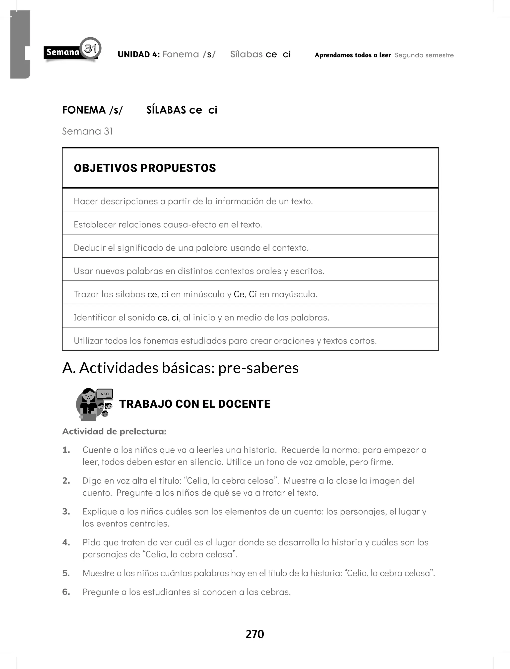 270
UNIDAD 4: Fonema /s/ Sílabas ce ci Aprendamos todos a leer Segundo semestre
FONEMA /s/ SÍLABAS ce ci
Semana 31
OBJETIVOS PROPUESTOS
Hacer descripciones a partir de la información de un texto.
Establecer relaciones causa-efecto en el texto.
Deducir el significado de una palabra usando el contexto.
Usar nuevas palabras en distintos contextos orales y escritos.
Trazar las sílabas ce, ci en minúscula y Ce, Ci en mayúscula.
Identificar el sonido ce, ci, al inicio y en medio de las palabras.
Utilizar todos los fonemas estudiados para crear oraciones y textos cortos.
A. Actividades básicas: pre-saberes
TRABAJO CON EL DOCENTE
Actividad de prelectura:
1. Cuente a los niños que va a leerles una historia. Recuerde la norma: para empezar a
leer, todos deben estar en silencio. Utilice un tono de voz amable, pero firme.
2. Diga en voz alta el título: “Celia, la cebra celosa”. Muestre a la clase la imagen del
cuento. Pregunte a los niños de qué se va a tratar el texto.
3. Explique a los niños cuáles son los elementos de un cuento: los personajes, el lugar y
los eventos centrales.
4. Pida que traten de ver cuál es el lugar donde se desarrolla la historia y cuáles son los
personajes de “Celia, la cebra celosa”.
5. Muestre a los niños cuántas palabras hay en el título de la historia: “Celia, la cebra celosa”.
6. Pregunte a los estudiantes si conocen a las cebras.
 