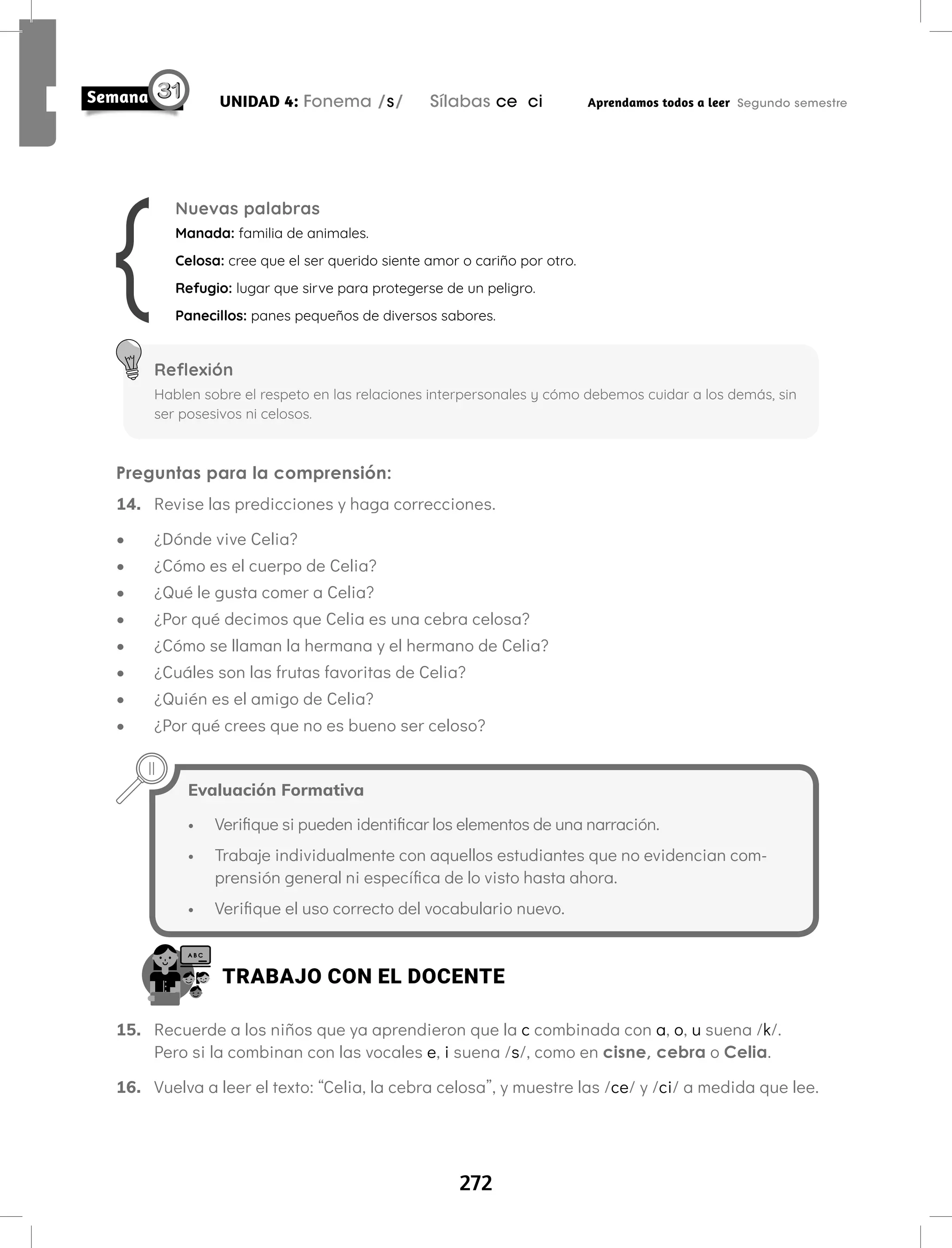 272
UNIDAD 4: Fonema /s/ Sílabas ce ci Aprendamos todos a leer Segundo semestre
Preguntas para la comprensión:
14. Revise las predicciones y haga correcciones.
• ¿Dónde vive Celia?
• ¿Cómo es el cuerpo de Celia?
• ¿Qué le gusta comer a Celia?
• ¿Por qué decimos que Celia es una cebra celosa?
• ¿Cómo se llaman la hermana y el hermano de Celia?
• ¿Cuáles son las frutas favoritas de Celia?
• ¿Quién es el amigo de Celia?
• ¿Por qué crees que no es bueno ser celoso?
Nuevas palabras
Manada: familia de animales.
Celosa: cree que el ser querido siente amor o cariño por otro.
Refugio: lugar que sirve para protegerse de un peligro.
Panecillos: panes pequeños de diversos sabores.
Reflexión
Hablen sobre el respeto en las relaciones interpersonales y cómo debemos cuidar a los demás, sin
ser posesivos ni celosos.
Evaluación Formativa
• Verifique si pueden identificar los elementos de una narración.
• Trabaje individualmente con aquellos estudiantes que no evidencian com-
prensión general ni específica de lo visto hasta ahora.
• Verifique el uso correcto del vocabulario nuevo.
TRABAJO CON EL DOCENTE
15. Recuerde a los niños que ya aprendieron que la c combinada con a, o, u suena /k/.
Pero si la combinan con las vocales e, i suena /s/, como en cisne, cebra o Celia.
16. Vuelva a leer el texto: “Celia, la cebra celosa”, y muestre las /ce/ y /ci/ a medida que lee.
 