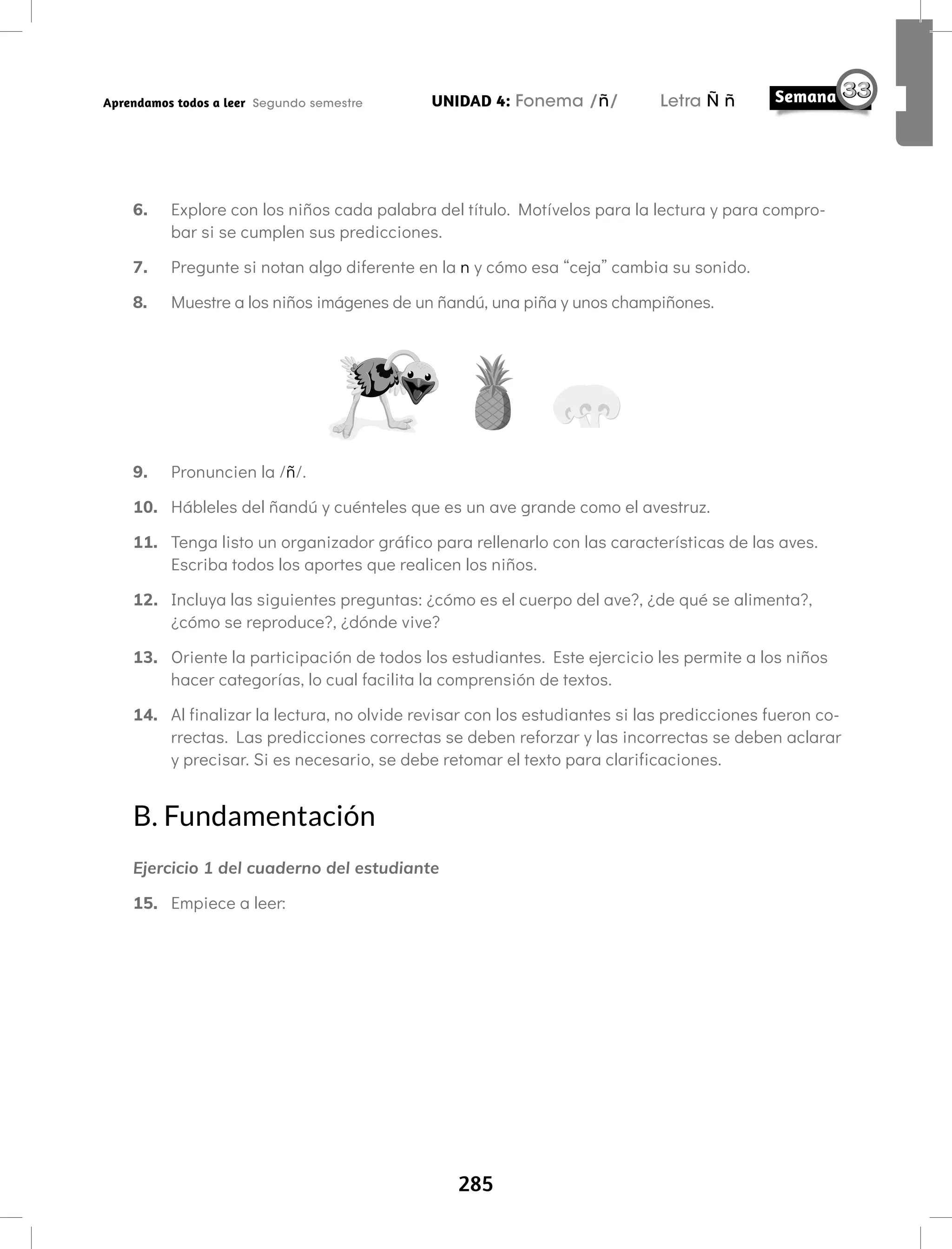 285
UNIDAD 4: Fonema /ñ/ Letra Ñ ñ
Aprendamos todos a leer Segundo semestre
6. Explore con los niños cada palabra del título. Motívelos para la lectura y para compro-
bar si se cumplen sus predicciones.
7. Pregunte si notan algo diferente en la n y cómo esa “ceja” cambia su sonido.
8. Muestre a los niños imágenes de un ñandú, una piña y unos champiñones.
9. Pronuncien la /ñ/.
10. Hábleles del ñandú y cuénteles que es un ave grande como el avestruz.
11. Tenga listo un organizador gráfico para rellenarlo con las características de las aves.
Escriba todos los aportes que realicen los niños.
12. Incluya las siguientes preguntas: ¿cómo es el cuerpo del ave?, ¿de qué se alimenta?,
¿cómo se reproduce?, ¿dónde vive?
13. Oriente la participación de todos los estudiantes. Este ejercicio les permite a los niños
hacer categorías, lo cual facilita la comprensión de textos.
14. Al finalizar la lectura, no olvide revisar con los estudiantes si las predicciones fueron co-
rrectas. Las predicciones correctas se deben reforzar y las incorrectas se deben aclarar
y precisar. Si es necesario, se debe retomar el texto para clarificaciones.
B. Fundamentación
Ejercicio 1 del cuaderno del estudiante
15. Empiece a leer:
 