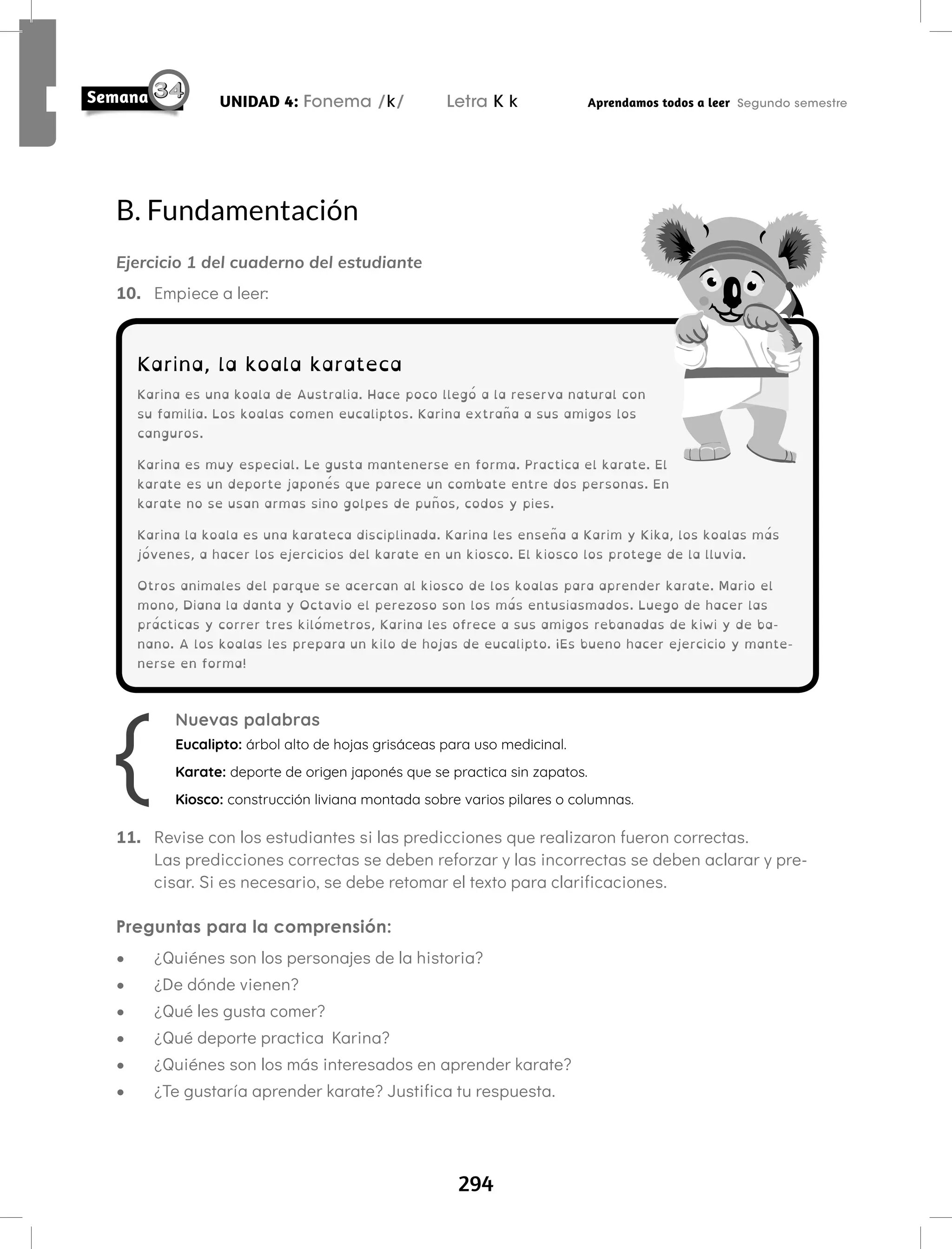 294
UNIDAD 4: Fonema /k/ Letra K k Aprendamos todos a leer Segundo semestre
B. Fundamentación
Ejercicio 1 del cuaderno del estudiante
10. Empiece a leer:
11. Revise con los estudiantes si las predicciones que realizaron fueron correctas.
Las predicciones correctas se deben reforzar y las incorrectas se deben aclarar y pre-
cisar. Si es necesario, se debe retomar el texto para clarificaciones.
Preguntas para la comprensión:
• ¿Quiénes son los personajes de la historia?
• ¿De dónde vienen?
• ¿Qué les gusta comer?
• ¿Qué deporte practica Karina?
• ¿Quiénes son los más interesados en aprender karate?
• ¿Te gustaría aprender karate? Justifica tu respuesta.
Karina, la koala karateca
Karina es una koala de Australia. Hace poco llegó a la reserva natural con
su familia. Los koalas comen eucaliptos. Karina extraña a sus amigos los
canguros.
Karina es muy especial. Le gusta mantenerse en forma. Practica el karate. El
karate es un deporte japonés que parece un combate entre dos personas. En
karate no se usan armas sino golpes de puños, codos y pies.
Karina la koala es una karateca disciplinada. Karina les enseña a Karim y Kika, los koalas más
jóvenes, a hacer los ejercicios del karate en un kiosco. El kiosco los protege de la lluvia.
Otros animales del parque se acercan al kiosco de los koalas para aprender karate. Mario el
mono, Diana la danta y Octavio el perezoso son los más entusiasmados. Luego de hacer las
prácticas y correr tres kilómetros, Karina les ofrece a sus amigos rebanadas de kiwi y de ba-
nano. A los koalas les prepara un kilo de hojas de eucalipto. ¡Es bueno hacer ejercicio y mante-
nerse en forma!
Nuevas palabras
Eucalipto: árbol alto de hojas grisáceas para uso medicinal.
Karate: deporte de origen japonés que se practica sin zapatos.
Kiosco: construcción liviana montada sobre varios pilares o columnas.
 