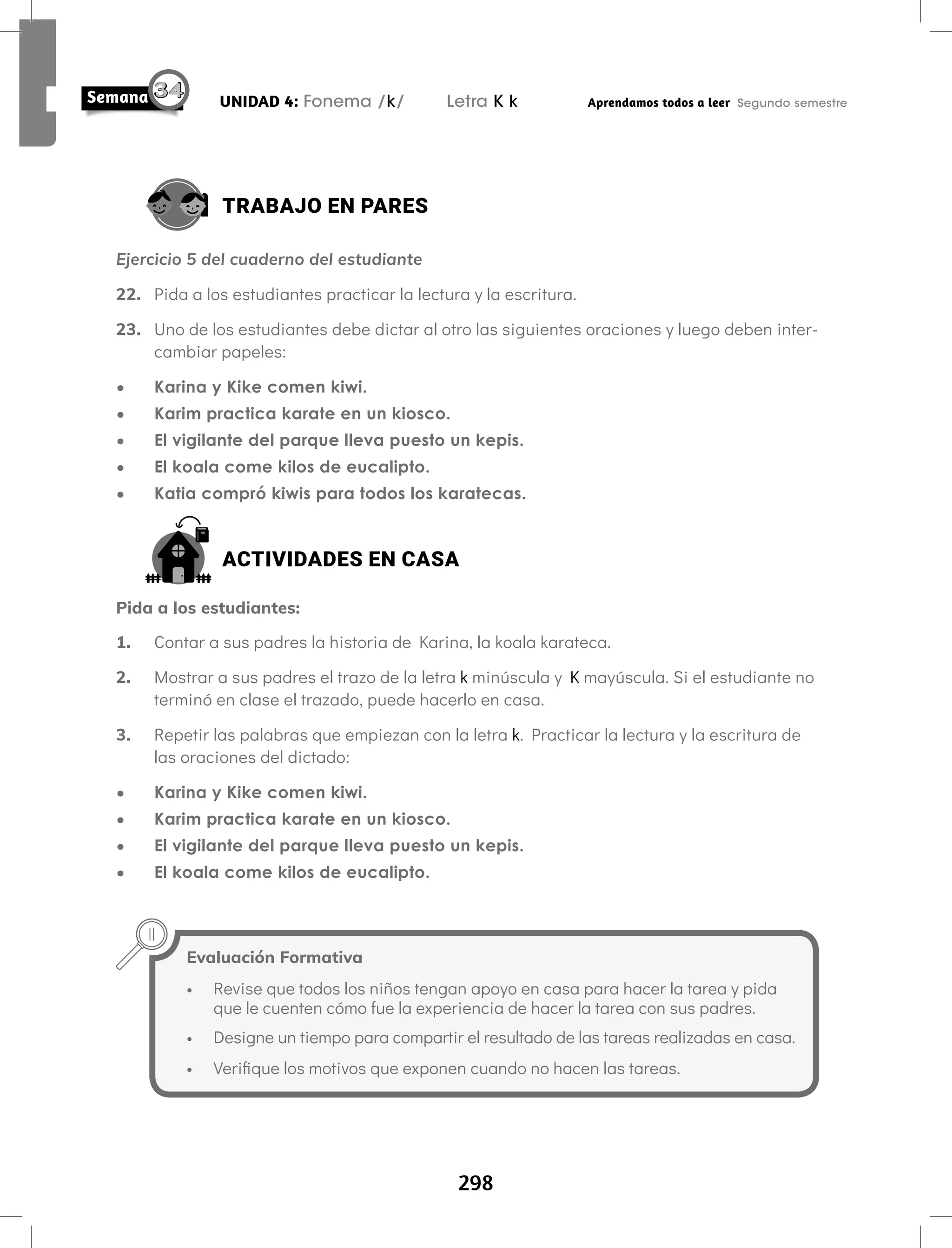 298
UNIDAD 4: Fonema /k/ Letra K k Aprendamos todos a leer Segundo semestre
TRABAJO EN PARES
Ejercicio 5 del cuaderno del estudiante
22. Pida a los estudiantes practicar la lectura y la escritura.
23. Uno de los estudiantes debe dictar al otro las siguientes oraciones y luego deben inter-
cambiar papeles:
• Karina y Kike comen kiwi.
• Karim practica karate en un kiosco.
• El vigilante del parque lleva puesto un kepis.
• El koala come kilos de eucalipto.
• Katia compró kiwis para todos los karatecas.
ACTIVIDADES EN CASA
Pida a los estudiantes:
1. Contar a sus padres la historia de Karina, la koala karateca.
2. Mostrar a sus padres el trazo de la letra k minúscula y K mayúscula. Si el estudiante no
terminó en clase el trazado, puede hacerlo en casa.
3. Repetir las palabras que empiezan con la letra k. Practicar la lectura y la escritura de
las oraciones del dictado:
• Karina y Kike comen kiwi.
• Karim practica karate en un kiosco.
• El vigilante del parque lleva puesto un kepis.
• El koala come kilos de eucalipto.
Evaluación Formativa
• Revise que todos los niños tengan apoyo en casa para hacer la tarea y pida
que le cuenten cómo fue la experiencia de hacer la tarea con sus padres.
• Designe un tiempo para compartir el resultado de las tareas realizadas en casa.
• Verifique los motivos que exponen cuando no hacen las tareas.
 