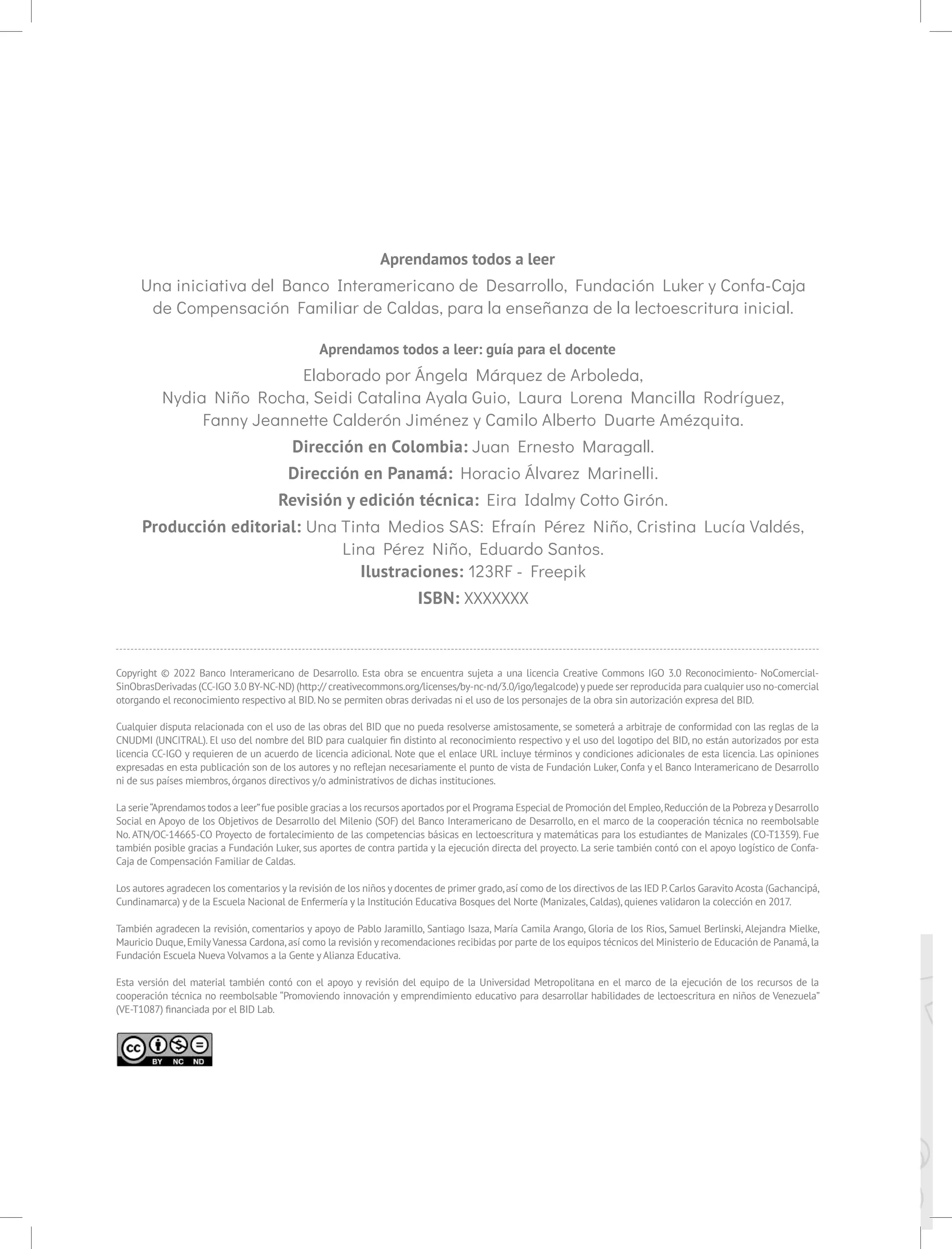 Aprendamos todos a leer
Una iniciativa del Banco Interamericano de Desarrollo, Fundación Luker y Confa-Caja
de Compensación Familiar de Caldas, para la enseñanza de la lectoescritura inicial.
Aprendamos todos a leer: guía para el docente
Elaborado por Ángela Márquez de Arboleda,
Nydia Niño Rocha, Seidi Catalina Ayala Guio, Laura Lorena Mancilla Rodríguez,
Fanny Jeannette Calderón Jiménez y Camilo Alberto Duarte Amézquita.
Dirección en Colombia: Juan Ernesto Maragall.
Dirección en Panamá: Horacio Álvarez Marinelli.
Revisión y edición técnica: Eira Idalmy Cotto Girón.
Producción editorial: Una Tinta Medios SAS: Efraín Pérez Niño, Cristina Lucía Valdés,
Lina Pérez Niño, Eduardo Santos.
Ilustraciones: 123RF - Freepik
ISBN: XXXXXXX
Copyright © 2022 Banco Interamericano de Desarrollo. Esta obra se encuentra sujeta a una licencia Creative Commons IGO 3.0 Reconocimiento- NoComercial-
SinObrasDerivadas (CC-IGO 3.0 BY-NC-ND) (http:// creativecommons.org/licenses/by-nc-nd/3.0/igo/legalcode) ypuede ser reproducida para cualquier uso no-comercial
otorgando el reconocimiento respectivo al BID.No se permiten obras derivadas ni el uso de los personajes de la obra sin autorización expresa del BID.
Cualquier disputa relacionada con el uso de las obras del BID que no pueda resolverse amistosamente, se someterá a arbitraje de conformidad con las reglas de la
CNUDMI (UNCITRAL). El uso del nombre del BID para cualquier fin distinto al reconocimiento respectivo y el uso del logotipo del BID, no están autorizados por esta
licencia CC-IGO y requieren de un acuerdo de licencia adicional. Note que el enlace URL incluye términos y condiciones adicionales de esta licencia. Las opiniones
expresadas en esta publicación son de los autores y no reflejan necesariamente el punto de vista de Fundación Luker, Confa y el Banco Interamericano de Desarrollo
ni de sus países miembros,órganos directivos y/o administrativos de dichas instituciones.
La serie“Aprendamos todos a leer”fue posible gracias a los recursos aportados por el Programa Especial de Promoción del Empleo,Reducción de la Pobreza yDesarrollo
Social en Apoyo de los Objetivos de Desarrollo del Milenio (SOF) del Banco Interamericano de Desarrollo, en el marco de la cooperación técnica no reembolsable
No. ATN/OC-14665-CO Proyecto de fortalecimiento de las competencias básicas en lectoescritura y matemáticas para los estudiantes de Manizales (CO-T1359). Fue
también posible gracias a Fundación Luker, sus aportes de contra partida y la ejecución directa del proyecto. La serie también contó con el apoyo logístico de Confa-
Caja de Compensación Familiar de Caldas.
Los autores agradecen los comentarios y la revisión de los niños y docentes de primer grado,así como de los directivos de las IED P.Carlos Garavito Acosta (Gachancipá,
Cundinamarca) y de la Escuela Nacional de Enfermería y la Institución Educativa Bosques del Norte (Manizales,Caldas),quienes validaron la colección en 2017.
También agradecen la revisión, comentarios y apoyo de Pablo Jaramillo, Santiago Isaza, María Camila Arango, Gloria de los Rios, Samuel Berlinski, Alejandra Mielke,
Mauricio Duque,EmilyVanessa Cardona,así como la revisión y recomendaciones recibidas por parte de los equipos técnicos del Ministerio de Educación de Panamá,la
Fundación Escuela Nueva Volvamos a la Gente y Alianza Educativa.
Esta versión del material también contó con el apoyo y revisión del equipo de la Universidad Metropolitana en el marco de la ejecución de los recursos de la
cooperación técnica no reembolsable “Promoviendo innovación y emprendimiento educativo para desarrollar habilidades de lectoescritura en niños de Venezuela”
(VE-T1087) financiada por el BID Lab.
 