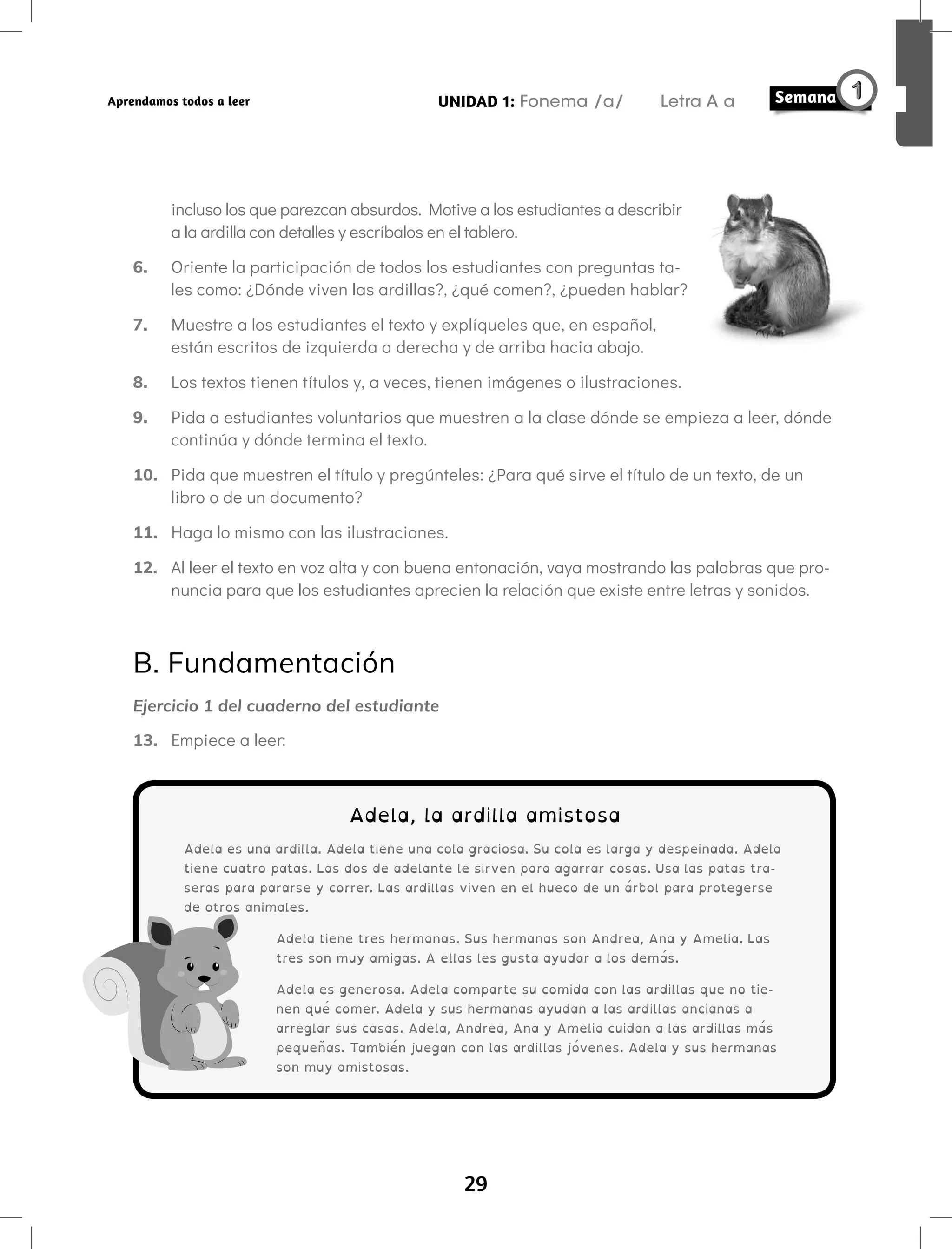 29
UNIDAD 1: Fonema /a/ Letra A a
Aprendamos todos a leer
incluso los que parezcan absurdos. Motive a los estudiantes a describir
a la ardilla con detalles y escríbalos en el tablero.
6. Oriente la participación de todos los estudiantes con preguntas ta-
les como: ¿Dónde viven las ardillas?, ¿qué comen?, ¿pueden hablar?
7. Muestre a los estudiantes el texto y explíqueles que, en español,
están escritos de izquierda a derecha y de arriba hacia abajo.
8. Los textos tienen títulos y, a veces, tienen imágenes o ilustraciones.
9. Pida a estudiantes voluntarios que muestren a la clase dónde se empieza a leer, dónde
continúa y dónde termina el texto.
10. Pida que muestren el título y pregúnteles: ¿Para qué sirve el título de un texto, de un
libro o de un documento?
11. Haga lo mismo con las ilustraciones.
12. Al leer el texto en voz alta y con buena entonación, vaya mostrando las palabras que pro-
nuncia para que los estudiantes aprecien la relación que existe entre letras y sonidos.
B. Fundamentación
Ejercicio 1 del cuaderno del estudiante
13. Empiece a leer:
Adela, la ardilla amistosa
Adela es una ardilla. Adela tiene una cola graciosa. Su cola es larga y despeinada. Adela
tiene cuatro patas. Las dos de adelante le sirven para agarrar cosas. Usa las patas tra-
seras para pararse y correr. Las ardillas viven en el hueco de un árbol para protegerse
de otros animales.
Adela tiene tres hermanas. Sus hermanas son Andrea, Ana y Amelia. Las
tres son muy amigas. A ellas les gusta ayudar a los demás.
Adela es generosa. Adela comparte su comida con las ardillas que no tie-
nen qué comer. Adela y sus hermanas ayudan a las ardillas ancianas a
arreglar sus casas. Adela, Andrea, Ana y Amelia cuidan a las ardillas más
pequeñas. También juegan con las ardillas jóvenes. Adela y sus hermanas
son muy amistosas.
 